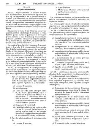 176          O.D. Nº 2.005             CAMARA DE DIPUTADOS DE LA NACION

                        TITULO VI                                     b) Apercibimiento;
                 Régimen de sanciones                                 c) Multa, la que deberá ser a título personal
   Art. 91. – Responsabilidad. Los titulares de licen-                   del funcionario infractor;
cias o autorizaciones de los servicios legislados por                 d) Inhabilitación.
esta ley son responsables por la calidad técnica de             Las presentes sanciones no excluyen aquellas que
la señal y la continuidad de las transmisiones y es-         pudieran corresponderle en virtud de su carácter de
tán sujetos a las sanciones establecidas en el presente      funcionario público.
Título. En lo pertinente, será también de aplicación a
las productoras de contenidos o empresas generadoras            Las sanciones previstas en este artículo se aplicarán
y/o comercializadoras de señales o derechos de exhi-         sin perjuicio de otras que pudieran resultar aplicables
bición.                                                      de acuerdo a la legislación civil y penal vigente.
   Se presume la buena fe del titular de un servicio            Art. 94. – Se aplicará sanción de llamado de aten-
que retransmite la señal íntegra de un tercero en forma      ción, apercibimiento y/o multa, según corresponda, en
habitual que no incluya ni publicidad ni producción          los siguientes casos por ser falta leve:
propia, en tanto se trate de señales y productoras re-
gistradas. Cuando las infracciones surgieran de seña-            a) Incumplimiento ocasional de normas técnicas
les y productoras no registradas, la responsabilidad                en cuanto pueda afectar la calidad del servicio
recaerá sobre quien la retransmite.                                 o las áreas de servicio establecidas para otras
                                                                    emisoras;
   En cuanto a la producción y/o emisión de conteni-
dos y el desarrollo de la programación, los responsa-            b) Incumplimiento de las disposiciones sobre
bles de dicha emisión están sujetos a las responsabi-               contenido y publicidad en las emisiones;
lidades civiles, penales, laborales o comerciales que            c) Incumplimiento de las pautas establecidas en
surjan por aplicación de la legislación general, así                las condiciones de adjudicación de la licencia
como las disposiciones contempladas en esta ley.                    en forma ocasional;
   Art. 92. – La instrucción inicial y la aplicación de          d) El incumplimiento de las normas previstas
sanciones por violación a disposiciones de la presen-               para la transmisión en red;
te ley serán realizadas por la autoridad de aplicación.
                                                                 e) El exceso del tiempo máximo permitido por el
Serán aplicables los procedimientos administrativos
vigentes en la administración pública nacional.                     artículo 72 para los avisos publicitarios;
   Art. 93. – El incumplimiento de las obligaciones es-          f) Aquellos actos deﬁnidos como falta leve por
tablecidas en la presente ley, sus reglamentaciones o               esta ley y su reglamentación.
las condiciones de adjudicación, dará lugar a la aplica-        Art. 95. – La reiteración dentro de un mismo año
ción de las siguientes sanciones mínimas y máximas:          calendario de las transgresiones previstas en el artícu-
      1. Para los prestadores de gestión privada con o       lo 94 será considerada como falta grave.
         sin ﬁnes de lucro, para los prestadores autori-        Art. 96. – Se aplicará sanción de apercibimiento,
         zados de carácter no estatal y para los titulares   multa, suspensión de publicidad y/o caducidad de li-
         de los registros regulados en la presente ley:      cencia según corresponda, en los siguientes casos por
                                                             ser falta grave:
           a) Llamado de atención;
           b) Apercibimiento;                                    a) Reincidencia del incumplimiento de normas
           c) Multa del cero coma uno por ciento                    técnicas en cuanto pueda afectar la calidad del
              (0,1 %) al diez por ciento (10 %) de la               servicio o las áreas de servicio establecidas
              facturación de publicidad obtenida en el              para otras emisoras;
              mes anterior a la comisión del hecho pa-           b) Incumplimiento de las disposiciones sobre
              sible de sanción. El instrumento median-              contenido y publicidad en las emisiones en
              te el cual se determine la multa tendrá el            forma reiterada;
              carácter de título ejecutivo.                      c) Incumplimiento de las pautas establecidas en
           d) Suspensión de publicidad;                             las condiciones de adjudicación de la licencia
           e) Caducidad de la licencia o registro. A los            de modo reiterado;
              efectos del presente inciso –cuando se             d) La constitución de redes de emisoras sin la
              trate de personas jurídicas– los integran-            previa autorización de la autoridad de aplica-
              tes de los órganos directivos son pasibles            ción;
              de ser responsabilizados y sancionados.
                                                                 e) Incurrir en las conductas previstas en el artí-
      2. Para los administradores de emisoras estata-               culo 36 en materia de delegación de explota-
         les                                                        ción;
          a) Llamado de atención;                                f) Reincidencia en los casos de faltas leves;
 