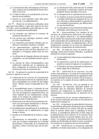 CAMARA DE DIPUTADOS DE LA NACION                    O.D. Nº 2.005          177
    g) La declaración falsa efectuada por el licencia-         g) La declaración falsa efectuada por la entidad
       tario, respecto de la propiedad de bienes afec-             licenciataria o autorizada, respecto de la pro-
       tados al servicio;                                          piedad de bienes afectados al servicio;
    h) La falta de datos o su actualización en la car-         h) La delegación de la explotación del servicio;
       peta de acceso público;                                  i) La condena en proceso penal del licenciatario
    i) Incurrir en actos deﬁnidos como falta grave                 o entidad autorizada de cualquiera de los so-
       por esta ley y su reglamentación.                           cios, directores, administradores o gerentes de
   Art. 97. – Dentro de los horarios caliﬁcados como               las sociedades licenciatarias, por delitos dolo-
apto para todo público y apto para mayores de trece                sos que las beneﬁcien;
(13) años, serán considerados como falta grave y san-           j) La reincidencia en la comisión de infracciones
cionados con suspensión de publicidad:                             caliﬁcadas como falta grave por esta ley.
                                                             Art. 99. – Responsabilidad. Los titulares de los
    a) Los mensajes que induzcan al consumo de            servicios de comunicación audiovisual, los integran-
       sustancias psicoactivas;                           tes de sus órganos directivos y los administradores
    b) Las escenas que contengan violencia verbal         de los medios de comunicación audiovisual estatales,
       y/o física injustiﬁcada;                           serán responsables del cumplimiento de las obligacio-
    c) Los materiales previamente editados que en-        nes emanadas de esta ley, su reglamentación y de los
       faticen lo truculento, morboso o sórdido;          compromisos asumidos en los actos de adjudicación
    d) Las representaciones explícitas de actos           de licencias u otorgamiento de autorizaciones.
       sexuales que no sean con ﬁnes educativos; La          Art. 100. – En todos los casos, la sanción que se
       desnudez y el lenguaje adulto fuera de con-        imponga, dentro de los límites indicados, se graduará
       texto;                                             teniendo en cuenta lo siguiente:
    e) La utilización de lenguaje obsceno de manera
                                                              a) La gravedad de las infracciones cometidas an-
       sistemática, sin una ﬁnalidad narrativa que lo
                                                                 teriormente;
       avale;
                                                              b) La repercusión social de las infracciones, te-
    f) La emisión de obras cinematográﬁcas cuya
                                                                 niendo en cuenta el impacto en la audiencia;
       caliﬁcación realizada por el organismo pú-
       blico competente no coincida con las franjas           c) El beneﬁcio que haya reportado al infractor el
       horarias previstas en la presente ley.                    hecho objeto de la infracción.
   Art. 98. – Se aplicará la sanción de caducidad de la      Art. 101. – Publicidad de las sanciones. Las san-
licencia o registro en caso de:                           ciones serán públicas y, en razón de la repercusión de
                                                          la infracción cometida podrán llevar aparejada la obli-
    a) Utilización de los servicios de comunicación       gación de difundir la parte resolutiva de las mismas y
       audiovisual para incentivar la comisión de de-     su inserción en la carpeta de acceso público prevista
       litos contemplados en el título IX del Código      por esta ley.
       Penal –Delitos contra la Seguridad de la Na-          Art. 102. – Jurisdicción. Una vez agotada la vía
       ción–;                                             administrativa, las sanciones aplicadas podrán ser
    b) El incumplimiento grave o reiterado de esta        recurridas ante los tribunales federales de primera
       ley, de la Ley Nacional de Telecomunicacio-        instancia con competencia en materia contencioso-
       nes o de sus respectivas reglamentaciones, así     administrativa, correspondientes al domicilio de la
       como también de las estipulaciones consig-         emisora.
       nadas en los pliegos de condiciones y en las          La interposición de los recursos administrativos y
       propuestas para la adjudicación;                   de las acciones judiciales previstas en este artículo no
    c) Reiteración en la alteración de parámetros téc-    tendrá efecto suspensivo.
       nicos que provoquen interferencia a frecuen-          Art. 103. – Al declararse la caducidad de la licencia,
       cias asignadas con ﬁnes públicos;                  la autoridad de aplicación efectuará un nuevo llamado
    d) Incumplimiento injustiﬁcado de la instalación      a concurso dentro de los treinta (30) días de quedar
       de la emisora tras la adjudicación en legal        ﬁrme la sanción. Hasta tanto se adjudique la nueva
       tiempo y forma;                                    licencia, la autoridad de aplicación se hará cargo de
    e) Fraude en la titularidad de la licencia o regis-   la administración de la emisora. Si el concurso fuese
       tro;                                               declarado desierto, la emisora deberá cesar sus emi-
    f) Transferencias no autorizadas o la aproba-         siones. Los equipos destinados al funcionamiento no
       ción, por el órgano competente de la entidad       podrán ser desafectados de dicho uso por su propieta-
       licenciataria o autorizada, de la transferencia    rio mientras no se produzca tal cese de emisiones.
       de partes, cuotas o acciones que esta ley pro-        Art. 104. – Inhabilitación. La sanción de caducidad
       híbe;                                              inhabilita a la titular sancionada y a los integrantes de
 