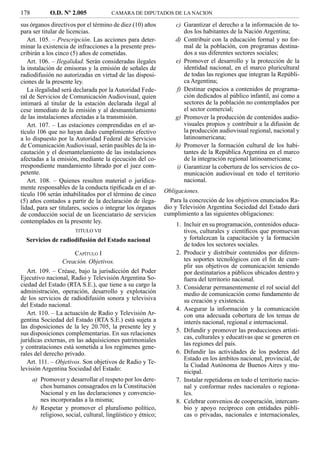 178          O.D. Nº 2.005             CAMARA DE DIPUTADOS DE LA NACION

sus órganos directivos por el término de diez (10) años           c) Garantizar el derecho a la información de to-
para ser titular de licencias.                                       dos los habitantes de la Nación Argentina;
   Art. 105. – Prescripción. Las acciones para deter-             d) Contribuir con la educación formal y no for-
minar la existencia de infracciones a la presente pres-              mal de la población, con programas destina-
cribirán a los cinco (5) años de cometidas.                          dos a sus diferentes sectores sociales;
   Art. 106. – Ilegalidad. Serán consideradas ilegales            e) Promover el desarrollo y la protección de la
la instalación de emisoras y la emisión de señales de                identidad nacional, en el marco pluricultural
radiodifusión no autorizadas en virtud de las disposi-               de todas las regiones que integran la Repúbli-
ciones de la presente ley.                                           ca Argentina;
   La ilegalidad será declarada por la Autoridad Fede-            f) Destinar espacios a contenidos de programa-
ral de Servicios de Comunicación Audiovisual, quien                  ción dedicados al público infantil, así como a
intimará al titular de la estación declarada ilegal al               sectores de la población no contemplados por
cese inmediato de la emisión y al desmantelamiento                   el sector comercial;
de las instalaciones afectadas a la transmisión.                  g) Promover la producción de contenidos audio-
   Art. 107. – Las estaciones comprendidas en el ar-                 visuales propios y contribuir a la difusión de
tículo 106 que no hayan dado cumplimiento efectivo                   la producción audiovisual regional, nacional y
a lo dispuesto por la Autoridad Federal de Servicios                 latinoamericana;
de Comunicación Audiovisual, serán pasibles de la in-             h) Promover la formación cultural de los habi-
cautación y el desmantelamiento de las instalaciones                 tantes de la República Argentina en el marco
afectadas a la emisión, mediante la ejecución del co-                de la integración regional latinoamericana;
rrespondiente mandamiento librado por el juez com-                i) Garantizar la cobertura de los servicios de co-
petente.                                                             municación audiovisual en todo el territorio
   Art. 108. – Quienes resulten material o jurídica-                 nacional.
mente responsables de la conducta tipiﬁcada en el ar-
                                                              Obligaciones.
tículo 106 serán inhabilitados por el término de cinco
(5) años contados a partir de la declaración de ilega-          Para la concreción de los objetivos enunciados Ra-
lidad, para ser titulares, socios o integrar los órganos      dio y Televisión Argentina Sociedad del Estado dará
de conducción social de un licenciatario de servicios         cumplimiento a las siguientes obligaciones:
contemplados en la presente ley.                                  1. Incluir en su programación, contenidos educa-
                        TITULO VII                                   tivos, culturales y cientíﬁcos que promuevan
  Servicios de radiodifusión del Estado nacional                     y fortalezcan la capacitación y la formación
                                                                     de todos los sectores sociales.
                      CAPÍTULO I                                  2. Producir y distribuir contenidos por diferen-
                  Creación. Objetivos.                               tes soportes tecnológicos con el ﬁn de cum-
                                                                     plir sus objetivos de comunicación teniendo
   Art. 109. – Créase, bajo la jurisdicción del Poder                por destinatarios a públicos ubicados dentro y
Ejecutivo nacional, Radio y Televisión Argentina So-                 fuera del territorio nacional.
ciedad del Estado (RTA S.E.), que tiene a su cargo la             3. Considerar permanentemente el rol social del
administración, operación, desarrollo y explotación                  medio de comunicación como fundamento de
de los servicios de radiodifusión sonora y televisiva                su creación y existencia.
del Estado nacional.
                                                                  4. Asegurar la información y la comunicación
   Art. 110. – La actuación de Radio y Televisión Ar-                con una adecuada cobertura de los temas de
gentina Sociedad del Estado (RTA S.E.) está sujeta a                 interés nacional, regional e internacional.
las disposiciones de la ley 20.705, la presente ley y
sus disposiciones complementarias. En sus relaciones              5. Difundir y promover las producciones artísti-
                                                                     cas, culturales y educativas que se generen en
jurídicas externas, en las adquisiciones patrimoniales
                                                                     las regiones del país.
y contrataciones está sometida a los regímenes gene-
rales del derecho privado.                                        6. Difundir las actividades de los poderes del
                                                                     Estado en los ámbitos nacional, provincial, de
   Art. 111. – Objetivos. Son objetivos de Radio y Te-
                                                                     la Ciudad Autónoma de Buenos Aires y mu-
levisión Argentina Sociedad del Estado:
                                                                     nicipal.
      a) Promover y desarrollar el respeto por los dere-          7. Instalar repetidoras en todo el territorio nacio-
         chos humanos consagrados en la Constitución                 nal y conformar redes nacionales o regiona-
         Nacional y en las declaraciones y convencio-                les.
         nes incorporadas a la misma;                             8. Celebrar convenios de cooperación, intercam-
      b) Respetar y promover el pluralismo político,                 bio y apoyo recíproco con entidades públi-
         religioso, social, cultural, lingüístico y étnico;          cas o privadas, nacionales e internacionales,
 
