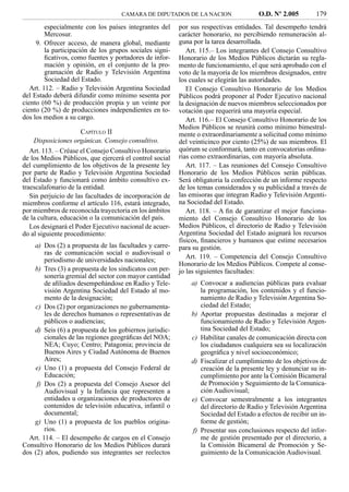 CAMARA DE DIPUTADOS DE LA NACION                  O.D. Nº 2.005         179
         especialmente con los países integrantes del     por sus respectivas entidades. Tal desempeño tendrá
         Mercosur.                                        carácter honorario, no percibiendo remuneración al-
     9. Ofrecer acceso, de manera global, mediante        guna por la tarea desarrollada.
         la participación de los grupos sociales signi-      Art. 115.– Los integrantes del Consejo Consultivo
         ﬁcativos, como fuentes y portadores de infor-    Honorario de los Medios Públicos dictarán su regla-
         mación y opinión, en el conjunto de la pro-      mento de funcionamiento, el que será aprobado con el
         gramación de Radio y Televisión Argentina        voto de la mayoría de los miembros designados, entre
         Sociedad del Estado.                             los cuales se elegirán las autoridades.
   Art. 112. – Radio y Televisión Argentina Sociedad         El Consejo Consultivo Honorario de los Medios
del Estado deberá difundir como mínimo sesenta por        Públicos podrá proponer al Poder Ejecutivo nacional
ciento (60 %) de producción propia y un veinte por        la designación de nuevos miembros seleccionados por
ciento (20 %) de producciones independientes en to-       votación que requerirá una mayoría especial.
dos los medios a su cargo.                                   Art. 116.– El Consejo Consultivo Honorario de los
                                                          Medios Públicos se reunirá como mínimo bimestral-
                      CAPÍTULO II                         mente o extraordinariamente a solicitud como mínimo
    Disposiciones orgánicas. Consejo consultivo.          del veinticinco por ciento (25%) de sus miembros. El
   Art. 113. – Créase el Consejo Consultivo Honorario     quórum se conformará, tanto en convocatorias ordina-
de los Medios Públicos, que ejercerá el control social    rias como extraordinarias, con mayoría absoluta.
del cumplimiento de los objetivos de la presente ley         Art. 117. – Las reuniones del Consejo Consultivo
por parte de Radio y Televisión Argentina Sociedad        Honorario de los Medios Públicos serán públicas.
del Estado y funcionará como ámbito consultivo ex-        Será obligatoria la confección de un informe respecto
traescalafonario de la entidad.                           de los temas considerados y su publicidad a través de
   Sin perjuicio de las facultades de incorporación de    las emisoras que integran Radio y Televisión Argenti-
miembros conforme el artículo 116, estará integrado,      na Sociedad del Estado.
por miembros de reconocida trayectoria en los ámbitos        Art. 118. – A ﬁn de garantizar el mejor funciona-
de la cultura, educación o la comunicación del país.      miento del Consejo Consultivo Honorario de los
   Los designará el Poder Ejecutivo nacional de acuer-    Medios Públicos, el directorio de Radio y Televisión
do al siguiente procedimiento:                            Argentina Sociedad del Estado asignará los recursos
                                                          físicos, ﬁnancieros y humanos que estime necesarios
    a) Dos (2) a propuesta de las facultades y carre-     para su gestión.
        ras de comunicación social o audiovisual o
        periodismo de universidades nacionales;              Art. 119. – Competencia del Consejo Consultivo
                                                          Honorario de los Medios Públicos. Compete al conse-
    b) Tres (3) a propuesta de los sindicatos con per-    jo las siguientes facultades:
        sonería gremial del sector con mayor cantidad
        de aﬁliados desempeñándose en Radio y Tele-           a) Convocar a audiencias públicas para evaluar
        visión Argentina Sociedad del Estado al mo-              la programación, los contenidos y el funcio-
        mento de la designación;                                 namiento de Radio y Televisión Argentina So-
    c) Dos (2) por organizaciones no gubernamenta-               ciedad del Estado;
        les de derechos humanos o representativas de          b) Aportar propuestas destinadas a mejorar el
        públicos o audiencias;                                   funcionamiento de Radio y Televisión Argen-
    d) Seis (6) a propuesta de los gobiernos jurisdic-           tina Sociedad del Estado;
        cionales de las regiones geográﬁcas del NOA;          c) Habilitar canales de comunicación directa con
        NEA; Cuyo; Centro; Patagonia; provincia de               los ciudadanos cualquiera sea su localización
        Buenos Aires y Ciudad Autónoma de Buenos                 geográﬁca y nivel socioeconómico;
        Aires;                                                d) Fiscalizar el cumplimiento de los objetivos de
    e) Uno (1) a propuesta del Consejo Federal de                creación de la presente ley y denunciar su in-
        Educación;                                               cumplimiento por ante la Comisión Bicameral
     f) Dos (2) a propuesta del Consejo Asesor del               de Promoción y Seguimiento de la Comunica-
        Audiovisual y la Infancia que representen a              ción Audiovisual;
        entidades u organizaciones de productores de          e) Convocar semestralmente a los integrantes
        contenidos de televisión educativa, infantil o           del directorio de Radio y Televisión Argentina
        documental;                                              Sociedad del Estado a efectos de recibir un in-
    g) Uno (1) a propuesta de los pueblos origina-               forme de gestión;
        rios.                                                 f) Presentar sus conclusiones respecto del infor-
  Art. 114. – El desempeño de cargos en el Consejo               me de gestión presentado por el directorio, a
Consultivo Honorario de los Medios Públicos durará               la Comisión Bicameral de Promoción y Se-
dos (2) años, pudiendo sus integrantes ser reelectos             guimiento de la Comunicación Audiovisual.
 