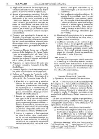 18          O.D. Nº 2.005             CAMARA DE DIPUTADOS DE LA NACION

     d) Propiciar la realización de investigaciones y                    mismos, como parte inescindible de su
        estudios sobre audiovisual e infancia y de pro-                  formación integral y de su condición de
        gramas de capacitación en la especialidad;                       ciudadanos;
     e) Apoyar a los concursos, premios y festivales                  4. Aportar a la generación de condiciones de
        de cine, video y televisión para niños, niñas y                  igualdad de oportunidades para el acceso
        adolescentes y los cursos, seminarios y acti-                    a la información, conocimientos, aptitu-
        vidades que aborden la relación entre audio-                     des y Tecnologías de la Información y las
        visual e infancia que se realicen en el país, así                Comunicaciones que posibiliten la supe-
        como los intercambios con otros festivales,                      ración de la brecha digital y promuevan
        eventos y centros de investigación interna-                      la inserción de los niños, niñas, adoles-
        cionales, en el marco de los convenios sobre                     centes y jóvenes en la sociedad del co-
        audiovisual y cooperación cultural suscriptos                    nocimiento y el diálogo intercultural que
        o a suscribirse;                                                 ella reclama;
     f) Promover una participación destacada de la               k) Monitorear el cumplimiento de la normativa
        República Argentina en las cumbres mundia-                  vigente sobre el trabajo de los niños, niñas y
        les de medios para niños, niñas y adolescentes              adolescentes en la televisión;
        que se vienen realizando en distintos países             l) Establecer y concertar con los sectores de que
        del mundo de manera bianual y apoyar las ac-                se trate, criterios básicos para los contenidos
        ciones preparatorias que se realicen en el país             de los mensajes publicitarios, de modo de evi-
        a tal ﬁn;                                                   tar que éstos tengan un impacto negativo en la
     g) Formular un Plan de Acción para el Fortale-                 infancia y la juventud, teniendo en cuenta que
        cimiento de las Relaciones del Campo Audio-                 una de las principales formas de aprendizaje
        visual que comprende cine, televisión, video,               de los niños es imitar lo que ven.
        videojuegos, informática y otros medios y
        soportes que utilicen el lenguaje audiovisual,           Nota artículo 17:
        con la cultura y la educación;                             La incorporación de preceptos sobre la protección
                                                                 de la infancia y la adolescencia mediante un ámbi-
     h) Proponer a los representantes del sector ante            to de consulta dentro de la autoridad de aplicación
        el Consejo Consultivo Honorario de los Me-               guarda consistencia con la propuesta formulada por
        dios Públicos;                                           10 puntos para una television de calidad para nues-
     i) Promover la producción de contenidos para ni-            tros niños, niñas y adolescentes2.
        ños, niñas y adolescentes con discapacidad;1
     j) Elaborar un Programa de Formación en Re-                                CAPÍTULO III
        cepción Crítica de Medios y Tecnologías de la                Comisión Bicameral de Promoción
        Información y las Comunicaciones, a ﬁn de:             y Seguimiento de la Comunicación Audiovisual
          1. Contribuir a la capacitación y actualiza-         Art. 18. – Comisión Bicameral. Créase en el ámbito
             ción de los docentes para una apropia-         del Congreso de la Nación, la Comisión Bicameral de
             ción crítica y creativa del audiovisual y      Promoción y Seguimiento de la Comunicación Au-
             las Tecnologías de la Información y las        diovisual, que tendrá el carácter de Comisión Perma-
             Comunicaciones, en su carácter de cam-         nente. La Comisión Bicameral se integrará por ocho
             pos de conocimiento y lenguajes crecien-       (8) senadores y ocho (8) diputados nacionales, según
             temente articulados entre sí;                  resolución de cada Cámara. Dictará su propio regla-
          2. Formar las capacidades de análisis crí-        mento.
             tico, apreciación y comunicación audio-           De entre sus miembros elegirán un (1) presidente,
             visual de los niños, niñas y adolescentes      un (1) vicepresidente y un (1) secretario; cargos que
             para que puedan ejercer sus derechos a la      serán ejercidos anualmente en forma alternada por un
             libertad de elección, de información y de      representante de cada Cámara.
             expresión, en su calidad de ciudadanos y          La Comisión tendrá las siguientes competencias:
             de públicos competentes de las obras au-
                                                                 a) Proponer al Poder Ejecutivo nacional, los can-
             diovisuales nacionales e internacionales
                                                                     didatos para la designación de tres (3) miem-
          3. Apoyar la creación y el funcionamiento                  bros del Directorio de la Autoridad Federal
             de redes de niños, niñas y adolescentes                 de Servicios de Comunicación Audiovisual, y
             en las que sus participantes puedan ge-                 de tres (3) miembros del directorio de Radio
             nerar acciones autónomas de análisis y
             creación de sus propios discursos audio-          2. Firmado por Asociación Civil las Otras Voces, Asociación
             visuales e instancias de circulación de los    Civil Nueva Mirada; Fund TV , Signis Argentina; SAVIAA (So-
                                                            ciedad Audiovisual para la Infancia y la Adolescencia Argenti-
 1. CO.NA.DIS.                                              nas); CASACIDN, periodismo social.
 