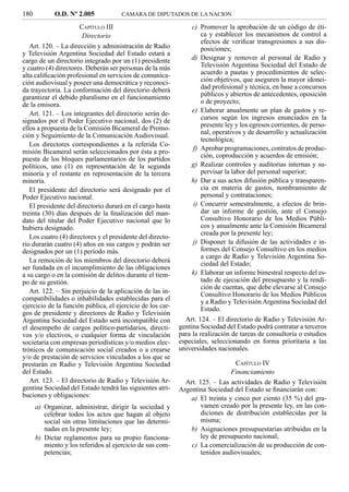 180          O.D. Nº 2.005            CAMARA DE DIPUTADOS DE LA NACION

                      CAPÍTULO III                               c) Promover la aprobación de un código de éti-
                       Directorio                                    ca y establecer los mecanismos de control a
                                                                     efectos de veriﬁcar transgresiones a sus dis-
   Art. 120. – La dirección y administración de Radio                posiciones;
y Televisión Argentina Sociedad del Estado estará a
cargo de un directorio integrado por un (1) presidente          d) Designar y remover al personal de Radio y
y cuatro (4) directores. Deberán ser personas de la más              Televisión Argentina Sociedad del Estado de
alta caliﬁcación profesional en servicios de comunica-               acuerdo a pautas y procedimientos de selec-
ción audiovisual y poseer una democrática y reconoci-                ción objetivos, que aseguren la mayor idonei-
da trayectoria. La conformación del directorio deberá                dad profesional y técnica, en base a concursos
garantizar el debido pluralismo en el funcionamiento                 públicos y abiertos de antecedentes, oposición
de la emisora.                                                       o de proyecto;
   Art. 121. – Los integrantes del directorio serán de-          e) Elaborar anualmente un plan de gastos y re-
signados por el Poder Ejecutivo nacional, dos (2) de                 cursos según los ingresos enunciados en la
ellos a propuesta de la Comisión Bicameral de Promo-                 presente ley y los egresos corrientes, de perso-
ción y Seguimiento de la Comunicación Audiovisual.                   nal, operativos y de desarrollo y actualización
                                                                     tecnológica;
   Los directores correspondientes a la referida Co-
misión Bicameral serán seleccionados por ésta a pro-             f) Aprobar programaciones, contratos de produc-
                                                                     ción, coproducción y acuerdos de emisión;
puesta de los bloques parlamentarios de los partidos
políticos, uno (1) en representación de la segunda              g) Realizar controles y auditorias internas y su-
minoría y el restante en representación de la tercera                pervisar la labor del personal superior;
minoría.                                                        h) Dar a sus actos difusión pública y transparen-
   El presidente del directorio será designado por el                cia en materia de gastos, nombramiento de
Poder Ejecutivo nacional.                                            personal y contrataciones;
   El presidente del directorio durará en el cargo hasta         i) Concurrir semestralmente, a efectos de brin-
treinta (30) días después de la ﬁnalización del man-                 dar un informe de gestión, ante el Consejo
dato del titular del Poder Ejecutivo nacional que lo                 Consultivo Honorario de los Medios Públi-
hubiera designado.                                                   cos y anualmente ante la Comisión Bicameral
                                                                     creada por la presente ley;
   Los cuatro (4) directores y el presidente del directo-
rio durarán cuatro (4) años en sus cargos y podrán ser           j) Disponer la difusión de las actividades e in-
designados por un (1) período más.                                   formes del Consejo Consultivo en los medios
                                                                     a cargo de Radio y Televisión Argentina So-
   La remoción de los miembros del directorio deberá
                                                                     ciedad del Estado;
ser fundada en el incumplimiento de las obligaciones
a su cargo o en la comisión de delitos durante el tiem-          k) Elaborar un informe bimestral respecto del es-
po de su gestión.                                                    tado de ejecución del presupuesto y la rendi-
                                                                     ción de cuentas, que debe elevarse al Consejo
   Art. 122. – Sin perjuicio de la aplicación de las in-             Consultivo Honorario de los Medios Públicos
compatibilidades o inhabilidades establecidas para el                y a Radio y Televisión Argentina Sociedad del
ejercicio de la función pública, el ejercicio de los car-            Estado.
gos de presidente y directores de Radio y Televisión
Argentina Sociedad del Estado será incompatible con           Art. 124. – El directorio de Radio y Televisión Ar-
el desempeño de cargos político-partidarios, directi-       gentina Sociedad del Estado podrá contratar a terceros
vos y/o electivos, o cualquier forma de vinculación         para la realización de tareas de consultoría o estudios
societaria con empresas periodísticas y/o medios elec-      especiales, seleccionando en forma prioritaria a las
trónicos de comunicación social creados o a crearse         universidades nacionales.
y/o de prestación de servicios vinculados a los que se
prestarán en Radio y Televisión Argentina Sociedad                               CAPÍTULO IV
del Estado.                                                                    Financiamiento
   Art. 123. – El directorio de Radio y Televisión Ar-        Art. 125. – Las actividades de Radio y Televisión
gentina Sociedad del Estado tendrá las siguientes atri-     Argentina Sociedad del Estado se ﬁnanciarán con:
buciones y obligaciones:                                        a) El treinta y cinco por ciento (35 %) del gra-
      a) Organizar, administrar, dirigir la sociedad y              vamen creado por la presente ley, en las con-
         celebrar todos los actos que hagan al objeto               diciones de distribución establecidas por la
         social sin otras limitaciones que las determi-             misma;
         nadas en la presente ley;                              b) Asignaciones presupuestarias atribuidas en la
      b) Dictar reglamentos para su propio funciona-                ley de presupuesto nacional;
         miento y los referidos al ejercicio de sus com-        c) La comercialización de su producción de con-
         petencias;                                                 tenidos audiovisuales;
 