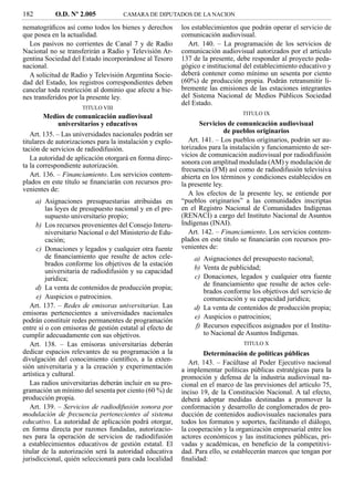 182         O.D. Nº 2.005            CAMARA DE DIPUTADOS DE LA NACION

nematográﬁcos así como todos los bienes y derechos         los establecimientos que podrán operar el servicio de
que posea en la actualidad.                                comunicación audiovisual.
  Los pasivos no corrientes de Canal 7 y de Radio             Art. 140. – La programación de los servicios de
Nacional no se transferirán a Radio y Televisión Ar-       comunicación audiovisual autorizados por el artículo
gentina Sociedad del Estado incorporándose al Tesoro       137 de la presente, debe responder al proyecto peda-
nacional.                                                  gógico e institucional del establecimiento educativo y
  A solicitud de Radio y Televisión Argentina Socie-       deberá contener como mínimo un sesenta por ciento
dad del Estado, los registros correspondientes deben       (60%) de producción propia. Podrán retransmitir li-
cancelar toda restricción al dominio que afecte a bie-     bremente las emisiones de las estaciones integrantes
nes transferidos por la presente ley.                      del Sistema Nacional de Medios Públicos Sociedad
                                                           del Estado.
                      TITULO VIII
                                                                                 TITULO IX
        Medios de comunicación audiovisual
              universitarios y educativos                         Servicios de comunicación audiovisual
   Art. 135. – Las universidades nacionales podrán ser                      de pueblos originarios
titulares de autorizaciones para la instalación y explo-      Art. 141. – Los pueblos originarios, podrán ser au-
tación de servicios de radiodifusión.                      torizados para la instalación y funcionamiento de ser-
   La autoridad de aplicación otorgará en forma direc-     vicios de comunicación audiovisual por radiodifusión
ta la correspondiente autorización.                        sonora con amplitud modulada (AM) y modulación de
                                                           frecuencia (FM) así como de radiodifusión televisiva
   Art. 136. – Financiamiento. Los servicios contem-       abierta en los términos y condiciones establecidos en
plados en este título se ﬁnanciarán con recursos pro-      la presente ley.
venientes de:
                                                              A los efectos de la presente ley, se entiende por
      a) Asignaciones presupuestarias atribuidas en        “pueblos originarios” a las comunidades inscriptas
         las leyes de presupuesto nacional y en el pre-    en el Registro Nacional de Comunidades Indígenas
         supuesto universitario propio;                    (RENACI) a cargo del Instituto Nacional de Asuntos
      b) Los recursos provenientes del Consejo Interu-     Indígenas (INAI).
         niversitario Nacional o del Ministerio de Edu-       Art. 142. – Financiamiento. Los servicios contem-
         cación;                                           plados en este titulo se ﬁnanciarán con recursos pro-
      c) Donaciones y legados y cualquier otra fuente      venientes de:
         de ﬁnanciamiento que resulte de actos cele-           a) Asignaciones del presupuesto nacional;
         brados conforme los objetivos de la estación
                                                               b) Venta de publicidad;
         universitaria de radiodifusión y su capacidad
         jurídica;                                             c) Donaciones, legados y cualquier otra fuente
                                                                  de ﬁnanciamiento que resulte de actos cele-
      d) La venta de contenidos de producción propia;
                                                                  brados conforme los objetivos del servicio de
      e) Auspicios o patrocinios.                                 comunicación y su capacidad jurídica;
   Art. 137. – Redes de emisoras universitarias. Las           d) La venta de contenidos de producción propia;
emisoras pertenecientes a universidades nacionales
                                                               e) Auspicios o patrocinios;
podrán constituir redes permanentes de programación
entre sí o con emisoras de gestión estatal al efecto de        f) Recursos especíﬁcos asignados por el Institu-
cumplir adecuadamente con sus objetivos.                          to Nacional de Asuntos Indígenas.
   Art. 138. – Las emisoras universitarias deberán                               TITULO X
dedicar espacios relevantes de su programación a la                Determinación de políticas públicas
divulgación del conocimiento cientíﬁco, a la exten-           Art. 143. – Facúltase al Poder Ejecutivo nacional
sión universitaria y a la creación y experimentación       a implementar políticas públicas estratégicas para la
artística y cultural.                                      promoción y defensa de la industria audiovisual na-
   Las radios universitarias deberán incluir en su pro-    cional en el marco de las previsiones del artículo 75,
gramación un mínimo del sesenta por ciento (60 %) de       inciso 19, de la Constitución Nacional. A tal efecto,
producción propia.                                         deberá adoptar medidas destinadas a promover la
   Art. 139. – Servicios de radiodifusión sonora por       conformación y desarrollo de conglomerados de pro-
modulación de frecuencia pertenecientes al sistema         ducción de contenidos audiovisuales nacionales para
educativo. La autoridad de aplicación podrá otorgar,       todos los formatos y soportes, facilitando el diálogo,
en forma directa por razones fundadas, autorizacio-        la cooperación y la organización empresarial entre los
nes para la operación de servicios de radiodifusión        actores económicos y las instituciones públicas, pri-
a establecimientos educativos de gestión estatal. El       vadas y académicas, en beneﬁcio de la competitivi-
titular de la autorización será la autoridad educativa     dad. Para ello, se establecerán marcos que tengan por
jurisdiccional, quién seleccionará para cada localidad     ﬁnalidad:
 