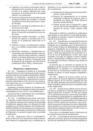 CAMARA DE DIPUTADOS DE LA NACION                    O.D. Nº 2.005         183
    a) Capacitar a los sectores involucrados sobre la        identiﬁcan, en los siguientes plazos contados a partir
       importancia de la creación de valor en el área        de su constitución:
       no sólo en su aspecto industrial sino como
                                                                  a) Reglamento de funcionamiento interno del di-
       mecanismo de la promoción de la diversidad
                                                                      rectorio, treinta (30) días;
       cultural y sus expresiones;
                                                                  b) Proyecto de reglamentación de la presente
    b) Promover el desarrollo de la actividad con una                 incluyendo el régimen de sanciones, para su
       orientación federal, que considere y estimule                  aprobación por decreto del Poder Ejecutivo
       la producción local de las provincias y regio-                 nacional, sesenta (60) días;
       nes del país;
                                                                  c) Normas técnicas para la instalación y opera-
    c) Promover la actividad de productores que se                    ción de servicios de radiodifusión y la norma
       inicien en la actividad;                                       nacional de servicio, ciento ochenta (180)
    d) Desarrollar líneas de acción destinadas a for-                 días.
       talecer el desarrollo sustentable del sector au-         Hasta tanto se elaboren y aprueben los reglamentos
       diovisual;                                            mencionados en este artículo, la autoridad de aplica-
    e) Implementar medidas destinadas a la identi-           ción aplicará la normativa vigente al momento de la
       ﬁcación de negocios y mercados para la in-            sanción de la presente ley.
       serción de la producción audiovisual en el               Art. 147. – Transﬁérense a la Autoridad Federal de
       exterior;                                             Servicios de Comunicación Audiovisual los activos,
    f) Facilitar el acceso a la información, tecnolo-        cualquiera sea su naturaleza, que a la fecha pertenez-
       gía y a los ámbitos institucionales existentes        can al Comité Federal de Radiodifusión, organismo
       a tal ﬁn;                                             autárquico dependiente de la Secretaría de Medios
    g) Desarrollar estrategias y coproducciones in-          de Comunicación de la Jefatura de Gabinete de Mi-
       ternacionales que permitan producir más tele-         nistros, creado por disposición de los artículos 92 y
       visión y radio de carácter educativo, cultural e      96 de la Ley de Radiodifusión, 22.285, tales como
       infantil. A tal efecto deberá prever la creación      inmuebles, con todos sus equipos y enseres muebles,
       de un Fondo de Fomento Concursable para               archivos documentales cualquiera fuera su soporte,
       la Producción de Programas de Televisión de           así como todos los bienes y derechos que posean en
       Calidad para Niños, Niñas y Adolescentes.             la actualidad.
                                                                El personal que se encuentra en relación de de-
                       TITULO XI
                                                             pendencia y presta servicios en el Comité Federal de
            Disposiciones complementarias                    Radiodifusión, se transﬁere a la Autoridad Federal
   Art. 144. – Transﬁérese al ámbito de la Autoridad         de Servicios de Comunicación Audiovisual, recono-
Federal de Servicios de Comunicación Audiovisual, el         ciéndose al mismo su actual categoría, antigüedad y
Instituto Superior de Enseñanza Radiofónica (ISER),          remuneración.
destinado a la realización y promoción de estudios,             Art. 148. – Régimen de licencias vigente. Los ac-
investigaciones, formación y capacitación de recursos        tuales titulares de licencias legalmente otorgadas para
humanos relacionados con los servicios de comunica-          explotar algunos de los servicios regulados por esta
ción audiovisual, por sí o mediante la celebración de        ley, que hayan obtenido renovación de licencia o pró-
convenios con terceros.                                      rroga, no podrán solicitar una nueva extensión de pla-
                                                             zo por ningún título.
   Equipárase al Instituto Superior de Enseñanza Ra-
diofónica (ISER) a los institutos de educación superior         Art. 149. – El plan técnico deberá reservar frecuen-
contemplados en la ley 24.521 y sus modiﬁcatorias.           cias para su asignación a emisoras autorizadas por el
                                                             registro abierto por el decreto 1.357/89, que cuenten
   Funcionará bajo la dependencia de la autoridad de         con la autorización precaria y provisional, que hubie-
aplicación que nombrará a su director.                       ran solicitado su reinscripción en cumplimiento de la
   Art. 145. – La habilitación para actuar como locu-        Resolución COMFER 341/93, que hubieran participa-
tor, operador y demás funciones técnicas que, a la fe-       do en el proceso de normalización convocado por el
cha, requieren autorizaciones expresas de la autoridad       decreto 310/98 o posteriores al mismo, y que a la fe-
de aplicación, quedará sujeta a la obtención de título       cha de la sanción de la presente ley estén comprobada-
expedido por el Instituto Superior de Enseñanza Ra-          mente operativas. La reserva prevista es para potencia
diofónica (ISER), las instituciones de nivel universita-     efectivamente radiada de hasta un (1) kW o lo que en
rio o terciario autorizadas a tal efecto por el Ministerio   menos resuelva la reglamentación.
de Educación y su posterior registro ante la autoridad          Esta reserva se mantendrá hasta la ﬁnalización de
de aplicación.                                               los respectivos procesos de normalización.
   Art. 146. – Reglamentos. Plazos. La Autoridad Fe-            Art. 150. – La autoridad de aplicación tendrá facul-
deral de Servicios de Comunicación Audiovisual de-           tades para convocar a quienes se encuentran operando
berá elaborar los reglamentos que a continuación se          servicios de radiodifusión en frecuencia modulada no
 