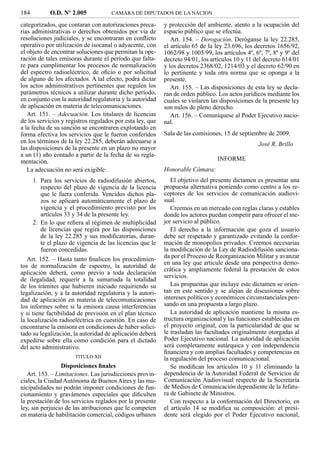 184          O.D. Nº 2.005           CAMARA DE DIPUTADOS DE LA NACION

categorizados, que contaran con autorizaciones preca-      y protección del ambiente, atento a la ocupación del
rias administrativas o derechos obtenidos por vía de       espacio público que se efectúa.
resoluciones judiciales, y se encontraran en conﬂicto         Art. 154. – Derogación. Deróganse la ley 22.285,
operativo por utilización de isocanal o adyacente, con     el artículo 65 de la ley 23.696, los decretos 1656/92,
el objeto de encontrar soluciones que permitan la ope-     1062/98 y 1005/99, los artículos 4º, 6º, 7º, 8º y 9º del
ración de tales emisoras durante el período que falta-     decreto 94/01, los artículos 10 y 11 del decreto 614/01
re para cumplimentar los procesos de normalización         y los decretos 2368/02, 1214/03 y el decreto 62/90 en
del espectro radioeléctrico, de oﬁcio o por solicitud      lo pertinente y toda otra norma que se oponga a la
de alguno de los afectados. A tal efecto, podrá dictar     presente.
los actos administrativos pertinentes que regulen los         Art. 155. – Las disposiciones de esta ley se decla-
parámetros técnicos a utilizar durante dicho período,      ran de orden público. Los actos jurídicos mediante los
en conjunto con la autoridad regulatoria y la autoridad    cuales se violaren las disposiciones de la presente ley
de aplicación en materia de telecomunicaciones.            son nulos de pleno derecho.
   Art. 151. – Adecuación. Los titulares de licencias         Art. 156. – Comuníquese al Poder Ejecutivo nacio-
de los servicios y registros regulados por esta ley, que   nal.
a la fecha de su sanción se encontraren explotando en
forma efectiva los servicios que le fueron conferidos      Sala de las comisiones, 15 de septiembre de 2009.
en los términos de la ley 22.285, deberán adecuarse a                                             José R. Brillo
las disposiciones de la presente en un plazo no mayor
a un (1) año contado a partir de la fecha de su regla-
mentación.                                                                       INFORME
   La adecuación no será exigible:                         Honorable Cámara:
      1. Para los servicios de radiodifusión abiertos,        El objetivo del presente dictamen es presentar una
         respecto del plazo de vigencia de la licencia     propuesta alternativa poniendo como centro a los re-
         que le fuera conferida. Vencidos dichos pla-      ceptores de los servicios de comunicación audiovi-
         zos se aplicará automáticamente el plazo de       sual.
         vigencia y el procedimiento previsto por los         Creemos en un mercado con reglas claras y estables
         artículos 33 y 34 de la presente ley.             donde los actores puedan competir para ofrecer el me-
      2. En lo que reﬁera al régimen de multiplicidad      jor servicio al público.
         de licencias que regirá por las disposiciones        El derecho a la información que goza el usuario
         de la ley 22.285 y sus modiﬁcatorias, duran-      debe ser respetado y garantizado evitando la confor-
         te el plazo de vigencia de las licencias que le   mación de monopolios privados. Creemos necesarias
         fueron concedidas.                                la modiﬁcación de la Ley de Radiodifusión sanciona-
   Art. 152. – Hasta tanto ﬁnalicen los procedimien-       da por el Proceso de Reorganización Militar y avanzar
                                                           en una ley que articule desde una perspectiva demo-
tos de normalización de espectro, la autoridad de
                                                           crática y ampliamente federal la prestación de estos
aplicación deberá, como previo a toda declaración
                                                           servicios.
de ilegalidad, requerir a la sumariada la totalidad
de los trámites que hubieren iniciado requiriendo su          Las propuestas que incluye este dictamen se orien-
legalización, y a la autoridad regulatoria y la autori-    tan en este sentido y se alejan de discusiones sobre
dad de aplicación en materia de telecomunicaciones         intereses políticos y económicos circunstanciales pen-
los informes sobre si la emisora causa interferencias      sando en una propuesta a largo plazo.
y si tiene factibilidad de previsión en el plan técnico       La autoridad de aplicación mantiene la misma es-
la localización radioeléctrica en cuestión. En caso de     tructura organizacional y las funciones establecidas en
encontrarse la emisora en condiciones de haber solici-     el proyecto original, con la particularidad de que se
tado su legalización, la autoridad de aplicación deberá    le trasladan las facultades originalmente otorgadas al
expedirse sobre ella como condición para el dictado        Poder Ejecutivo nacional. La autoridad de aplicación
del acto administrativo.                                   será completamente autárquica y con independencia
                                                           ﬁnanciera y con amplias facultades y competencias en
                       TITULO XII                          la regulación del proceso comunicacional.
                 Disposiciones ﬁnales                         Se modiﬁcan los artículos 10 y 11 eliminando la
   Art. 153. – Limitaciones. Las jurisdicciones provin-    dependencia de la Autoridad Federal de Servicios de
ciales, la Ciudad Autónoma de Buenos Aires y las mu-       Comunicación Audiovisual respecto de la Secretaría
nicipalidades no podrán imponer condiciones de fun-        de Medios de Comunicación dependiente de la Jefatu-
cionamiento y gravámenes especiales que diﬁculten          ra de Gabinete de Ministros.
la prestación de los servicios reglados por la presente       Con respecto a la conformación del Directorio, en
ley, sin perjuicio de las atribuciones que le competen     el artículo 14 se modiﬁca su composición: el presi-
en materia de habilitación comercial, códigos urbanos      dente será elegido por el Poder Ejecutivo nacional,
 