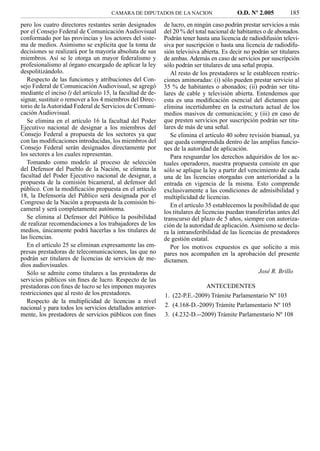 CAMARA DE DIPUTADOS DE LA NACION                    O.D. Nº 2.005          185
pero los cuatro directores restantes serán designados       de lucro, en ningún caso podrán prestar servicios a más
por el Consejo Federal de Comunicación Audiovisual          del 20 % del total nacional de habitantes o de abonados.
conformado por las provincias y los actores del siste-      Podrán tener hasta una licencia de radiodifusión televi-
ma de medios. Asimismo se explicita que la toma de          siva por suscripción o hasta una licencia de radiodifu-
decisiones se realizará por la mayoría absoluta de sus      sión televisiva abierta. Es decir no podrán ser titulares
miembros. Así se le otorga un mayor federalismo y           de ambas. Además en caso de servicios por suscripción
profesionalismo al órgano encargado de aplicar la ley       sólo podrán ser titulares de una señal propia.
despolitizándolo.                                              Al resto de los prestadores se le establecen restric-
   Respecto de las funciones y atribuciones del Con-        ciones aminoradas: (i) sólo pueden prestar servicio al
sejo Federal de Comunicación Audiovisual, se agregó         35 % de habitantes o abonados; (ii) podrán ser titu-
mediante el inciso l) del artículo 15, la facultad de de-   lares de cable y televisión abierta. Entendemos que
signar, sustituir o remover a los 4 miembros del Direc-     esta es una modiﬁcación esencial del dictamen que
torio de la Autoridad Federal de Servicios de Comuni-       elimina incertidumbre en la estructura actual de los
cación Audiovisual.                                         medios masivos de comunicación; y (iii) en caso de
   Se elimina en el artículo 16 la facultad del Poder       que presten servicios por suscripción podrán ser titu-
Ejecutivo nacional de designar a los miembros del           lares de más de una señal.
Consejo Federal a propuesta de los sectores ya que             Se elimina el artículo 40 sobre revisión bianual, ya
con las modiﬁcaciones introducidas, los miembros del        que queda comprendida dentro de las amplias funcio-
Consejo Federal serán designados directamente por           nes de la autoridad de aplicación.
los sectores a los cuales representan.                         Para resguardar los derechos adquiridos de los ac-
   Tomando como modelo al proceso de selección              tuales operadores, nuestra propuesta consiste en que
del Defensor del Pueblo de la Nación, se elimina la         sólo se aplique la ley a partir del vencimiento de cada
facultad del Poder Ejecutivo nacional de designar, a        una de las licencias otorgadas con anterioridad a la
propuesta de la comisión bicameral, al defensor del         entrada en vigencia de la misma. Esto comprende
público. Con la modiﬁcación propuesta en el artículo        exclusivamente a las condiciones de admisibilidad y
18, la Defensoría del Público será designada por el         multiplicidad de licencias.
Congreso de la Nación a propuesta de la comisión bi-           En el artículo 35 establecemos la posibilidad de que
cameral y será completamente autónoma.                      los titulares de licencias puedan transferirlas antes del
   Se elimina al Defensor del Público la posibilidad        transcurso del plazo de 5 años, siempre con autoriza-
de realizar recomendaciones a los trabajadores de los       ción de la autoridad de aplicación. Asimismo se decla-
medios, únicamente podrá hacerlas a los titulares de        ra la intransferibilidad de las licencias de prestadores
las licencias.                                              de gestión estatal.
   En el artículo 25 se eliminan expresamente las em-          Por los motivos expuestos es que solicito a mis
presas prestadoras de telecomunicaciones, las que no        pares nos acompañen en la aprobación del presente
podrán ser titulares de licencias de servicios de me-       dictamen.
dios audiovisuales.
   Sólo se admite como titulares a las prestadoras de                                              José R. Brillo
servicios públicos sin ﬁnes de lucro. Respecto de las
prestadoras con ﬁnes de lucro se les imponen mayores                        ANTECEDENTES
restricciones que al resto de los prestadores.              1. (22-P.E.-2009) Trámite Parlamentario Nº 103
   Respecto de la multiplicidad de licencias a nivel
nacional y para todos los servicios detallados anterior-    2. (4.168-D.-2009) Trámite Parlamentario Nº 105
mente, los prestadores de servicios públicos con ﬁnes       3. (4.232-D.--2009) Trámite Parlamentario Nº 108
 