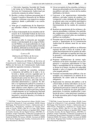 CAMARA DE DIPUTADOS DE LA NACION                         O.D. Nº 2.005             19
          y Televisión Argentina Sociedad del Estado                  b) Llevar un registro de las consultas, reclamos y
          y del titular de la Defensoría del Público de                  denuncias presentados por los usuarios en for-
          Servicios de Comunicación Audiovisual por                      ma pública o privada y a través de los medios
          resolución conjunta de ambas Cámaras;                          habilitados a tal efecto;
     b)   Recibir y evaluar el informe presentado por el              c) Convocar a las organizaciones intermedias
          Consejo Consultivo Honorario de los Medios                     públicas o privadas, centros de estudios e in-
          Públicos, e informar a sus respectivos cuerpos                 vestigación u otras entidades de bien público
          orgánicos; dando a publicidad a sus conclu-                    en general, para crear un ámbito participativo
          siones; 1                                                      de debate permanente sobre el desarrollo y
     c)   Velar por el cumplimiento de las disposicio-                   funcionamiento de los medios de comunica-
          nes referidas a Radio y Televisión Argentina                   ción;
          S.E.;                                                       d) Realizar un seguimiento de los reclamos y de-
     d)   Evaluar el desempeño de los miembros del di-                   nuncias presentados e informar a las autorida-
          rectorio de la Autoridad Federal de Servicios                  des competentes, a los interesados, a la prensa
          de Comunicación Audiovisual y del Defensor                     y al público en general sobre sus resultados y
          del Público;                                                   publicar sus resultados; 2
     e)   Dictaminar sobre la remoción por incumpli-                  e) Presentar ante la Comisión Bicameral de Pro-
          miento o mal desempeño de su cargo al Defen-                   moción y Seguimiento de la Comunicación
          sor del Público; en un procedimiento en el que                 Audiovisual un informe anual de sus actua-
          se haya garantizado en forma amplia el derecho                 ciones
          de defensa, debiendo la resolución que se adop-             f) Convocar a audiencias públicas en diferentes
          ta al respecto estar debidamente fundada                       regiones del país a efecto de evaluar el ade-
                                                                         cuado funcionamiento de los medios de radio-
                     CAPÍTULO IV                                         difusión y participar en aquellas previstas por
          Defensoría del Público de Servicios                            la presente o convocadas por las autoridades
            de Comunicación Audiovisual                                  en la materia;
                                                                      g) Proponer modiﬁcaciones de normas regla-
  Art. 19. – Defensoría del Público de Servicios de                      mentarias en las áreas vinculadas con su com-
Comunicación Audiovisual. Créase la Defensoría del                       petencia o cuestionar judicialmente la lega-
Público de Servicios de Comunicación Audiovisual,                        lidad o razonabilidad de las existentes o que
que tendrá las siguientes misiones y funciones:                          se dicten en el futuro, sin plazo de caducidad,
     a) Recibir y canalizar las consultas, reclamos                      dejando a salvo el respeto a la autoridad de
        y denuncias del público de la radio y la te-                     cosa juzgada judicial;
        levisión y demás servicios regulados por la                   h) Formular recomendaciones públicas a las au-
        presente; teniendo legitimación judicial y ex-                   toridades con competencia en materia de ra-
        trajudicial para actuar de oﬁcio, por sí y/o en                  diodifusión; las cuales serán de tratamiento
        representación de terceros, ante toda clase de                   obligatorio;
        autoridad administrativa o judicial. No obs-                  i) Representar los intereses del público y de la
        tará a su legitimación judicial la existencia o                  colectividad, en forma individual o en su con-
        no de causa individual, siendo su legitimación                   junto, en sede administrativa o judicial, con
        tanto subjetiva como objetiva y por los dere-                    legitimación procesal en virtud de la cual pue-
        chos de incidencia colectiva previstos expresa                   de solicitar la anulación de actos generales o
        o implícitamente en la Constitución Nacional                     particulares, la emisión, modiﬁcación o susti-
        y otros que hacen al desarrollo del Estado de-                   tución de actos, y otras peticiones cautelares o
        mocrático y social de derecho y a la forma re-                   de fondo necesarias para el mejor desempeño
        publicana de gobierno;                                           de su función.

   1. Red PAR, Consejo Nacional de la Mujer, INADI, Centro          2. Red PAR, Consejo Nacional de la Mujer, INADI, Centro
Cultural de la Memoria H. Conti, periodistas, ADEM, Alianza      Cultural de la Memoria H. Conti, periodistas, ADEM, Alianza
MenEngage, Red Nacional de Jóvenes y Adolescentes para la        MenEngage, Red Nacional de Jóvenes y Adolescentes para la
Salud Sexual y Reproductiva, estudiantes CS. Sociales, Femi-     Salud Sexual y Reproductiva, estudiantes CS. Sociales, Femi-
nistas en Acción, ATEM y Red No a la Trata, ONG Mentes           nistas en Acción, ATEM y Red No a la Trata, ONG Mentes
Activas, FEIM, Fundación Mujeres en Igualdad (MEI), Grupo        Activas, FEIM, Fundación Mujeres en Igualdad (MEI), Grupo
de Estudios Sociales, Revista Digital Feminas, AMUNRA, le-       de Estudios Sociales, Revista Digital Feminas, AMUNRA, le-
gisladoras, Grupos Vulnerables, Unidad para la Erradicación de   gisladoras, Grupos Vulnerables, Unidad para la Erradicación de
la Explotación Sexual Infantil (Secretaría de DDHH), Consejo     la Explotación Sexual Infantil (Secretaría de DDHH), Consejo
Federal de DDHH, FM Azoteas, AMARC, Secretaría de DDHH           Federal de DDHH, FM Azoteas, AMARC, Secretaría de DDHH
de la Nación, Programa Juana Azurduy, Comunicación del Ar-       de la Nación, Programa Juana Azurduy, Comunicación del Ar-
chivo Nacional de la Memoria.                                    chivo Nacional de la Memoria.
 