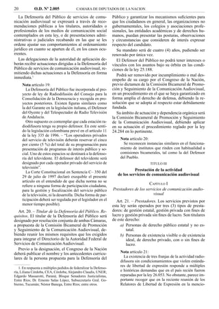 20            O.D. Nº 2.005                CAMARA DE DIPUTADOS DE LA NACION

   La Defensoría del Público de servicios de comu-                  Público y garantizar los mecanismos suﬁcientes para
nicación audiovisual se expresará a través de reco-                 que los ciudadanos en general, las organizaciones no
mendaciones públicas a los titulares, autoridades o                 gubernamentales, los colegios y asociaciones profe-
profesionales de los medios de comunicación social                  sionales, las entidades académicas y de derechos hu-
contemplados en esta ley, o de presentaciones admi-                 manos, puedan presentar las posturas, observaciones
nistrativas o judiciales recabando en las que se les                y circunstancias que consideren de interés expresar
ordene ajustar sus comportamientos al ordenamiento                  respecto del candidato.
jurídico en cuanto se aparten de él, en los casos ocu-                 Su mandato será de cuatro (4) años, pudiendo ser
rrentes.                                                            renovado por única vez.
   Las delegaciones de la autoridad de aplicación de-                  El Defensor del Público no podrá tener intereses o
berán recibir actuaciones dirigidas a la Defensoría del             vínculos con los asuntos bajo su órbita en las condi-
Público de servicios de comunicación audiovisual, re-               ciones de la ley 25.188.
mitiendo dichas actuaciones a la Defensoría en forma
                                                                       Podrá ser removido por incumplimiento o mal des-
inmediata.1
                                                                    empeño de su cargo por el Congreso de la Nación,
     Nota artículo 19:                                              previo dictamen de la Comisión Bicameral de Promo-
        La Defensoría del Público fue incorporada al pro-           ción y Seguimiento de la Comunicación Audiovisual,
     yecto de ley de Radiodifusión del Consejo para la              en un procedimiento en el que se haya garantizado en
     Consolidación de la Democracia y recogida en pro-              forma amplia el derecho de defensa, debiendo la re-
     yectos posteriores. Existen ﬁguras similares como              solución que se adopta al respecto estar debidamente
     la del Garante en la legislación italiana, el Defensor         fundada.
     del Oyente y del Telespectador de Radio Televisión                Su ámbito de actuación y dependencia orgánica será
     de Andalucía.                                                  la Comisión Bicameral de Promoción y Seguimiento
        Otro supuesto es contemplar que cada estación ra-           de la Comunicación Audiovisual, debiendo aplicar
     diodifusora tenga su propio defensor. En este senti-           en su actuación el procedimiento reglado por la ley
     do la legislación colombiana prevé en el artículo 11           24.284 en lo pertinente.
     de la ley 335 de 1996. – “Los operadores privados
     del servicio de televisión deberán reservar el cinco               Nota artículo 20:
     por ciento (5 %) del total de su programación para                   Se reconocen instancias similares en el funciona-
     presentación de programas de interés público y so-                 miento de institutos que rinden con habitualidad a
     cial. Uno de estos espacios se destinará a la defenso-             comisiones bicamerales, tal como la del Defensor
     ría del televidente. El defensor del televidente será              del Pueblo.
     designado por cada operador privado del servicio de                                   TITULO III
     televisión”.
        La Corte Constitucional en Sentencia C– 350 del
                                                                                 Prestación de la actividad
     29 de julio de 1997 declaró exequible el presente
                                                                       de los servicios de comunicación audiovisual
     artículo en el entendido de que dicha norma no se
     reﬁere a ninguna forma de participación ciudadana,
                                                                                         CAPÍTULO I
     para la gestión y ﬁscalización del servicio público            Prestadores de los servicios de comunicación audio-
     de la televisión, ni la desarrolla. Dicha forma de par-                               visual
     ticipación deberá ser regulada por el legislador en el            Art. 21. – Prestadores. Los servicios previstos por
     menor tiempo posible).                                         esta ley serán operados por tres (3) tipos de presta-
   Art. 20. – Titular de la Defensoría del Público. Re-             dores: de gestión estatal, gestión privada con ﬁnes de
quisitos. El titular de la Defensoría del Público será              lucro y gestión privada sin ﬁnes de lucro. Son titulares
designado por resolución conjunta de ambas Cámaras,                 de este derecho:
a propuesta de la Comisión Bicameral de Promoción                        a) Personas de derecho público estatal y no es-
y Seguimiento de la Comunicación Audiovisual, de-                            tatal.
biendo reunir los mismos requisitos que los exigidos                     b) Personas de existencia visible o de existencia
para integrar el Directorio de la Autoridad Federal de                       ideal, de derecho privado, con o sin ﬁnes de
Servicios de Comunicación Audiovisual.                                       lucro.
   Previo a la designación, el Congreso de la Nación
deberá publicar el nombre y los antecedentes curricu-                   Nota artículo 21:
lares de la persona propuesta para la Defensoría del                      La existencia de tres franjas de la actividad radio-
                                                                        difusora sin condicionamientos que violen estánda-
                                                                        res de libertad de expresión responde a múltiples
   1. En respuesta a múltiples pedidos de federalizar la Defenso-
ría, Liliana Córdoba, CEA, Córdoba; Alejandro Claudis, UNER;            e históricas demandas que en el país recién fueron
Edgardo Massarotti, Paraná; Bloque Senadores Justicialistas,            reparadas por la ley 26.053. No obstante, parece im-
Entre Ríos; Dr. Ernesto Salas López, Subsecretarío Gral. Go-            portante recoger que en la reciente reunión de los
bierno, Tucumán; Néstor Banega, Entre Ríos; entre otros.                Relatores de Libertad de Expresión en la mencio-
 