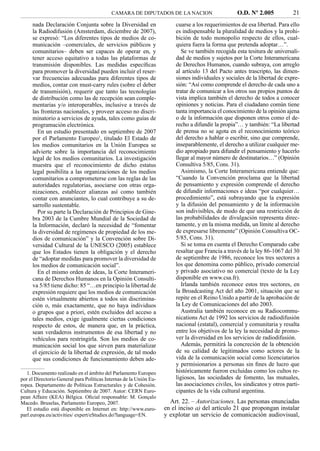 CAMARA DE DIPUTADOS DE LA NACION                        O.D. Nº 2.005            21
     nada Declaración Conjunta sobre la Diversidad en                   cuarse a los requerimientos de esa libertad. Para ello
     la Radiodifusión (Amsterdam, diciembre de 2007),                   es indispensable la pluralidad de medios y la prohi-
     se expresó: “Los diferentes tipos de medios de co-                 bición de todo monopolio respecto de ellos, cual-
     municación –comerciales, de servicios públicos y                   quiera fuera la forma que pretenda adoptar…”.
     comunitarios– deben ser capaces de operar en, y                       Se ve también recogida esta tesitura de universali-
     tener acceso equitativo a todas las plataformas de                 dad de medios y sujetos por la Corte Interamericana
     transmisión disponibles. Las medidas especíﬁcas                    de Derechos Humanos, cuando subraya, con arreglo
     para promover la diversidad pueden incluir el reser-               al artículo 13 del Pacto antes trascripto, las dimen-
     var frecuencias adecuadas para diferentes tipos de                 siones individuales y sociales de la libertad de expre-
     medios, contar con must-carry rules (sobre el deber                sión: “Así como comprende el derecho de cada uno a
     de transmisión), requerir que tanto las tecnologías                tratar de comunicar a los otros sus propios puntos de
     de distribución como las de recepción sean comple-                 vista implica también el derecho de todos a conocer
     mentarias y/o interoperables, inclusive a través de                opiniones y noticias. Para el ciudadano común tiene
     las fronteras nacionales, y proveer acceso no discri-              tanta importancia el conocimiento de la opinión ajena
     minatorio a servicios de ayuda, tales como guías de                o de la información que disponen otros como el de-
     programación electrónica.                                          recho a difundir la propia”… y también: “La libertad
       En un estudio presentado en septiembre de 2007                   de prensa no se agota en el reconocimiento teórico
     por el Parlamento Europeo1, titulado El Estado de                  del derecho a hablar o escribir, sino que comprende,
     los medios comunitarios en la Unión Europea se                     inseparablemente, el derecho a utilizar cualquier me-
     advierte sobre la importancia del reconocimiento                   dio apropiado para difundir el pensamiento y hacerlo
     legal de los medios comunitarios. La investigación                 llegar al mayor número de destinatarios…” (Opinión
     muestra que el reconocimiento de dicho estatus                     Consultiva 5/85, Cons. 31).
     legal posibilita a las organizaciones de los medios                   Asimismo, la Corte Interamericana entiende que:
     comunitarios a comprometerse con las reglas de las                 “Cuando la Convención proclama que la libertad
     autoridades regulatorias, asociarse con otras orga-                de pensamiento y expresión comprende el derecho
     nizaciones, establecer alianzas así como también                   de difundir informaciones e ideas “por cualquier…
     contar con anunciantes, lo cual contribuye a su de-                procedimiento”, está subrayando que la expresión
     sarrollo sustentable.                                              y la difusión del pensamiento y de la información
       Por su parte la Declaración de Principios de Gine-               son indivisibles, de modo de que una restricción de
     bra 2003 de la Cumbre Mundial de la Sociedad de                    las probabilidades de divulgación representa direc-
     la Información, declaró la necesidad de “fomentar                  tamente, y en la misma medida, un límite al derecho
     la diversidad de regímenes de propiedad de los me-                 de expresarse libremente” (Opinión Consultiva OC-
     dios de comunicación” y la Convención sobre Di-                    5/85, Cons. 31).
     versidad Cultural de la UNESCO (2005) establece                       Si se toma en cuenta el Derecho Comparado cabe
     que los Estados tienen la obligación y el derecho                  resaltar que Francia a través de la ley 86-1067 del 30
     de “adoptar medidas para promover la diversidad de                 de septiembre de 1986, reconoce los tres sectores a
     los medios de comunicación social”.                                los que denomina como público, privado comercial
       En el mismo orden de ideas, la Corte Interameri-                 y privado asociativo no comercial (texto de la Ley
     cana de Derechos Humanos en la Opinión Consulti-                   disponible en www.csa.fr).
     va 5/85 tiene dicho: 85 “…en principio la libertad de                 Irlanda también reconoce estos tres sectores, en
     expresión requiere que los medios de comunicación                  la Broadcasting Act del año 2001, situación que se
     estén virtualmente abiertos a todos sin discrimina-                repite en el Reino Unido a partir de la aprobación de
     ción o, más exactamente, que no haya individuos                    la Ley de Comunicaciones del año 2003.
     o grupos que a priori, estén excluidos del acceso a                   Australia también reconoce en su Radiocommu-
     tales medios, exige igualmente ciertas condiciones                 nications Act de 1992 los servicios de radiodifusión
     respecto de estos, de manera que, en la práctica,                  nacional (estatal), comercial y comunitaria y resalta
     sean verdaderos instrumentos de esa libertad y no                  entre los objetivos de la ley la necesidad de promo-
     vehículos para restringirla. Son los medios de co-                 ver la diversidad en los servicios de radiodifusión.
     municación social los que sirven para materializar                    Además, permitirá la concreción de la obtención
     el ejercicio de la libertad de expresión, de tal modo              de su calidad de legitimados como actores de la
     que sus condiciones de funcionamiento deben ade-                   vida de la comunicación social como licenciatarios
                                                                        y permisionarios a personas sin ﬁnes de lucro que
   1. Documento realizado en el ámbito del Parlamento Europeo           históricamente fueron excluidas como los cultos re-
por el Directorio General para Políticas Internas de la Unión Eu-       ligiosos, las sociedades de fomento, las mutuales,
ropea. Departamento de Políticas Estructurales y de Cohesión.           las asociaciones civiles, los sindicatos y otros parti-
Cultura y Educación. Septiembre de 2007. Autor: CERN Euro-              cipantes de la vida cultural argentina.
pean Affaire (KEA) Bélgica. Oﬁcial responsable: M. Gonçalo
Macedo. Bruselas, Parlamento Europeo, 2007.                           Art. 22. – Autorizaciones. Las personas enunciadas
   El estudio está disponible en Internet en: http://www.euro-      en el inciso a) del artículo 21 que propongan instalar
parl.europa.eu/activities/ expert/eStudies.do?language=EN.          y explotar un servicio de comunicación audiovisual,
 