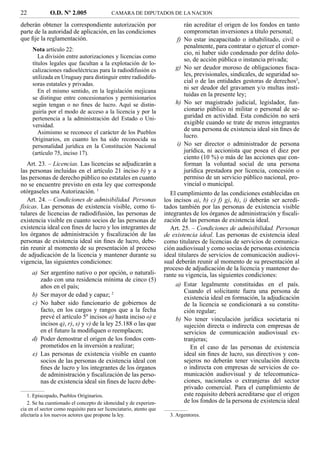 22            O.D. Nº 2.005                 CAMARA DE DIPUTADOS DE LA NACION

deberán obtener la correspondiente autorización por                           rán acreditar el origen de los fondos en tanto
parte de la autoridad de aplicación, en las condiciones                       comprometan inversiones a título personal;
que ﬁje la reglamentación.                                                 f) No estar incapacitado o inhabilitado, civil o
                                                                              penalmente, para contratar o ejercer el comer-
     Nota artículo 22:
                                                                              cio, ni haber sido condenado por delito dolo-
        La división entre autorizaciones y licencias como
                                                                              so, de acción pública o instancia privada;
     títulos legales que facultan a la explotación de lo-
     calizaciones radioeléctricas para la radiodifusión es                g) No ser deudor moroso de obligaciones ﬁsca-
     utilizada en Uruguay para distinguir entre radiodifu-                    les, previsionales, sindicales, de seguridad so-
     soras estatales y privadas.
                                                                              cial o de las entidades gestoras de derechos3,
                                                                              ni ser deudor del gravamen y/o multas insti-
        En el mismo sentido, en la legislación mejicana
                                                                              tuidas en la presente ley;
     se distingue entre concesionarios y permisionarios
     según tengan o no ﬁnes de lucro. Aquí se distin-                     h) No ser magistrado judicial, legislador, fun-
     guiría por el modo de acceso a la licencia y por la                      cionario público ni militar o personal de se-
     pertenencia a la administración del Estado o Uni-                        guridad en actividad. Esta condición no será
     versidad.                                                                exigible cuando se trate de meros integrantes
        Asimismo se reconoce el carácter de los Pueblos
                                                                              de una persona de existencia ideal sin ﬁnes de
                                                                              lucro.
     Originarios, en cuanto les ha sido reconocida su
     personalidad jurídica en la Constitución Nacional                     i) No ser director o administrador de persona
     (artículo 75, inciso 17).                                                jurídica, ni accionista que posea el diez por
                                                                              ciento (10 %) o más de las acciones que con-
   Art. 23. – Licencias. Las licencias se adjudicarán a                       forman la voluntad social de una persona
las personas incluidas en el artículo 21 inciso b) y a                        jurídica prestadora por licencia, concesión o
las personas de derecho público no estatales en cuanto                        permiso de un servicio público nacional, pro-
no se encuentre previsto en esta ley que corresponde                          vincial o municipal.
otórgaseles una Autorización. 1                                         El cumplimiento de las condiciones establecidas en
   Art. 24. – Condiciones de admisibilidad. Personas                 los incisos a), b) c) f) g), h), i) deberán ser acredi-
físicas. Las personas de existencia visible, como ti-                tados también por las personas de existencia visible
tulares de licencias de radiodifusión, las personas de               integrantes de los órganos de administración y ﬁscali-
existencia visible en cuanto socios de las personas de               zación de las personas de existencia ideal.
existencia ideal con ﬁnes de lucro y los integrantes de                 Art. 25. – Condiciones de admisibilidad. Personas
los órganos de administración y ﬁscalización de las                  de existencia ideal. Las personas de existencia ideal
personas de existencia ideal sin ﬁnes de lucro, debe-                como titulares de licencias de servicios de comunica-
rán reunir al momento de su presentación al proceso                  ción audiovisual y como socias de personas existencia
de adjudicación de la licencia y mantener durante su                 ideal titulares de servicios de comunicación audiovi-
vigencia, las siguientes condiciones:                                sual deberán reunir al momento de su presentación al
                                                                     proceso de adjudicación de la licencia y mantener du-
     a) Ser argentino nativo o por opción, o naturali-               rante su vigencia, las siguientes condiciones:
        zado con una residencia mínima de cinco (5)
        años en el país;                                                  a) Estar legalmente constituidas en el país.
                                                                              Cuando el solicitante fuera una persona de
     b) Ser mayor de edad y capaz; 2                                          existencia ideal en formación, la adjudicación
     c) No haber sido funcionario de gobiernos de                             de la licencia se condicionará a su constitu-
        facto, en los cargos y rangos que a la fecha                          ción regular;
        prevé el artículo 5º incisos a) hasta inciso o) e                 b) No tener vinculación jurídica societaria ni
        incisos q), r), s) y v) de la ley 25.188 o las que                    sujeción directa o indirecta con empresas de
        en el futuro la modiﬁquen o reemplacen;                               servicios de comunicación audiovisual ex-
     d) Poder demostrar el origen de los fondos com-                          tranjeras;
        prometidos en la inversión a realizar;                                   En el caso de las personas de existencia
     e) Las personas de existencia visible en cuanto                          ideal sin ﬁnes de lucro, sus directivos y con-
        socios de las personas de existencia ideal con                        sejeros no deberán tener vinculación directa
        ﬁnes de lucro y los integrantes de los órganos                        o indirecta con empresas de servicios de co-
        de administración y ﬁscalización de las perso-                        municación audiovisual y de telecomunica-
        nas de existencia ideal sin ﬁnes de lucro debe-                       ciones, nacionales o extranjeras del sector
                                                                              privado comercial. Para el cumplimiento de
   1. Episcopado, Pueblos Originarios.                                        este requisito deberá acreditarse que el origen
   2. Se ha cuestionado el concepto de idoneidad y de experien-               de los fondos de la persona de existencia ideal
cia en el sector como requisito para ser licenciatario, atento que
afectaría a los nuevos actores que propone la ley.                     3. Argentores.
 