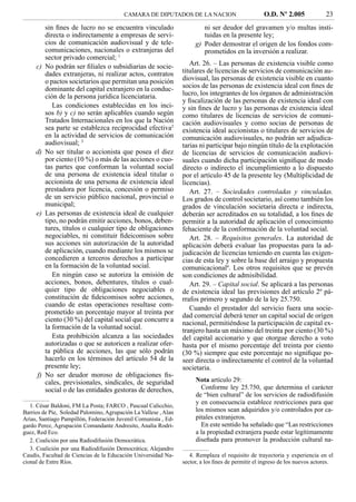 CAMARA DE DIPUTADOS DE LA NACION                          O.D. Nº 2.005              23
          sin ﬁnes de lucro no se encuentra vinculado                    ni ser deudor del gravamen y/o multas insti-
          directa o indirectamente a empresas de servi-                  tuidas en la presente ley;
          cios de comunicación audiovisual y de tele-                 g) Poder demostrar el origen de los fondos com-
          comunicaciones, nacionales o extranjeras del                   prometidos en la inversión a realizar.
          sector privado comercial; 1
     c)   No podrán ser ﬁliales o subsidiarias de socie-            Art. 26. – Las personas de existencia visible como
          dades extranjeras, ni realizar actos, contratos        titulares de licencias de servicios de comunicación au-
          o pactos societarios que permitan una posición         diovisual, las personas de existencia visible en cuanto
          dominante del capital extranjero en la conduc-         socios de las personas de existencia ideal con ﬁnes de
          ción de la persona jurídica licenciataria.             lucro, los integrantes de los órganos de administración
                                                                 y ﬁscalización de las personas de existencia ideal con
             Las condiciones establecidas en los inci-           y sin ﬁnes de lucro y las personas de existencia ideal
          sos b) y c) no serán aplicables cuando según           como titulares de licencias de servicios de comuni-
          Tratados Internacionales en los que la Nación          cación audiovisuales y como socias de personas de
          sea parte se establezca reciprocidad efectiva2         existencia ideal accionistas o titulares de servicios de
          en la actividad de servicios de comunicación           comunicación audiovisuales, no podrán ser adjudica-
          audiovisual; 3                                         tarias ni participar bajo ningún título de la explotación
     d)   No ser titular o accionista que posea el diez          de licencias de servicios de comunicación audiovi-
          por ciento (10 %) o más de las acciones o cuo-         suales cuando dicha participación signiﬁque de modo
          tas partes que conforman la voluntad social            directo o indirecto el incumplimiento a lo dispuesto
          de una persona de existencia ideal titular o           por el artículo 45 de la presente ley (Multiplicidad de
          accionista de una persona de existencia ideal          licencias).
          prestadora por licencia, concesión o permiso              Art. 27. – Sociedades controladas y vinculadas.
          de un servicio público nacional, provincial o          Los grados de control societario, así como también los
          municipal;                                             grados de vinculación societaria directa e indirecta,
     e)   Las personas de existencia ideal de cualquier          deberán ser acreditados en su totalidad, a los ﬁnes de
          tipo, no podrán emitir acciones, bonos, deben-         permitir a la autoridad de aplicación el conocimiento
          tures, títulos o cualquier tipo de obligaciones        fehaciente de la conformación de la voluntad social.
          negociables, ni constituir ﬁdeicomisos sobre              Art. 28. – Requisitos generales. La autoridad de
          sus acciones sin autorización de la autoridad          aplicación deberá evaluar las propuestas para la ad-
          de aplicación, cuando mediante los mismos se           judicación de licencias teniendo en cuenta las exigen-
          concedieren a terceros derechos a participar           cias de esta ley y sobre la base del arraigo y propuesta
          en la formación de la voluntad social.                 comunicacional4. Los otros requisitos que se prevén
             En ningún caso se autoriza la emisión de            son condiciones de admisibilidad.
          acciones, bonos, debentures, títulos o cual-              Art. 29. – Capital social. Se aplicará a las personas
          quier tipo de obligaciones negociables o               de existencia ideal las previsiones del artículo 2º pá-
          constitución de ﬁdeicomisos sobre acciones,            rrafos primero y segundo de la ley 25.750.
          cuando de estas operaciones resultase com-
                                                                    Cuando el prestador del servicio fuera una socie-
          prometido un porcentaje mayor al treinta por           dad comercial deberá tener un capital social de origen
          ciento (30 %) del capital social que concurre a        nacional, permitiéndose la participación de capital ex-
          la formación de la voluntad social.                    tranjero hasta un máximo del treinta por ciento (30 %)
             Esta prohibición alcanza a las sociedades           del capital accionario y que otorgue derecho a voto
          autorizadas o que se autoricen a realizar ofer-        hasta por el mismo porcentaje del treinta por ciento
          ta pública de acciones, las que sólo podrán            (30 %) siempre que este porcentaje no signiﬁque po-
          hacerlo en los términos del artículo 54 de la          seer directa o indirectamente el control de la voluntad
          presente ley;                                          societaria.
     f)   No ser deudor moroso de obligaciones ﬁs-
          cales, previsionales, sindicales, de seguridad              Nota artículo 29:
          social o de las entidades gestoras de derechos,               Conforme ley 25.750, que determina el carácter
                                                                      de “bien cultural” de los servicios de radiodifusión
                                                                      y en consecuencia establece restricciones para que
   1. César Baldoni, FM La Posta; FARCO , Pascual Calicchio,
Barrios de Pie, Soledad Palomino, Agrupación La Vallese , Alan        los mismos sean adquiridos y/o controlados por ca-
Arias, Santiago Pampillón, Federación Juvenil Comunista , Ed-         pitales extranjeros.
gardo Perez, Agrupación Comandante Andresito, Analía Rodrí-             En este sentido ha señalado que “Las restricciones
guez, Red Eco.                                                        a la propiedad extranjera puede estar legítimamente
   2. Coalición por una Radiodifusión Democrática.                    diseñada para promover la producción cultural na-
   3. Coalición por una Radiodifusión Democrática; Alejandro
Caudis, Facultad de Ciencias de la Educación Universidad Na-        4. Remplaza el requisito de trayectoria y experiencia en el
cional de Entre Ríos.                                            sector, a los ﬁnes de permitir el ingreso de los nuevos actores.
 