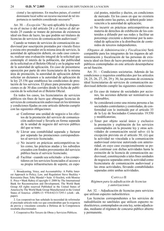 24           O.D. Nº 2.005                CAMARA DE DIPUTADOS DE LA NACION

     cional y las opiniones. En muchos países, el control                 cial postes, mástiles y ductos, en condiciones
     dominante local sobre un recurso nacional de tal im-                 de mercado. En los casos en que no existiera
     portancia es también considerado necesario”1.                        acuerdo entre las partes, se deberá pedir inter-
                                                                          vención a la autoridad de aplicación;
   Art. 30. – Excepción.2 No será aplicable lo dispues-
to en el inciso i) del artículo 24 y el inciso d) del ar-              e) No incurrir en prácticas anticompetitivas en
tículo 25 cuando se tratare de personas de existencia                     materia de derechos de exhibición de los con-
ideal sin ﬁnes de lucro, las que podrán ser titulares de                  tenidos a difundir por sus redes y facilitar un
licencias de servicios de comunicación audiovisual.3                      porcentaje creciente a determinar por la auto-
   Cuando se tratare de servicios de comunicación au-                     ridad de aplicación a la distribución de conte-
diovisual por suscripción prestados por vínculo físico                    nidos de terceros independientes.
y exista otro prestador en la misma área de servicio, la              (Organos de Administración y Fiscalización) Será
autoridad de aplicación deberá, en cada caso concre-               compatible para los integrantes de los órganos de ad-
to, realizar una evaluación integral de la solicitud que           ministración y ﬁscalización de las personas de exis-
contemple el interés de la población, dar publicidad               tencia ideal sin ﬁnes de lucro prestadoras de servicios
de la solicitud en el Boletín Oﬁcial y en la página web            públicos contempladas en este artículo desempeñarse
de la autoridad de aplicación. En caso de presentarse              en tal función.
oposición por parte de otro licenciatario de la misma                 Art. 31. – Condiciones societarias. Además de las
área de prestación, la autoridad de aplicación deberá              condiciones y requisitos establecidos por los artículos
solicitar un dictamen a la autoridad de aplicación de              24, 25, 26, 27, 28, 29 y 30, las personas de existencia
la ley 25.156 que establezca las condiciones de pres-              ideal licenciatarias de servicios de comunicación au-
tación de los servicios. El plazo para presentar oposi-
                                                                   diovisual deberán cumplir las siguientes condiciones:
ciones es de 30 días corridos desde la fecha de publi-
cación de la solicitud en el Boletín Oﬁcial.                           a) En caso de tratarse de sociedades por accio-
   En todos los casos, los licenciatarios de servicios                    nes, las acciones deberán ser nominativas no
públicos sin ﬁnes de lucro que obtengan licencias de                      endosables;
servicios de comunicación audiovisual en los términos                  b) Se considerará como una misma persona a las
y condiciones ﬁjadas en este artículo deberán cumplir                     sociedades controlantes y controladas, de con-
con las siguientes obligaciones:                                          formidad con lo instituido por el artículo 33
      a) Conformar una unidad de negocio a los efec-                      de la Ley de Sociedades Comerciales 19.550
         tos de la prestación del servicio de comunica-                   y modiﬁcatorias;
         ción audiovisual y llevarla en forma separada                 c) Tener por objeto social único y exclusivo
         de la unidad de negocio del servicio público                     la prestación y explotación de los servicios
         del que se trate;                                                contemplados en la presente ley y otras acti-
      b) Llevar una contabilidad separada y facturar                      vidades de comunicación social salvo: (i) la
         por separado las prestaciones correspondien-                     excepción prevista en el artículo 30; (ii) que
         tes al servicio licenciado;                                      la actividad no vinculada a la comunicación
      c) No incurrir en prácticas anticompetitivas ta-                    audiovisual estuviese autorizada con anterio-
         les como, las prácticas atadas y los subsidios                   ridad, en cuyo caso excepcionalmente se po-
         cruzados con fondos provenientes del servicio                    drá continuar con dichas actividades hasta la
         público hacia el servicio licenciado;                            extinción de la licencia de comunicación au-
      d) Facilitar –cuando sea solicitado– a los compe-                   diovisual, constituyendo a tales ﬁnes unidades
         tidores en los servicios licenciados el acceso a                 de negocios separadas entre la actividad como
         su propia infraestructura de soporte, en espe-                   licenciataria de comunicación audiovisual y
                                                                          las otras actividades, llevando contabilidades
   1. Broadcasting, Voice, and Accountability: A Public Inter-            separadas entre ambas actividades.
est Approach to Policy, Law, and Regulation Steve Buckley •
Kreszentia Duer, Toby Mendel • Seán O Siochrú, with Monroe                            CAPÍTULO II
E. Price • Mark Raboy (Copyright © 2008 by The International            Régimen para la adjudicación de licencias
Bank for Reconstruction and Development, The World Bank
Group All rights reserved Published in the United States of
                                                                                   y autorizaciones
America by The World Bank Group Manufactured in the United           Art. 32. – Adjudicación de licencias para servicios
States of America cISBN-13: 978-0-8213-7295-1 (cloth : alk.
                                                                   que utilizan espectro radioeléctrico.
paper).
   2. Las cooperativas han señalado la necesidad de reformular       Las licencias correspondientes a los servicios de
el precitado artículo toda vez que consideraban que la exigencia   radiodifusión no satelitales que utilicen espectro ra-
de previa y vinculante consulta a Defensa de la Competencia        dioeléctrico, contemplados en esta ley, serán adjudica-
resultaba discriminador.                                           das, mediante el régimen de concurso público abierto
   3. Cooperativa Río Tercero de Obras y Servicios Públicos.       y permanente.
 