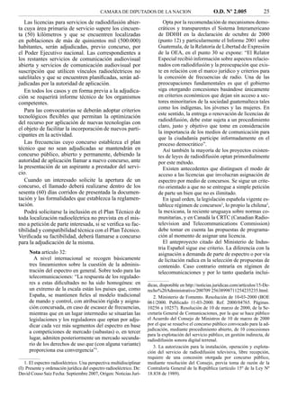CAMARA DE DIPUTADOS DE LA NACION                              O.D. Nº 2.005              25
   Las licencias para servicios de radiodifusión abier-                        Opta por la recomendación de mecanismos demo-
ta cuya área primaria de servicio supere los cincuen-                       cráticos y transparentes el Sistema Interamericano
ta (50) kilómetros y que se encuentren localizadas                          de DDHH en la declaración de octubre de 2000
en poblaciones de más de quinientos mil (500.000)                           (punto 12) y particularmente el Informe 2001 sobre
habitantes, serán adjudicadas, previo concurso, por                         Guatemala, de la Relatoría de Libertad de Expresión
el Poder Ejecutivo nacional. Las correspondientes a                         de la OEA, en el punto 30 se expone: “El Relator
los restantes servicios de comunicación audiovisual                         Especial recibió información sobre aspectos relacio-
abierta y servicios de comunicación audiovisual por                         nados con radiodifusión y la preocupación que exis-
suscripción que utilicen vínculos radioeléctricos no                        te en relación con el marco jurídico y criterios para
satelitales y que se encuentren planiﬁcadas, serán ad-                      la concesión de frecuencias de radio. Una de las
judicadas por la autoridad de aplicación.                                   preocupaciones fundamentales es que el gobierno
   En todos los casos y en forma previa a la adjudica-                      siga otorgando concesiones basándose únicamente
ción se requerirá informe técnico de los organismos                         en criterios económicos que dejan sin acceso a sec-
competentes.                                                                tores minoritarios de la sociedad guatemalteca tales
                                                                            como los indígenas, los jóvenes y las mujeres. En
   Para las convocatorias se deberán adoptar criterios
                                                                            este sentido, la entrega o renovación de licencias de
tecnológicos ﬂexibles que permitan la optimización
                                                                            radiodifusión, debe estar sujeta a un procedimiento
del recurso por aplicación de nuevas tecnologías con
                                                                            claro, justo y objetivo que tome en consideración
el objeto de facilitar la incorporación de nuevos parti-
                                                                            la importancia de los medios de comunicación para
cipantes en la actividad.
                                                                            que la ciudadanía participe informadamente en el
   Las frecuencias cuyo concurso establezca el plan                         proceso democrático”.
técnico que no sean adjudicadas se mantendrán en                               Así también la mayoría de los proyectos existen-
concurso público, abierto y permanente, debiendo la                         tes de leyes de radiodifusión optan primordialmente
autoridad de aplicación llamar a nuevo concurso, ante                       por este método.
la presentación de un aspirante a prestador del servi-                         Existen antecedentes que distinguen el modo de
cio.                                                                        acceso a las licencias que involucran asignación de
   Cuando un interesado solicite la apertura de un                          espectro por medio de concursos. Se sigue un crite-
concurso, el llamado deberá realizarse dentro de los                        rio orientado a que no se entregue a simple petición
sesenta (60) días corridos de presentada la documen-                        de parte un bien que no es ilimitado.
tación y las formalidades que establezca la reglamen-                          En igual orden, la legislación española vigente es-
tación.                                                                     tablece régimen de concursos2, lo propio la chilena3,
   Podrá solicitarse la inclusión en el Plan Técnico de                     la mexicana, la reciente uruguaya sobre normas co-
toda localización radioeléctrica no prevista en el mis-                     munitarias, y en Canadá la CRTC (Canadian Radio-
mo a petición de parte interesada, si se veriﬁca su fac-                    television and Telecommunications Commission)
tibilidad y compatibilidad técnica con el Plan Técnico.                     debe tomar en cuenta las propuestas de programa-
Veriﬁcada su factibilidad, deberá llamarse a concurso                       ción al momento de asignar una licencia.
para la adjudicación de la misma.                                              El anteproyecto citado del Ministerio de Indus-
                                                                            tria Español sigue ese criterio. La diferencia con la
     Nota artículo 32:                                                      asignación a demanda de parte de espectro o por vía
       A nivel internacional se recogen básicamente                         de licitación radica en la selección de propuestas de
     tres lineamientos sobre la cuestión de la adminis-                     contenido. Caso contrario entraría en régimen de
     tración del espectro en general. Sobre todo para las                   telecomunicaciones y por lo tanto quedaría inclui-
     telecomunicaciones: “La respuesta de los regulado-
     res a estas diﬁcultades no ha sido homogénea: en                  dicas, disponible en http://noticias.juridicas.com/artículos/15-De-
     un extremo de la escala están los países que, como                recho%20Administrativo/200709 25638998711254235235.html.
     España, se mantienen ﬁeles al modelo tradicional                     2. Ministerio de Fomento. Resolución de 10-03-2000 (BOE
     de mando y control, con atribución rígida y asigna-               061/2000. Publicado 11-03-2000. Ref. 2000/04765. Páginas.
     ción concursada, en caso de escasez de frecuencias,               10256 a 10257). Resolución de 10 de marzo de 2000, de la Se-
     mientras que en un lugar intermedio se situarían las              cretaría General de Comunicaciones, por la que se hace público
     legislaciones y los reguladores que optan por adju-               el Acuerdo del Consejo de Ministros de 10 de marzo de 2000
     dicar cada vez más segmentos del espectro en base                 por el que se resuelve el concurso público convocado para la ad-
                                                                       judicación, mediante procedimiento abierto, de 10 concesiones
     a competiciones de mercado (subastas) o, en tercer
                                                                       para la explotación del servicio público, en gestión indirecta, de
     lugar, admiten posteriormente un mercado secunda-                 radiodifusión sonora digital terrenal.
     rio de los derechos de uso que (con alguna variante)                 3. La autorización para la instalación, operación y explota-
     proporciona esa convergencia”1.                                   ción del servicio de radiodifusión televisiva, libre recepción,
                                                                       requiere de una concesión otorgada por concurso público,
    1. El espectro radioeléctrico. Una perspectiva multidisciplinar    mediante resolución del Consejo, previa toma de razón de la
(I): Presente y ordenación jurídica del espectro radioeléctrico. De:   Contraloría General de la República (artículo 15º de la Ley Nº
David Couso Saiz Fecha: Septiembre 2007, Origen: Noticias Jurí-        18.838 de 1989).
 