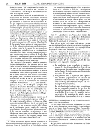 26          O.D. Nº 2.005               CAMARA DE DIPUTADOS DE LA NACION

     do en el trato de OMC (Organización Mundial de                    Se entiende apropiado agregar cómo un semina-
     Comercio) en vez de estarse en los Convenios de                 rio de la UIT examina la situación: “Las empresas
     Diversidad de la UNESCO y en previsiones de cláu-               privadas están realizando actividades considerables
     sulas de excepción cultural.                                    de investigación y desarrollo sobre sistemas radio-
        La posibilidad de inserción de localizaciones ra-            eléctricos cognoscitivos y las correspondientes con-
     dioeléctricas no previstas inicialmente reconoce                ﬁguraciones de red. Por consiguiente, y dado que se
     un modelo ﬂexible de administración de espectro                 ha de comenzar a trabajar sobre el punto 1.19 del
     que favorezca la pluralidad. Al respecto se ha di-              orden del día de la CMR-11, el UIT-R organizó el 4
     cho que los planes de frecuencias internacionales se            de febrero de 2008 un seminario sobre sistemas ra-
     aprueban en conferencias de radiocomunicaciones                 dioeléctricos deﬁnidos por soporte lógico y sistemas
     competentes para aplicaciones especíﬁcas, regiones              radioeléctricos cognoscitivos, con miras a examinar
     geográﬁcas y bandas de frecuencias que están suje-              cuestiones de radiocomunicaciones que podrían me-
     tas a una planiﬁcación de frecuencias a priori en las           jorarse con la utilización de ese tipo de sistemas”.
     conferencias de radiocomunicaciones competentes.
                                                                   Art. 33. – Aprobación de Pliegos. Los pliegos de
     Un plan de frecuencias es un cuadro, o de forma más
                                                                bases y condiciones para la adjudicación de licencias
     general una función, que asigna las características
                                                                de los servicios previstos en esta ley deberán ser apro-
     adecuadas a cada estación (o grupo de estaciones)
                                                                bados por la autoridad de aplicación.
     de radiocomunicaciones. El nombre “planiﬁcación
     de frecuencias” es un vestigio de los primeros tiem-          Los pliegos serán elaborados teniendo en cuenta
     pos de las radiocomunicaciones cuando únicamen-            características diferenciadas según se trate de pliegos
     te podían variar la frecuencia de funcionamiento           para la adjudicación de licencias a personas jurídicas
     de una estación radioeléctrica y su emplazamiento          según sean estas con o sin ﬁnes de lucro. 2
     geográﬁco. Los planes internacionales son genera-             Art. 34. – Criterios de evaluación de solicitudes y
     les y contienen un número mínimo de detalles. Por          propuestas.3 Los criterios de evaluación de solicitudes
     el contrario, los planes de frecuencias para el diseño     y propuestas para la adjudicación de los servicios de
     y la explotación incluyen todos los detalles necesa-       comunicación audiovisual, sin perjuicio de lo dispues-
     rios en el funcionamiento de la estación.                  to por los artículos 24, 25, 26, 27, 28, 29, 30, deberán
        En los planes de frecuencias a priori, las bandas de    responder4 a los siguientes criterios:
     frecuencias especíﬁcas y las zonas de servicio aso-             a) La ampliación o, en su defecto, el manteni-
     ciadas se reservan para aplicaciones particulares mu-              miento del pluralismo en la oferta de servicios
     cho antes de que éstas entren en funcionamiento real.              de comunicación audiovisual y en el conjunto
     La distribución del recurso del espectro se realiza                de las fuentes de información, en el ámbito de
     basándose en las necesidades previstas o declaradas                cobertura del servicio;
     por las partes interesadas. Este método fue utilizado,
     por ejemplo, en la Conferencia Mundial de Radioco-
                                                                     b) Las garantías para la expresión libre y plura-
     municaciones de 1997 (CMR-97) que estableció otro
                                                                        lista de ideas y opiniones en los servicios de
                                                                        comunicación audiovisual cuya responsabili-
     plan para el servicio de radiodifusión por satélite en
                                                                        dad editorial y de contenidos vaya a ser asu-
     las bandas de frecuencias 11,7-12,2 GHz en la Re-
                                                                        mida por el adjudicatario;
     gión 3 y 11,7-12,5 GHz en la Región 1 y un plan para
     los enlaces de conexión del servicio de radiodifusión           c) La satisfacción de los intereses y necesidades
     por satélite en el servicio ﬁjo por satélite en las ban-           de los potenciales usuarios, del servicio de
     das de frecuencias 14,5-14,8 y 17,3-18,1 GHz en las                comunicación audiovisual, teniendo en cuen-
     Regiones 1 y 3. Ambos planes están anexos al Regla-                ta el ámbito de cobertura del servicio, las ca-
     mento de Radiocomunicaciones.                                      racterísticas del servicio o las señales que se
        Los defensores del enfoque a priori indican que el              difundirían y, si parte del servicio se va prestar
     método ad hoc no es equitativo porque traslada to-
     dos los problemas a los últimos en llegar que deben        Internacional (URSI) Disponible en http://www.itu.int/itunews/
     acomodar sus necesidades a las de los usuarios ya          issue/1999/05/perspect-es.html.
     existentes. Los que se oponen, por otro lado, indican         2. Coalición por una Radiodifusión Democrática, Red Nacio-
                                                                nal de Medios Alternativos, Asociación Civil Grupo Pro Dere-
     que la planiﬁcación a priori paraliza los progresos
                                                                chos de los Niños y Radio Comunitaria FM del Chenque, Lic.
     tecnológicos y desemboca en un “almacenamiento”            Javier Torres Molina, Pablo Antonini, Radio comunitaria Esta-
     de los recursos, entendido este término en el sen-         ción SUR, FARCO, Pascual Calicchio, Barrios de Pie.
     tido de que los recursos no se utilizan sino que se           3. Se han recibido múltiples aportes solicitando la enuncia-
     mantienen en reserva. Sin embargo, cuando no se            ción de criterios para la elaboración de los pliegos que hagan
     emplean los recursos no rinden beneﬁcios”1.                énfasis en los aspectos patrimoniales de las propuestas y que por
                                                                el contrario, la función social y los aspectos culturales sean los
   1. Gestión del espectro* Ryszard Struzak Miembro de la       determinantes.
Junta del Reglamento de Radiocomunicaciones (RRB) y copre-         4. Coalición por una Radiodifusión Democrática, Red Nacio-
sidente del Grupo de Trabajo E1 de la Unión Radiocientíﬁca      nal de Medios Alternativos.
 