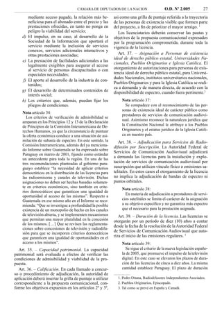 CAMARA DE DIPUTADOS DE LA NACION                       O.D. Nº 2.005            27
          mediante acceso pagado, la relación más be-        asi como una grilla de puntaje referida a la trayectoria
          neﬁciosa para el abonado entre el precio y las     de las personas de existencia visible que formen parte
          prestaciones ofrecidas, en tanto no ponga en       del proyecto, a ﬁn de priorizar el mayor arraigo. 1
          peligro la viabilidad del servicio;                   Los licenciatarios deberán conservar las pautas y
    d)    El impulso, en su caso, al desarrollo de la        objetivos de la propuesta comunicacional expresados
          Sociedad de la Información que aportará el         por la programación comprometida, durante toda la
          servicio mediante la inclusión de servicios        vigencia de la licencia.
          conexos, servicios adicionales interactivos y
          otras prestaciones asociadas;                         Art. 37. – Asignación a Personas de existencia
                                                             ideal de derecho público estatal, Universidades Na-
     e)   La prestación de facilidades adicionales a las
                                                             cionales, Pueblos Originarios e Iglesia Católica. El
          legalmente exigibles para asegurar el acceso
          al servicio de personas discapacitadas o con       otorgamiento de autorizaciones para personas de exis-
          especiales necesidades;                            tencia ideal de derecho público estatal, para Universi-
                                                             dades Nacionales, institutos universitarios nacionales,
     f)   El aporte al desarrollo de la industria de con-
          tenidos;                                           Pueblos Originarios y para la Iglesia Católica se reali-
                                                             za a demanda y de manera directa, de acuerdo con la
    g)    El desarrollo de determinados contenidos de        disponibilidad de espectro, cuando fuera pertinente.2
          interés social;
    h)    Los criterios que, además, puedan ﬁjar los             Nota artículo 37:
          pliegos de condiciones.                                  Se compadece con el reconocimiento de las per-
                                                                 sonas de existencia ideal de carácter público como
     Nota artículo 34:
                                                                 prestadores de servicios de comunicación audiovi-
       Los criterios de veriﬁcación de admisibilidad se
                                                                 sual. Asimismo reconoce la naturaleza jurídica que
     amparan en los Principios 12 y 13 de la Declaración
     de Principios de la Comisión Interamericana de De-          la Constitución Nacional le atribuye a los Pueblos
     rechos Humanos, ya que la circunstancia de puntuar          Originarios y el estatus jurídico de la Iglesia Católi-
     la oferta económica conduce a una situación de asi-         ca en nuestro país.
     milación de subasta de espectro. En este sentido, la       Art. 38. – Adjudicación para Servicios de Radio-
     Comisión Interamericana, además del ya menciona-        difusión por Suscripción. La Autoridad Federal de
     do Informe sobre Guatemala se ha expresado sobre
                                                             Servicios de Comunicación Audiovisual adjudicará
     Paraguay en marzo de 2001, ﬁjando como estándar
     un antecedente para toda la región. En una de las
                                                             a demanda las licencias para la instalación y explo-
     tres recomendaciones planteadas al gobierno para-       tación de servicios de comunicación audiovisual por
     guayo establece “la necesidad de aplicar criterios      suscripción que utilicen vínculo físico o emisiones sa-
     democráticos en la distribución de las licencias para   telitales. En estos casos el otorgamiento de la licencia
     las radioemisoras y canales de televisión. Dichas       no implica la adjudicación de bandas de espectro ni
     asignaciones no deben ser hechas basadas solamen-       puntos orbitales.
     te en criterios económicos, sino también en crite-
                                                                 Nota artículo 38:
     rios democráticos que garanticen una igualdad de
                                                                   En materia de adjudicación a prestadores de servi-
     oportunidad al acceso de las mismas”. Respecto a
     Guatemala en ese mismo año en el Informe se reco-           cios satelitales se limita el carácter de la asignación
     mienda: “Que se investigue a profundidad la posible         a su objetivo especíﬁco y no garantiza más espectro
     existencia de un monopolio de hecho en los canales          que el necesario para la prestación asignada.
     de televisión abierta, y se implementen mecanismos         Art. 39. – Duración de la licencia. Las licencias se
     que permitan una mayor pluralidad en la concesión       otorgarán por un período de diez (10) años a contar
     de los mismos. […] Que se revisen las reglamenta-
                                                             desde la fecha de la resolución de la Autoridad Federal
     ciones sobre concesiones de televisión y radiodifu-
                                                             de Servicios de Comunicación Audiovisual que auto-
     sión para que se incorporen criterios democráticos
     que garanticen una igualdad de oportunidades en el      riza el inicio de las emisiones regulares. 3
     acceso a los mismos”.                                       Nota artículo 39:
  Art. 35. – Capacidad patrimonial. La capacidad                   Se sigue el criterio de la nueva legislación españo-
patrimonial será evaluada a efectos de veriﬁcar las              la de 2005, que promueve el impulso de la televisión
condiciones de admisibilidad y viabilidad de la pro-             digital. En este caso se elevaron los plazos de dura-
puesta.                                                          ción de las licencias de cinco a diez años. La misma
  Art. 36. – Caliﬁcación. En cada llamado a concur-              cantidad establece Paraguay. El plazo de duración
so o procedimiento de adjudicación, la autoridad de
aplicación deberá insertar la grilla de puntaje a utilizar     1. Pedro Oitana, Radiodifusores Independientes Asociados.
correspondiente a la propuesta comunicacional, con-            2. Pueblos Originarios, Episcopado.
forme los objetivos expuestos en los artículos 2º y 3º,        3. Tal como se prevé en España y Canadá.
 