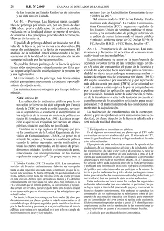 28             O.D. Nº 2.005                  CAMARA DE DIPUTADOS DE LA NACION

      de las licencias en Estados Unidos1 es de ocho años                    reciente Ley de Radiodifusión Comunitaria de no-
      y de siete años en Canadá.                                             viembre de 2007.
                                                                                Del mismo modo la FCC de los Estados Unidos
   Art. 40. – Prórroga. Las licencias serán suscepti-                        mantiene esta disciplina2. La Federal Communica-
bles de prórroga por única vez, por un plazo de diez                         tions Commission (FCC), organismo regulador de
(10) años, previa celebración de audiencia pública                           los Estados Unidos de América establece el meca-
realizada en la localidad donde se preste el servicio,                       nismo y la razonabilidad de proteger información
de acuerdo a los principios generales del derecho pú-                        a pedido de partes balanceando el interés público
blico en dicha materia.                                                      y privado, conforme surge de GC Docket Nº 96-55
   El pedido de prórroga deberá ser iniciado por el ti-                      FC, Sección II.B.21, y FCC Rules, Sección 457.
tular de la licencia, por lo menos con dieciocho (18)
meses de anticipación a la fecha de vencimiento. El                        Art. 41. – Transferencia de las licencias. Las auto-
análisis de la solicitud estará condicionado a la pre-                  rizaciones y licencias de servicios de comunicación
sentación de la totalidad de la documentación taxati-                   audiovisual son intransferibles. 3
vamente indicada por la reglamentación.                                    Excepcionalmente se autoriza la transferencia de
   No podrán obtener prórroga de la licencia quienes                    acciones o cuotas partes de las licencias luego de cin-
hayan sido sancionados reiteradamente con falta gra-                    co (5) años de transcurrido el plazo de la licencia y
ve, según la tipiﬁcación establecida por la presente ley                cuando tal operación fuera necesaria para la continui-
y sus reglamentos.                                                      dad del servicio, respetando que se mantenga en los ti-
   Al vencimiento de la prórroga, los licenciatarios                    tulares de origen más del cincuenta por ciento (50 %)
podrán presentarse nuevamente a concurso o procedi-                     del capital suscrito o por suscribirse y que represente
miento de adjudicación.                                                 más del cincuenta por ciento (50 %) de la voluntad so-
                                                                        cial. La misma estará sujeta a la previa comprobación
   Las autorizaciones se otorgarán por tiempo indeter-                  por la autoridad de aplicación que deberá expedirse
minado.                                                                 por resolución fundada sobre la autorización o recha-
      Nota: artículo 40:                                                zo de la transferencia solicitada teniendo en cuenta el
         La realización de audiencias públicas para la re-              cumplimiento de los requisitos solicitados para su ad-
      novación de licencias ha sido adoptada por Canadá                 judicación y el mantenimiento de las condiciones que
      donde la CRTC no puede expedir licencias, revocar-                motivaron la adjudicación.
      las o suspenderlas, o establecer el cumplimiento de                  La realización de transferencias sin la correspon-
      los objetivos de la misma sin audiencia pública (ar-              diente y previa aprobación será sancionada con la ca-
      tículo 18 Broadcasting Act, 1991). La única excep-                ducidad, de pleno derecho de la licencia adjudicada y
      ción es que no sea requerida por razones de interés               será nula de nulidad absoluta.
      público, situación que debe ser justiﬁcada.
         También en la ley orgánica de Uruguay que pre-                    2. Participando en las audiencias públicas.
      vé la constitución de la Unidad Regulatoria de Ser-                  En el régimen norteamericano, se plantea que el LTF reali-
      vicios de Comunicaciones URSEC, se prevé en el                    zará audiencias en seis ciudades del país. El sitio web de LTF,
      artículo 86, inciso v) “convocar a audiencia pública              www.fcc.gov/localism el horario y el lugar en donde se llevarán
      cuando lo estime necesario, previa notiﬁcación a                  cabo tales audiencias.
                                                                           El propósito de estas audiencias es conocer la opinión de los
      todas las partes interesadas, en los casos de proce-              ciudadanos, de las organizaciones cívicas y de la industria sobre
      dimientos iniciados de oﬁcio o a instancia de parte,              las transmisiones de radio y televisión y el localismo. A pesar de
      relacionados con incumplimientos de los marcos                    que el formato puede cambiar de una audiencia a otra, el LTF
      regulatorios respectivos”. Lo propio ocurre con la                espera que cada audiencia les dé a los ciudadanos la oportunidad
                                                                        de participar a través de un micrófono abierto. El LTF anunciará
   1. Estados Unidos: CFR 73 sección 1020: Las concesiones              los detalles sobre cada audiencia antes de su fecha programada
iniciales de licencias ordinariamente deberán ser entregadas            y publicará esta información en su sitio web para los miembros
hasta un día especíﬁco en cada estado o territorio en que la es-        del público que estén interesados en participar en la misma. Se
tación esté colocada. Si fuera entregada con posterioridad a esa        invita a que los radioescuchas y televidentes que tengan comen-
fecha, deberá correr hasta la próxima fecha de cierre prevista          tarios generales sobre las transmisiones de radio y televisión y el
en esta sección. Ambos tipos de licencias, radios y TV, deberán         servicio local, den sus puntos de vista en estas audiencias.
ordinariamente ser renovadas por ocho años. Sin embargo, si la             Estas audiencias no tienen como ﬁn resolver las inquietudes
FCC entiende que el interés público, su conveniencia y necesi-          o disputas relacionadas con una estación en particular; lo que
dad deben ser servidos, puede expedir tanto una licencia inicial        se logra mejor a través del proceso de quejas y renovación de
o una renovación por un término menor y las subsiguientes por           licencias descrito anteriormente. Sin embargo se agradece los
ocho (8) años.                                                          comentarios de los radioescuchas y televidentes sobre el des-
   Por tanto, la licencia se otorga por hasta ocho (8) años, pu-        empeño de una estación especíﬁca con licencia para transmitir
diendo renovarse por plazos iguales en más de una ocasión, en el        en las comunidades del área donde se realiza cada audiencia.
entendido de que el órgano regulador puede modiﬁcar los tiem-           Dichos comentarios podrían ayudar a que el LTF identiﬁque más
pos de las licencias y permisos, si a su juicio ello sirve al interés   ampliamente cuáles son las tendencias de las transmisiones de
público, conveniencia o necesidad, o si con ello se cumple de           radio y televisión en cuanto a los asuntos e interés locales.
mejor manera con la ley y los tratados.                                    3. Coalición por una Radiodifusión Democrática.
 