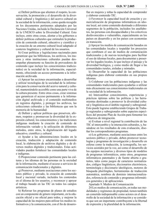 CAMARA DE DIPUTADOS DE LA NACION                  O.D. Nº 2.005             3
  a) Deﬁnir políticas que alienten el respeto, la con-   llar en mujeres y niñas la capacidad de comprender
servación, la promoción y el desarrollo de la diver-     y elaborar contenido TIC.
sidad cultural y lingüística y del acervo cultural en       i) Favorecer la capacidad local de creación y co-
la sociedad de la información, como queda recogido       mercialización de programas informáticos en idio-
en los documentos pertinentes adoptados por las          ma local, así como contenido destinado a diferentes
Naciones Unidas, incluida la Declaración Universal       segmentos de la población, incluidos los analfabe-
de la UNESCO sobre la Diversidad Cultural. Esto          tos, las personas con discapacidades y los colectivos
incluye, entre otras cosas, alentar a los gobiernos a    desfavorecidos o vulnerables, especialmente en los
deﬁnir políticas culturales que estimulen la produc-     países en desarrollo y en los países con economías
ción de contenido cultural, educativo y cientíﬁco y      en transición.
la creación de un entorno cultural local adaptado al        j) Apoyar los medios de comunicación basados en
contexto lingüístico y cultural de los usuarios.         las comunidades locales y respaldar los proyectos
  b) Crear políticas y legislaciones nacionales para     que combinen el uso de medios de comunicación
garantizar que las bibliotecas, los archivos, los mu-    tradicionales y de nuevas tecnologías para facilitar
seos y otras instituciones culturales puedan des-        el uso de idiomas locales, para documentar y preser-
empeñar plenamente su función de proveedores de          var los legados locales, lo que incluye el paisaje y la
contenido (que incluye los conocimientos tradicio-       diversidad biológica, y como medio de llegar a las
nales) en la sociedad de la información, especial-       comunidades rurales, aisladas y nómades.
mente, ofreciendo un acceso permanente a la infor-          k) Desarrollar la capacidad de las poblaciones
mación archivada.                                        indígenas para elaborar contenidos en sus propios
  c) Apoyar las acciones encaminadas a desarrollar       idiomas.
y utilizar tecnologías de la sociedad de la informa-        l) Colaborar con las poblaciones indígenas y las
ción para la conservación del acervo natural y cultu-    comunidades tradicionales para ayudarlas a utilizar
ral, manteniéndolo accesible como una parte viva de      más eﬁcazmente sus conocimientos tradicionales en
la cultura presente. Entre otras cosas, crear sistemas   la sociedad de la información.
que garanticen el acceso permanente a la informa-           m) Intercambiar conocimientos, experiencias y
                                                         prácticas óptimas sobre las políticas y las herra-
ción digital archivada y el contenido multimedios
                                                         mientas destinadas a promover la diversidad cultu-
en registros digitales, y proteger los archivos, las
                                                         ral y lingüística en el ámbito regional y subregional.
colecciones culturales y las bibliotecas que son la
                                                         Esto puede lograrse estableciendo Grupos de Traba-
memoria de la humanidad.
                                                         jo regionales y subregionales sobre aspectos especí-
  d) Deﬁnir y aplicar políticas que preserven, aﬁr-
                                                         ﬁcos del presente Plan de Acción para fomentar los
men, respeten y promuevan la diversidad de la ex-
                                                         esfuerzos de integración.
presión cultural, los conocimientos y las tradiciones       n) Evaluar a nivel regional la contribución de las
indígenas mediante la creación de contenido de           TIC al intercambio y la interacción culturales, y, ba-
información variado y la utilización de diferentes       sándose en los resultados de esta evaluación, dise-
métodos, entre otros, la digitalización del legado       ñar los correspondientes programas.
educativo, cientíﬁco y cultural.                            o) Los gobiernos, mediante asociaciones entre los
  e) Ayudar a las administraciones locales en la         sectores público y privado, deben promover tecno-
creación, traducción y adaptación de contenido           logías y programas de investigación y desarrollo en
local, la elaboración de archivos digitales y de di-     esferas como la traducción, la iconografía, los ser-
versos medios digitales y tradicionales. Estas acti-     vicios asistidos por la voz, así como el desarrollo de
vidades pueden fortalecer las comunidades locales        los equipos necesarios y diversos tipos de modelos
e indígenas.                                             de programas informáticos, entre otros, programas
  f) Proporcionar contenido pertinente para las cul-     informáticos patentados y de fuente abierta o gra-
turas y los idiomas de las personas en la sociedad       tuitos, tales como juegos de caracteres normaliza-
de la información, mediante el acceso a servicios de     dos, códigos lingüísticos, diccionarios electrónicos,
comunicación tradicionales y digitales.                  terminología y diccionario ideológicos, motores de
  g) Promover, mediante asociaciones entre los sec-      búsqueda plurilingües, herramientas de traducción
tores público y privado, la creación de contenido        automática, nombres de dominio internacionaliza-
local y nacional variado, incluidos los contenidos       dos, referencia de contenido y programas informáti-
en el idioma de los usuarios, y reconocer y apoyar       cos generales y de aplicaciones.
el trabajo basado en las TIC en todos los campos            Apartado 9. Medios de Comunicación
artísticos.                                                 24 Los medios de comunicación, en todas sus mo-
  h) Reforzar los programas de planes de estudios        dalidades y regímenes de propiedad, tienen también
con un componente de género importante, en la edu-       un cometido indispensable como actores en el desa-
cación oﬁcial y no oﬁcial para todos, y mejorar la       rrollo de la sociedad de la información y se conside-
capacidad de las mujeres para utilizar los medios in-    ra que son un importante contribuyente a la libertad
formativos y la comunicación, con el ﬁn de desarro-      de expresión y la pluralidad de la información.
 
