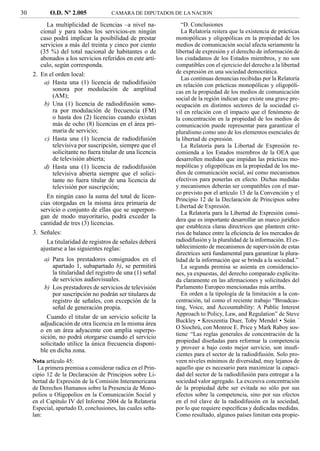 30          O.D. Nº 2.005             CAMARA DE DIPUTADOS DE LA NACION

           La multiplicidad de licencias –a nivel na-          “D. Conclusiones
        cional y para todos los servicios-en ningún            La Relatoría reitera que la existencia de prácticas
        caso podrá implicar la posibilidad de prestar       monopólicas y oligopólicas en la propiedad de los
        servicios a más del treinta y cinco por ciento      medios de comunicación social afecta seriamente la
        (35 %) del total nacional de habitantes o de        libertad de expresión y el derecho de información de
        abonados a los servicios referidos en este artí-    los ciudadanos de los Estados miembros, y no son
        culo, según corresponda.                            compatibles con el ejercicio del derecho a la libertad
     2. En el orden local:                                  de expresión en una sociedad democrática.
                                                               Las continuas denuncias recibidas por la Relatoría
          a) Hasta una (1) licencia de radiodifusión        en relación con prácticas monopólicas y oligopóli-
             sonora por modulación de amplitud              cas en la propiedad de los medios de comunicación
             (AM);                                          social de la región indican que existe una grave pre-
          b) Una (1) licencia de radiodifusión sono-        ocupación en distintos sectores de la sociedad ci-
             ra por modulación de frecuencia (FM)           vil en relación con el impacto que el fenómeno de
             o hasta dos (2) licencias cuando existan       la concentración en la propiedad de los medios de
             más de ocho (8) licencias en el área pri-      comunicación puede representar para garantizar el
             maria de servicio;                             pluralismo como uno de los elementos esenciales de
          c) Hasta una (1) licencia de radiodifusión        la libertad de expresión.
             televisiva por suscripción, siempre que el        La Relatoría para la Libertad de Expresión re-
             solicitante no fuera titular de una licencia   comienda a los Estados miembros de la OEA que
             de televisión abierta;                         desarrollen medidas que impidan las prácticas mo-
          d) Hasta una (1) licencia de radiodifusión        nopólicas y oligopólicas en la propiedad de los me-
             televisiva abierta siempre que el solici-      dios de comunicación social, así como mecanismos
             tante no fuera titular de una licencia de      efectivos para ponerlas en efecto. Dichas medidas
             televisión por suscripción;                    y mecanismos deberán ser compatibles con el mar-
                                                            co previsto por el artículo 13 de la Convención y el
           En ningún caso la suma del total de licen-       Principio 12 de la Declaración de Principios sobre
        cias otorgadas en la misma área primaria de         Libertad de Expresión.
        servicio o conjunto de ellas que se superpon-
                                                               La Relatoría para la Libertad de Expresión consi-
        gan de modo mayoritario, podrá exceder la
                                                            dera que es importante desarrollar un marco jurídico
        cantidad de tres (3) licencias.
                                                            que establezca claras directrices que planteen crite-
     3. Señales:                                            rios de balance entre la eﬁciencia de los mercados de
           La titularidad de registros de señales deberá    radiodifusión y la pluralidad de la información. El es-
        ajustarse a las siguientes reglas:                  tablecimiento de mecanismos de supervisión de estas
                                                            directrices será fundamental para garantizar la plura-
          a) Para los prestadores consignados en el         lidad de la información que se brinda a la sociedad.”
             apartado 1, subapartado b), se permitirá          La segunda premisa se asienta en consideracio-
             la titularidad del registro de una (1) señal   nes, ya expuestas, del derecho comparado explicita-
             de servicios audiovisuales.                    da claramente en las aﬁrmaciones y solicitudes del
          b) Los prestadores de servicios de televisión     Parlamento Europeo mencionadas más arriba.
             por suscripción no podrán ser titulares de        En orden a la tipología de la limitación a la con-
             registro de señales, con excepción de la       centración, tal como el reciente trabajo “Broadcas-
             señal de generación propia.                    ting, Voice, and Accountability: A Public Interest
                                                            Approach to Policy, Law, and Regulation” de Steve
           Cuando el titular de un servicio solicite la
                                                            Buckley • Kreszentia Duer, Toby Mendel • Seán ´
        adjudicación de otra licencia en la misma área
                                                            O Siochrú, con Monroe E. Price y Mark Raboy sos-
        o en un área adyacente con amplia superpo-
                                                            tiene: “Las reglas generales de concentración de la
        sición, no podrá otorgarse cuando el servicio
        solicitado utilice la única frecuencia disponi-     propiedad diseñadas para reformar la competencia
        ble en dicha zona.                                  y proveer a bajo costo mejor servicio, son insuﬁ-
                                                            cientes para el sector de la radiodifusión. Solo pro-
     Nota artículo 45:                                      veen niveles mínimos de diversidad, muy lejanos de
       La primera premisa a considerar radica en el Prin-   aquello que es necesario para maximizar la capaci-
     cipio 12 de la Declaración de Principios sobre Li-     dad del sector de la radiodifusión para entregar a la
     bertad de Expresión de la Comisión Interamericana      sociedad valor agregado. La excesiva concentración
     de Derechos Humanos sobre la Presencia de Mono-        de la propiedad debe ser evitada no sólo por sus
     polios u Oligopolios en la Comunicación Social y       efectos sobre la competencia, sino por sus efectos
     en el Capítulo IV del Informe 2004 de la Relatoría     en el rol clave de la radiodifusión en la sociedad,
     Especial, apartado D, conclusiones, las cuales seña-   por lo que requiere especíﬁcas y dedicadas medidas.
     lan:                                                   Como resultado, algunos países limitan esta propie-
 