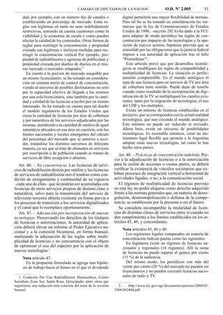 CAMARA DE DIPUTADOS DE LA NACION                       O.D. Nº 2.005            31
     dad, por ejemplo, con un número ﬁjo de canales o                 digital permitiría una mayor ﬂexibilidad de normas.
     estableciendo un porcentaje de mercado. Estas re-                Para tal ﬁn se ha tomado en consideración las ins-
     glas son legítimas en tanto no sean indebidamente                tancias que la ley de Comunicaciones de Estados
     restrictivas, teniendo en cuenta cuestiones como la              Unidos de 1996, –sección 202 h)-ha dado a la FCC
     viabilidad y la economía de escala y como pueden                 para adaptar de modo periódico las reglas de con-
     afectar la calidad de los contenidos. Otras formas de            centración por impacto de las tecnologías y la apa-
     reglas para restringir la concentración y propiedad              rición de nuevos actores, hipótesis prevista que se
     cruzada son legítimas e incluyen medidas para res-               consolidó por las obligaciones que la justicia federal
     tringir la concentración vertical Por ejemplo, pro-              impuso a esa autoridad de aplicación tras el fallo
     piedad de radiodifusores y agencias de publicidad, y             “Prometheus”2.
     propiedad cruzada por dueños de diarios en el mis-                 Este artículo prevé que por desarrollos tecnoló-
     mo mercado o mercados solapados.”                                gicos se modiﬁquen las reglas de compatibilidad y
        En cuanto a la porción de mercado asequible por               multiplicidad de licencias. La situación es perfec-
     un mismo licenciatario, se ha tomado en considera-               tamente comprensible. En el mundo analógico el
     ción un sistema mixto de control de concentración,               tope de una licencia para un servicio de TV por área
     viendo al universo de posibles destinatarios no solo             de cobertura tiene sentido. Puede dejar de tenerlo
     por la capacidad efectiva de llegada a los mismos                cuando como resultado de la incorporación de digi-
     por una sola licenciataria, sino también por la canti-           talización de la TV se multipliquen los canales exis-
     dad y calidad de las licencias a recibir por un mismo            tentes, tanto por la migración de tecnologías, el uso
     interesado. Se ha tomado en cuenta para tal diseño               del UHF y los multiplex.
     el modelo regulatorio de los Estados Unidos que                    Existe un mínimo de licencias establecidas en el
     cruza la cantidad de licencias por área de cobertura             proyecto, que se corresponden con la actual realidad
     y por naturaleza de los servicios adjudicados por las            tecnológica, que aun circunda el mundo analógico.
     mismas, atendiendo a la cantidad de medios de igual              Este mínimo no puede ser reducido ni revisado.
     naturaleza ubicados en esa área en cuestión, con los             Ahora bien, existe un universo de posibilidades
     límites nacionales y locales emergentes del cálculo              tecnológicas. Es razonable entonces, crear un ins-
     del porcentaje del mercado que se autoriza a acce-               trumento legal ﬂexible que permita a la Argentina
     der, tratándose los distintos universos de diferente             adoptar estas nuevas tecnologías, tal como lo han
     manera, ya sea que se trate de abonados en servicios             hecho otros países.
     por suscripción o de población cuando se tratare de            Art. 48. – Prácticas de concentración indebida. Pre-
     servicios de libre recepción o abiertos.                    vio a la adjudicación de licencias o a la autorización
   Art. 46. – No concurrencia. Las licencias de servi-           para la cesión de acciones o cuotas partes, se deberá
cios de radiodifusión directa por satélite y las licencias       veriﬁcar la existencia de vínculos societarios que ex-
de servicios de radiodifusión móvil tendrán como con-            hiban procesos de integración vertical u horizontal de
dición de otorgamiento y continuidad de su vigencia              actividades ligadas, o no, a la comunicación social.
–cada una de ellas– que no podrán ser acumuladas con                El régimen de multiplicidad de licencias previsto
licencias de otros servicios propios de distinta clase o         en esta ley no podrá alegarse como derecho adquirido
naturaleza, salvo para la transmisión del servicio de            frente a las normas generales que, en materia de desre-
televisión terrestre abierta existente en forma previa a         gulación, desmonopolización o defensa de la compe-
los procesos de transición a los servicios digitalizados         tencia, se establezcan por la presente o en el futuro.
y el canal que lo reemplace oportunamente.                          Se considera incompatible la titularidad de licen-
   Art. 47. – Adecuación por incorporación de nuevas             cias de distintas clases de servicios entre sí cuando no
tecnologías. Preservando los derechos de los titulares           den cumplimiento a los límites establecidos en los ar-
de licencias o autorizaciones, la autoridad de aplica-           tículos 45, 46, y concordantes.
ción deberá elevar un informe al Poder Ejecutivo na-                  Nota artículos 45, 46 y 48:
cional y a la comisión bicameral, en forma bianual,                      Los regímenes legales comparados en materia de
analizando la adecuación de las reglas sobre multi-                   concentración indican pautas como las siguientes:
plicidad de licencias y no concurrencia con el objeto                    En Inglaterra existe un régimen de licencias na-
de optimizar el uso del espectro por la aplicación de                 cionales y regionales (16 regiones). Allí la suma
nuevas tecnologías.1                                                  de licencias no puede superar el quince por ciento
     Nota artículo 47:                                                (15 %) de la audiencia.
       En la propuesta formulada se agrega una hipóte-                   Del mismo modo, los periódicos con más del
     sis de trabajo hacia el futuro en el que el dividendo            veinte por ciento (20 %) del mercado no pueden ser
                                                                      licenciatarios y no pueden coexistir licencias nacio-
   1. Coalición Por Una Radiodifusión Democrática, Centro             nales de radio y TV.
Socialista Zona Sur, Santa Rosa, Episcopado, entre otros que
requirieron una redacción más concreta del tema de la revisión     2.    http://www.fcc.gov/ogc/documents/opinions/2004/03-
bianual.                                                         3388-062404.pdf.
 