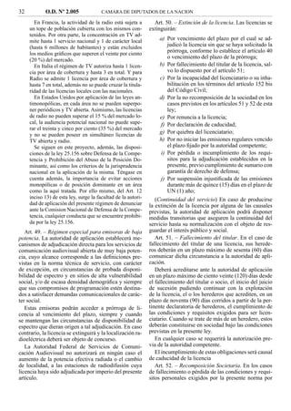 32          O.D. Nº 2.005               CAMARA DE DIPUTADOS DE LA NACION

       En Francia, la actividad de la radio está sujeta a        Art. 50. – Extinción de la licencia. Las licencias se
     un tope de población cubierta con los mismos con-         extinguirán:
     tenidos. Por otra parte, la concentración en TV ad-
     mite hasta 1 servicio nacional y 1 de carácter local           a) Por vencimiento del plazo por el cual se ad-
     (hasta 6 millones de habitantes) y están excluidos                 judicó la licencia sin que se haya solicitado la
     los medios gráﬁcos que superen el veinte por ciento
                                                                        prórroga, conforme lo establece el artículo 40
     (20 %) del mercado.
                                                                        o vencimiento del plazo de la prórroga;
       En Italia el régimen de TV autoriza hasta 1 licen-           b) Por fallecimiento del titular de la licencia, sal-
     cia por área de cobertura y hasta 3 en total. Y para               vo lo dispuesto por el artículo 51;
     Radio se admite 1 licencia por área de cobertura y             c) Por la incapacidad del licenciatario o su inha-
     hasta 7 en total, además no se puede cruzar la titula-             bilitación en los términos del artículo 152 bis
     ridad de las licencias locales con las nacionales.                 del Código Civil;
       En Estados Unidos por aplicación de las leyes an-            d) Por la no recomposición de la sociedad en los
     timonopólicas, en cada área no se pueden superpo-                  casos previstos en los artículos 51 y 52 de esta
     ner periódicos y TV abierta. Asimismo, las licencias               ley;
     de radio no pueden superar el 15 % del mercado lo-             e) Por renuncia a la licencia;
     cal, la audiencia potencial nacional no puede supe-             f) Por declaración de caducidad;
     rar el treinta y cinco por ciento (35 %) del mercado
     y no se pueden poseer en simultáneo licencias de
                                                                    g) Por quiebra del licenciatario;
     TV abierta y radio.                                            h) Por no iniciar las emisiones regulares vencido
       Se siguen en este proyecto, además, las disposi-                 el plazo ﬁjado por la autoridad competente;
     ciones de la ley 25.156 sobre Defensa de la Compe-              i) Por pérdida o incumplimiento de los requi-
     tencia y Prohibición del Abuso de la Posición Do-                  sitos para la adjudicación establecidos en la
     minante, así como los criterios de la jurisprudencia               presente, previo cumplimiento de sumario con
     nacional en la aplicación de la misma. Téngase en                  garantía de derecho de defensa;
     cuenta además, la importancia de evitar acciones                j) Por suspensión injustiﬁcada de las emisiones
     monopólicas o de posición dominante en un área                     durante más de quince (15) días en el plazo de
     como la aquí tratada. Por ello mismo, del Art. 12                  UN (1) año;
     inciso 13) de esta ley, surge la facultad de la autori-      (Continuidad del servicio) En caso de producirse
     dad de aplicación del presente régimen de denunciar       la extinción de la licencia por alguna de las causales
     ante la Comision Nacional de Defensa de la Compe-         previstas, la autoridad de aplicación podrá disponer
     tencia, cualquier conducta que se encuentre prohibi-      medidas transitorias que aseguren la continuidad del
     da por la ley 25.156.                                     servicio hasta su normalización con el objeto de res-
   Art. 49. – Régimen especial para emisoras de baja           guardar el interés público y social.
potencia. La autoridad de aplicación establecerá me-              Art. 51. – Fallecimiento del titular. En el caso de
canismos de adjudicación directa para los servicios de         fallecimiento del titular de una licencia, sus herede-
comunicación audiovisual abierta de muy baja poten-            ros deberán en un plazo máximo de sesenta (60) días
cia, cuyo alcance corresponde a las deﬁniciones pre-           comunicar dicha circunstancia a la autoridad de apli-
vistas en la norma técnica de servicio, con carácter           cación.
de excepción, en circunstancias de probada disponi-               Deberá acreditarse ante la autoridad de aplicación
bilidad de espectro y en sitios de alta vulnerabilidad         en un plazo máximo de ciento veinte (120) días desde
social, y/o de escasa densidad demográﬁca y siempre            el fallecimiento del titular o socio, el inicio del juicio
que sus compromisos de programación estén destina-             de sucesión pudiendo continuar con la explotación
dos a satisfacer demandas comunicacionales de carác-           de la licencia, el o los herederos que acrediten, en un
ter social.                                                    plazo de noventa (90) días corridos a partir de la per-
   Estas emisoras podrán acceder a prórroga de li-             tinente declaratoria de herederos, el cumplimiento de
cencia al vencimiento del plazo, siempre y cuando              las condiciones y requisitos exigidos para ser licen-
se mantengan las circunstancias de disponibilidad de           ciatario. Cuando se trate de más de un heredero, estos
espectro que dieran origen a tal adjudicación. En caso         deberán constituirse en sociedad bajo las condiciones
contrario, la licencia se extinguirá y la localización ra-     previstas en la presente ley.
dioeléctrica deberá ser objeto de concurso.                       En cualquier caso se requerirá la autorización pre-
   La Autoridad Federal de Servicios de Comuni-                via de la autoridad competente.
cación Audiovisual no autorizará en ningún caso el                El incumplimiento de estas obligaciones será causal
aumento de la potencia efectiva radiada o el cambio            de caducidad de la licencia
de localidad, a las estaciones de radiodifusión cuya              Art. 52. – Recomposición Societaria. En los casos
licencia haya sido adjudicada por imperio del presente         de fallecimiento o pérdida de las condiciones y requi-
artículo.                                                      sitos personales exigidos por la presente norma por
 