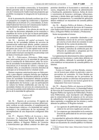 CAMARA DE DIPUTADOS DE LA NACION                   O.D. Nº 2.005            33
los socios de sociedades comerciales, la licenciataria     permitan identiﬁcar al licenciatario o autorizado, sus
deberá presentar ante la Autoridad Federal de Servi-       socios, integrantes de los órganos de administración
cios de Comunicación Audiovisual una propuesta que         y ﬁscalización, parámetros técnicos, fechas de inicio
posibilite recomponer la integración de la persona ju-     y vencimiento de licencias y prórrogas, infracciones,
rídica.                                                    sanciones y demás datos que resulten de interés para
   Si de la presentación efectuada resultase que el so-    asegurar la transparencia. La autoridad de aplicación
cio propuesto no cumple las condiciones y requisitos       deberá establecer un mecanismo de consulta pública
establecidos en el artículo 23 y concordantes, la Auto-    vía Internet.2
ridad Federal de Servicios de Comunicación Audiovi-           Art. 58. – Registro Público de Señales y Producto-
sual declarará la caducidad de la licencia.                ras. La Autoridad Federal de Servicios de Comunica-
   Art. 53. – Asambleas. A los efectos de esta ley se-     ción Audiovisual llevará actualizado, con carácter pú-
rán nulas las decisiones adoptadas en las reuniones o      blico, el Registro Público de Señales y Productoras.
asambleas de socios en las que no hayan participado,          Serán incorporadas al mismo:
exclusivamente, aquellos reconocidos como tales por
la autoridad de aplicación                                      a) Productoras de contenidos destinados a ser
   Art. 54. – Apertura del capital accionario. Las                 difundidos a través de los servicios regulados
acciones de las sociedades titulares de servicios de               por esta ley al solo efecto de constatar el cum-
comunicación audiovisual abierta, podrán comercia-                 plimiento de las cuotas de producción;
lizarse en el mercado de valores en un total máximo             b) Empresas generadoras y/o comercializadoras
del quince por ciento (15 %) del capital social con de-            de señales o derechos de exhibición para dis-
recho a voto. En el caso de los servicios de comuni-               tribución de contenidos y programas por los
cación audiovisual por suscripción ese porcentaje será             servicios regulados por esta ley.
de hasta el treinta por ciento (30 %).
                                                              La reglamentación determinará los datos registrales
   Art. 55. – Fideicomisos. Debentures. Debe reque-        a completar por las mismas y cuales datos deberán ser
rirse autorización previa a la autoridad de aplicación     de acceso público, debiendo la autoridad de aplica-
para la constitución de ﬁdeicomisos sobre las accio-       ción establecer un mecanismo de consulta pública vía
nes de sociedades licenciatarias cuando ellas no se co-    Internet.
mercialicen en el mercado de valores y siempre que,
mediante ellos, se concedieren a terceros derechos de           Nota artículo 58:
participar en la formación de la voluntad social.                 Existen en Canadá y en Gran Bretaña, extensio-
   Quienes requieran autorización para ser ﬁdeicomi-            nes de licencia para señales en particular o para los
sario o para adquirir cualquier derecho que implique            proveedores de contenidos. En Gran Bretaña por
posible injerencia en los derechos políticos de las ac-         ejemplo la ley determina que los proveedores de
ciones de sociedades licenciatarias deberán acreditar           contenidos pueden ser diferentes del propietario del
que reúnen las mismas condiciones establecidas para             multiplex y necesitan de una licencia general de la
ser adjudicatario de licencias y que esa participación          lndependent Television Comission.
no vulnera los límites establecidos por esta ley. Las
sociedades titulares de servicios de comunicación au-         Art. 59. – Registro Público de Agencias de Publici-
diovisual no podrán emitir debentures sin autorización     dad y Productoras Publicitarias. La Autoridad Federal
previa de la autoridad de aplicación.                      de Servicios de Comunicación Audiovisual, llevará el
                                                           Registro Público de Agencias de Publicidad y Produc-
                       CAPÍTULO III                        toras Publicitarias, cuya inscripción será obligatoria
                        Registros1                         para la comercialización de espacios en los servicios
                                                           de radiodifusión. La reglamentación determinará los
   Art. 56. – Registro de accionistas. El registro de      datos registrales a completar por las mismas y cuales
accionistas de las sociedades por acciones deberá per-     deberán ser públicos. El Registro incluirá:
mitir veriﬁcar en todo momento, el cumplimiento de
las disposiciones relativas a la titularidad del capital        a) Las agencias de publicidad que cursen publi-
accionario y las condiciones de los accionistas. El                cidad en los servicios regidos por esta ley;
incumplimiento de esta disposición conﬁgurará falta             b) Las empresas que intermedien en la comercia-
grave.                                                             lización de publicidad de los servicios regidos
   Art. 57. – Registro Público de Licencias y Auto-                por esta ley.
rizaciones. La Autoridad Federal de Servicios de              La autoridad de aplicación deberá mantener actua-
Comunicación Audiovisual llevará actualizado, con          lizado el registro de licencias y autorizaciones y esta-
carácter público, el Registro Público de Licencias         blecer un mecanismo de consulta pública vía Internet
y Autorizaciones que deberá contener los datos que
                                                              2. Doctor Ernesto Salas López, Subsecretario General, Gob.
  1. Sergio Soto, Secretario Gremial de la CTA.            de Tucumán.
 