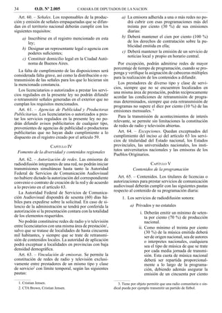 34          O.D. Nº 2.005            CAMARA DE DIPUTADOS DE LA NACION

   Art. 60. – Señales. Los responsables de la produc-           a) La emisora adherida a una o más redes no po-
ción y emisión de señales empaquetadas que se difun-               drá cubrir con esas programaciones más del
dan en el territorio nacional deberán cumplir con los              treinta por ciento (30 %) de sus emisiones
siguientes requisitos:                                             diarias:
     a) Inscribirse en el registro mencionado en esta           b) Deberá mantener el cien por ciento (100 %)
        ley;                                                       de los derechos de contratación sobre la pu-
                                                                   blicidad emitida en ella;
     b) Designar un representante legal o agencia con
        poderes suﬁcientes;                                     c) Deberá mantener la emisión de un servicio de
                                                                   noticias local y propio en horario central.
     c) Constituir domicilio legal en la Ciudad Autó-
        noma de Buenos Aires.                                 Por excepción, podrán admitirse redes de mayor
                                                           porcentaje de tiempo de programación, cuando se pro-
   La falta de cumplimiento de las disposiciones será      ponga y veriﬁque la asignación de cabeceras múltiples
considerada falta grave, así como la distribución o re-    para la realización de los contenidos a difundir.
transmisión de las señales para los que lo hicieran sin
la mencionada constancia.                                     Los prestadores de diverso tipo y clase de servi-
                                                           cios, siempre que no se encuentren localizados en
   Los licenciatarios o autorizados a prestar los servi-   una misma área de prestación, podrán recíprocamente
cios regulados en la presente ley no podrán difundir       acordar las condiciones de retransmisión de progra-
o retransmitir señales generadas en el exterior que no     mas determinados, siempre que esta retransmisión de
cumplan los requisitos mencionados.
                                                           programas no supere el diez por ciento (10 %) de las
   Art. 61. – Agencias de Publicidad y Productoras         emisiones mensuales. 3
Publicitarias. Los licenciatarios o autorizados a pres-
                                                              Para la transmisión de acontecimientos de interés
tar los servicios regulados en la presente ley no po-
                                                           relevante, se permite sin limitaciones la constitución
drán difundir avisos publicitarios de cualquier tipo,
                                                           de redes de radio y televisión abiertas.
provenientes de agencias de publicidad o productoras
publicitarias que no hayan dado cumplimiento a lo             Art. 64. – Excepciones. Quedan exceptuados del
dispuesto en el registro creado por el artículo 59.        cumplimiento del inciso a) del artículo 63 los servi-
                                                           cios de titularidad del Estado nacional, los Estados
                   CAPÍTULO IV                             provinciales, las universidades nacionales, los insti-
                                                           tutos universitarios nacionales y las emisoras de los
 Fomento de la diversidad y contenidos regionales
                                                           Pueblos Originarios.
   Art. 62. – Autorización de redes. Las emisoras de
radiodifusión integrantes de una red, no podrán iniciar                          CAPÍTULO V
transmisiones simultáneas hasta tanto la Autoridad                      Contenidos de la programación
Federal de Servicios de Comunicación Audiovisual
no hubiere dictado la autorización del correspondiente        Art. 65. – Contenidos. Los titulares de licencias o
convenio o contrato de creación de la red y de acuerdo     autorizaciones para prestar servicios de comunicación
a lo previsto en el artículo 63.                           audiovisual deberán cumplir con las siguientes pautas
   La Autoridad Federal de Servicios de Comunica-          respecto al contenido de su programación diaria:
ción Audiovisual dispondrá de sesenta (60) días há-             1. Los servicios de radiodifusión sonora:
biles para expedirse sobre la solicitud. En caso de si-
lencio de la administración se tendrá por conferida la                a) Privados y no estatales
autorización si la presentación contara con la totalidad                     i. Deberán emitir un mínimo de seten-
de los elementos requeridos.                                                    ta por ciento (70 %) de producción
   No podrán constituirse redes de radio y/o televisión                         nacional.
entre licenciatarios con una misma área de prestación1,                     ii. Como mínimo el treinta por ciento
salvo que se tratase de localidades de hasta cincuenta                          (30 %) de la música emitida deberá
mil habitantes, y siempre que se trate de retransmi-                            ser de origen nacional, sea de autores
sión de contenidos locales. La autoridad de aplicación                          o interpretes nacionales, cualquiera
podrá exceptuar a localidades en provincias con baja                            sea el tipo de música de que se trate
densidad demográﬁca.                                                            por cada media jornada de transmi-
   Art. 63. – Vinculación de emisoras. Se permite la                            sión. Esta cuota de música nacional
constitución de redes de radio y televisión exclusi-                            deberá ser repartida proporcional-
vamente entre prestadores de un mismo tipo y clase                              mente a lo largo de la programa-
de servicio2 con límite temporal, según las siguientes                          ción, debiendo además asegurar la
pautas:                                                                         emisión de un cincuenta por ciento
  1. Cristian Jensen.                                         3. Tiene por objeto permitir que una radio comunitaria o sin-
  2. CTA Brown, Cristian Jensen.                           dical pueda por ejemplo transmitir un partido de fútbol.
 