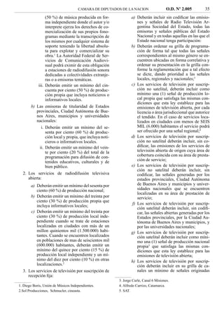 CAMARA DE DIPUTADOS DE LA NACION                    O.D. Nº 2.005       35
                 (50 %) de música producida en for-               a) Deberán incluir sin codiﬁcar las emisio-
                 ma independiente donde el autor y/o                 nes y señales de Radio Televisión Ar-
                 interprete ejerza los derechos de co-               gentina Sociedad del Estado, todas las
                 mercialización de sus propios fono-                 emisoras y señales públicas del Estado
                 gramas mediante la transcripción de                 Nacional y en todas aquellas en las que el
                 los mismos por cualquier sistema de                 Estado nacional tenga participación:
                 soporte teniendo la libertad absolu-             b) Deberán ordenar su grilla de programa-
                 ta para explotar y comercializar su                 ción de forma tal que todas las señales
                 obra.1 La Autoridad Federal de Ser-                 correspondientes al mismo género se en-
                 vicios de Comunicación Audiovi-                     cuentren ubicadas en forma correlativa y
                 sual podrá eximir de esta obligación                ordenar su presentación en la grilla con-
                 a estaciones de radiodifusión sonora                forme la reglamentación que a tal efecto
                 dedicadas a colectividades extranje-                se dicte, dando prioridad a las señales
                 ras o a emisoras temáticas.                         locales, regionales y nacionales;3
            iii. Deberán emitir un mínimo del cin-                c) Los servicios de televisión por suscrip-
                 cuenta por ciento (50 %) de produc-                 ción no satelital, deberán incluir como
                 ción propia que incluya noticieros o                mínimo una (1) señal de producción lo-
                 informativos locales.                               cal propia que satisfaga las mismas con-
                                                                     diciones que esta ley establece para las
       b) Las emisoras de titularidad de Estados                     emisiones de televisión abierta, por cada
          provinciales, Ciudad Autónoma de Bue-                      licencia o área jurisdiccional que autorice
          nos Aires, municipios y universidades                      el tendido. En el caso de servicios loca-
          nacionales:                                                lizados en ciudades con menos de SEIS
              i. Deberán emitir un mínimo del se-                    MIL (6.000) habitantes el servicio podrá
                 senta por ciento (60 %) de produc-                  ser ofrecido por una señal regional;4
                 ción local y propia, que incluya noti-           d) Los servicios de televisión por suscrip-
                 cieros o informativos locales.                      ción no satelital deberán incluir, sin co-
             ii. Deberán emitir un mínimo del vein-                  diﬁcar, las emisiones de los servicios de
                 te por ciento (20 %) del total de la                televisión abierta de origen cuya área de
                 programación para difusión de con-                  cobertura coincida con su área de presta-
                 tenidos educativos, culturales y de                 ción de servicio;
                 bien público.                                    e) Los servicios de televisión por suscrip-
                                                                     ción no satelital deberán incluir, sin
  2. Los servicios de radiodifusión televisiva                       codiﬁcar, las señales generadas por los
     abierta:                                                        estados provinciales, Ciudad Autónoma
       a) Deberán emitir un mínimo del sesenta por                   de Buenos Aires y municipios y univer-
          ciento (60 %) de producción nacional;                      sidades nacionales que se encuentren
                                                                     localizadas en su área de prestación de
       b) Deberán emitir un mínimo del treinta por                   servicio;
          ciento (30 %) de producción propia que
                                                                  f) Los servicios de televisión por suscrip-
          incluya informativos locales;
                                                                     ción satelital deberán incluir, sin codiﬁ-
       c) Deberán emitir un mínimo del treinta por                   car, las señales abiertas generadas por los
          ciento (30 %) de producción local inde-                    Estados provinciales, por la Ciudad Au-
          pendiente cuando se trate de estaciones                    tónoma de Buenos Aires y municipios, y
          localizadas en ciudades con más de un                      por las universidades nacionales;
          millon quinientos mil (1.500.000) habi-                 g) Los servicios de televisión por suscrip-
          tantes. Cuando se encuentren localizados                   ción satelital deberán incluir como míni-
          en poblaciones de mas de seiscientos mil                   mo una (1) señal de producción nacional
          (600.000) habitantes, deberán emitir un                    propia5 que satisfaga las mismas con-
          mínimo del quince por ciento (15 %) de                     diciones que esta ley establece para las
          producción local independiente y un mí-                    emisiones de televisión abierta;
          nimo del diez por ciento (10 %) en otras                h) Los servicios de televisión por suscrip-
          localizaciones.2                                           ción deberán incluir en su grilla de ca-
  3. Los servicios de televisión por suscripción de                  nales un mínimo de señales originadas
     recepción ﬁja:
                                                          3. Jorge Curle, Canal 6 Misiones.
1. Diego Boris, Unión de Músicos Independientes.          4. Alfredo Carrizo, Catamarca.
2.Sol Producciones, Schmucler, cineasta.                  5. SAT.
 