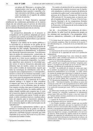36          O.D. Nº 2.005               CAMARA DE DIPUTADOS DE LA NACION

             en países del Mercosur y en países lati-                 En cuanto a la protección de las cuotas nacionales
             noamericanos con los que la República                 de programación, importa reconocer que la legisla-
             Argentina haya suscrito o suscriba a fu-              ción canadiense es estricta en materia de defensa de
             turo convenios a tal efecto, y que deberán            su producción audiovisual2, como también lo son las
             estar inscriptas en el registro de señales            premisas de la Directiva Europea de Televisión de
             previsto en esta ley. 1                               1989 (artículo 4)3. En nuestro país, se trata de cum-
                                                                   plir el mandato del artículo 75 inciso 19 de la Cons-
   (Televisión Móvil) El Poder Ejecutivo nacional
                                                                   titución Nacional y de los compromisos ﬁrmados
establecerá las condiciones pertinentes en la materia
objeto de este artículo para el servicio de televisión             ante la UNESCO al suscribir la Convención sobre
móvil, sujetas a la ratiﬁcación de las mismas por parte            la Protección y la Promoción de la diversidad de las
de la Comisión Bicameral prevista en esta ley.                     Expresiones Culturales.

     Nota artículo 65:                                           Art. 66. – Accesibilidad. Las emisiones de televi-
        Las perspectivas planteadas en el proyecto se         sión abierta, la señal local de producción propia en
     compadecen con las políticas adoptadas por países        los sistemas por suscripción y los programas infor-
     o regiones que cuentan con producción cultural y ar-     mativos, educativos, culturales y de interés general
     tística en condiciones de desarrollarse y que además
     necesitan ser defendidas.                                   2. La piedra basal del sistema de radiodifusión canadiense
        Respecto a las señales de los medios públicos y       es el contenido canadiense. Bajo los términos de la sección 3º
                                                              de la Broadcasting Act., el desarrollo de la actividad debe tener
     la necesidad de su inclusión en las grillas de los
                                                              por miras:
     servicios de señales múltiples, en la declaración de        El desarrollo y puesta en conocimiento del público del talento
     diciembre de 2007 titulada “Declaración Conjunta         canadiense.
     sobre Diversidad en la Radiodifusión” la Relatoría          La maximización del uso de la creatividad canadiense.
     de Libertad de Expresión menciona: “Los diferentes          La utilización de la capacidad del sector de la producción
     tipos de medios de comunicación –comerciales, de         independiente.
     servicio público y comunitarios– deben ser capaces          La Canadian Broadcasting Corp. como sistema de radiodi-
     de operar en, y tener acceso equitativo a todas las      fusión público, debe contribuir activamente con el ﬂujo e inter-
     plataformas de transmisión disponibles. Las medi-        cambio de las expresiones culturales.
                                                                 La sección 10 de la Broadcasting Act (section 10) facultó a la
     das especíﬁcas para promover la diversidad pue-          CRTC a decidir qué es aquello que constituye “programa cana-
     den incluir el reservar frecuencias adecuadas para       diense” y la proporción de tiempo que en los servicios debe ser
     diferentes tipos de medios, contar con must-carry        destinado a la difusión de la programación canadiense.
     rules (sobre el deber de transmisión), requerir que         La CRTC ha establecido un sistema de cuotas para regu-
     tanto las tecnologías de distribución como las de        lar la cantidad de programación canadiense en un contexto de
     recepción sean complementarias y/o interoperables,       dominación estadounidense en la actividad. La CRTC utiliza
     inclusive a través de las fronteras nacionales, y pro-   un sistema de puntajes para determinar la calidad de la progra-
     veer acceso no discriminatorio a servicios de ayuda,     mación canadiense en TV y radio AM (incluida la música) que
                                                              atiende a la cantidad de canadienses involucrados en la produc-
     tales como guías de programación electrónica.
                                                              ción de una canción, álbum, ﬁlm o programa. La sección 7 de
        En la planiﬁcación de la transición de la radio-      la “TV Broadcasting Regulations” requiere al licenciatario pú-
     difusión análoga a la digital se debe considerar         blico (CBC – Televisión de Québec, etc) dedicar no menos del
     el impacto que tiene en el acceso a los medios de        sesenta por ciento (60 %) de la programación de la última tarde
     comunicación y en los diferentes tipos de medios.        y noche (prime time) a la emisión de programación canadiense
     Esto requiere un plan claro para el cambio que pro-      y no menos del cincuenta por ciento (50%) a los licenciatarios
     mueva, en lugar de limitar, los medios públicos. Se      privados.
     deben adoptar medidas para asegurar que el costo            En deﬁniciones tomadas por la CRTC desde el año 1998, la
                                                              CRTC aumentó los contenidos canadienses en radiodifusión
     de la transición digital no limite la capacidad de los
                                                              sonora (tanto AM como FM) al treinta y cinco por ciento (35
     medios comunitarios para operar. Cuando sea apro-        %). También deﬁnió mínimos canadienses en las estaciones que
     piado, se debe considerar reservar, a mediano plazo,     difunden “specialty channels”.
     parte del espectro para la transmisión análoga de           3. Capítulo III. Promoción de la distribución y de la produc-
     radio. Al menos parte del espectro liberado a través     ción de programas televisivos. Artículo 4:
     de la transición digital se debe reservar para uso de       1. Los Estados miembros velarán, siempre que sea posible
     radiodifusión”.                                          y con los medios adecuados, para que los organismos de radio-
        Las previsiones reglamentarias tienden a que se       difusión televisiva reserven para obras europeas, con arreglo al
     permita la actualización de las grillas en una for-      artículo 6, una proporción mayoritaria de su tiempo de difusión,
     ma consistente con las facultades de la autoridad de     con exclusión del tiempo dedicado a las informaciones, a mani-
     aplicación y del Poder Ejecutivo nacional, que están     festaciones deportivas, a juegos, a la publicidad o a los servicios
                                                              de teletexto. Dicha proporción, habida cuenta de las responsa-
     inspiradas en la sección 202 h) de la Ley de Comu-       bilidades del organismo de radiodifusión televisiva para con su
     nicaciones de Estados Unidos.                            público en materia de información, de educación, de cultura y de
                                                              entretenimiento, deberá lograrse progresivamente con arreglo a
  1. Agrupación Comandante Andresito.                         criterios adecuados.
 