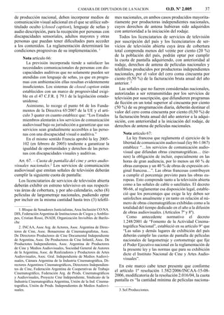 CAMARA DE DIPUTADOS DE LA NACION                      O.D. Nº 2.005           37
de producción nacional, deben incorporar medios de                mes nacionales, en ambos casos producidos mayorita-
comunicación visual adicional en el que se utilice sub-           riamente por productoras independientes nacionales,
titulado oculto (closed caption), lenguaje de señas y             cuyos derechos de antena hubieran sido adquiridos
audio descripción, para la recepción por personas con             con anterioridad a la iniciación del rodaje.
discapacidades sensoriales, adultos mayores y otras                  Todos los licenciatarios de servicios de televisión
personas que puedan tener diﬁcultades para acceder                por suscripción del país y los licenciatarios de ser-
a los contenidos. La reglamentación determinará las               vicios de televisión abierta cuya área de cobertura
condiciones progresivas de su implementación. 1                   total comprenda menos del veinte por ciento (20 %)
                                                                  de la población del país, podrán optar por cumplir
     Nota artículo 66:                                            la cuota de pantalla adquiriendo, con anterioridad al
       La previsión incorporada tiende a satisfacer las           rodaje, derechos de antena de películas nacionales y
     necesidades comunicacionales de personas con dis-            teleﬁlmes producidos por productoras independientes
     capacidades auditivas que no solamente pueden ser            nacionales, por el valor del cero coma cincuenta por
     atendidas con lenguaje de señas, ya que en progra-           ciento (0,50 %) de la facturación bruta anual del año
     mas con ambientación ellas resultan evidentemente            anterior. 3
     insuﬁcientes. Los sistemas de closed caption están
                                                                     Las señales que no fueren consideradas nacionales,
     establecidos con un marco de progresividad exigi-            autorizadas a ser retransmitidas por los servicios de
     ble en el 47 C.F.R. § 79.1 de la legislación estado-         televisión por suscripción, que difundieren programas
     unidense.                                                    de ﬁcción en un total superior al cincuenta por ciento
       Asimismo, lo recoge el punto 64 de los Funda-              (50 %) de su programación diaria, deberán destinar el
     mentos de la Directiva 65/2007 de la UE y el artí-           valor del cero coma cincuenta por ciento (0,50 %) de
     culo 3 quater en cuanto establece que: “Los Estados          la facturación bruta anual del año anterior a la adqui-
     miembros alentarán a los servicios de comunicación           sición, con anterioridad a la iniciación del rodaje, de
     audiovisual bajo su jurisdicción a garantizar que sus        derechos de antena de películas nacionales.
     servicios sean gradualmente accesibles a las perso-
     nas con una discapacidad visual o auditiva.”                     Nota artículo 67:
       En el mismo sentido Francia aprobó la ley 2005-                   La ley francesa que reglamenta el ejercicio de la
     102 (en febrero de 2005) tendiente a garantizar la               libertad de comunicación audiovisual (ley 86-1.067)
     igualdad de oportunidades y derechos de las perso-               establece “…los servicios de comunicación audio-
     nas con discapacidades visuales y auditivas.                     visual que difundan obras cinematográﬁcas… (tie-
                                                                      nen) la obligación de incluir, especialmente en las
   Art. 67. – Cuota de pantalla del cine y artes audio-               horas de gran audiencia, por lo menos un 60 % de
visuales nacionales.2 Los servicios de comunicación                   obras europeas y un 40 % de obras de expresión ori-
audiovisual que emitan señales de televisión deberán                  ginal francesa…”. Las obras francesas contribuyen
cumplir la siguiente cuota de pantalla:                               a cumplir el porcentaje previsto para las obras eu-
   Los licenciatarios de servicios de televisión abierta              ropeas. Esto comprende tanto a la televisión abierta
deberán exhibir en estreno televisivo en sus respecti-                como a las señales de cable o satelitales. El decreto
vas áreas de cobertura, y por año calendario, ocho (8)                90-66, al reglamentar esa disposición legal, estable-
películas de largometraje nacionales, pudiendo optar                  ció que los porcentajes que exige la ley deben ser
por incluir en la misma cantidad hasta tres (3) teleﬁl-               satisfechos anualmente y en tanto en relación al nú-
                                                                      mero de obras cinematográﬁcas exhibidas como a la
   1. Bloque de Senadores Justicialistas, Area Inclusión CO.NA.
                                                                      totalidad del tiempo dedicado en el año a la difusión
DIS, Federación Argentina de Instituciones de Ciegos y Amblío-        de obras audiovisuales. (Artículos 7º y 8º).
pes, Cristian Rossi, INADI, Organización Invisibles de Barilo-           Como antecedente normativo el decreto
che                                                                   1.248/2001 de “Fomento de la Actividad Cinema-
   2. INCAA, Asoc Arg. de Actores, Asoc. Argentina de Direc-          tográﬁca Nacional”, estableció en su artículo 9° que
tores de Cine, Asoc. Bonaerense de Cinematograﬁstas, Asoc.            “Las salas y demás lugares de exhibición del país
De Directores Productores de Cine Documental Independiente            deberán cumplir las cuotas de pantalla de películas
de Argentina, Asoc. De Productores de Cine Infantil, Asoc. De         nacionales de largometraje y cortometraje que ﬁje
Productotes Independientes, Asoc. Argentina de Productores            el Poder Ejecutivo nacional en la reglamentación de
de Cine y Medios Audiovisuales, Sociedad General de Autores           la presente ley y las normas que para su exhibición
de la Argentina, Asoc. de Realizadores y Productores de Artes         dicte el Instituto Nacional de Cine y Artes Audio-
Audiovisuales, Asoc. Gral. Independiente de Medios Audiovi-
suales, Cámara Argentina de la Industria Cinematográﬁca, Di-
                                                                      visuales”.
rectores Argentinos Cinematográﬁcos, Directores Independien-         En este marco cabe tener presente que conforme
tes de Cine, Federación Argentina de Cooperativas de Trabajo      el artículo 1º resolución 1.582/2006/INCAA-15-08-
Cinematográﬁco, Federación Arg. de Prods. Cinematográﬁcos
y Audiovisuales, Proyecto Cine Independiente, Sindicato de la
                                                                  2006, modiﬁcatoria de la resolución 2.016/04, la cuota
Industria Cinematográﬁca Argentina, Unión de la Ind. Cinema-      pantalla es “la cantidad mínima de películas naciona-
tográﬁca, Unión de Prods. Independientes de Medios Audiovi-
suales.                                                             3. Sol Producciones.
 
