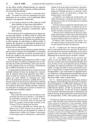 38          O.D. Nº 2.005              CAMARA DE DIPUTADOS DE LA NACION

les que deben exhibir obligatoriamente las empresas                cedente de diversas fuentes nacionales e internacio-
que por cualquier medio o sistema exhiban películas,               nales, en especial la información y el material que
en un período determinado.”                                        tengan por ﬁnalidad promover su bienestar social,
   Art. 68. – Protección de la niñez y contenidos dedi-            espiritual y moral y su salud física y mental. Los
cados. 1 En todos los casos los contenidos de la pro-              Estados partes, con tal objeto:
gramación, de sus avances y de la publicidad deben                   a) Alentarán a los medios de comunicación a di-
ajustarse a las siguientes condiciones:                            fundir información y materiales de interés social y
                                                                   cultural para el niño, de conformidad con el espíritu
     a) En el horario desde las 6.00 y hasta las 22.00             del artículo 29;
         horas deberán ser aptos para todo público;                  b) Promoverán la cooperación internacional en la
     b) Desde las 22.00 y hasta las 6.00 horas se po-              producción, el intercambio y la difusión de esa in-
         drán emitir programas considerados aptos                  formación y esos materiales procedentes de diversas
         para mayores.                                             fuentes culturales, nacionales e internacionales; y
   En el comienzo de los programas que no fueren ap-                 c) Promoverán la elaboración de directrices apro-
tos para todo público, se deberá emitir la caliﬁcación             piadas para proteger al niño contra toda información
que el mismo merece, de acuerdo a las categorías es-               y material perjudicial para su bienestar, teniendo en
tablecidas en este artículo. Durante los primeros trein-           cuenta las disposiciones de los artículos 13 y 18.
ta (30) segundos de cada bloque se deberá exhibir el                 En México, Perú, Venezuela y otros países, exis-
símbolo que determine la autoridad de aplicación al                ten sistemas legales de protección de la niñez a tra-
efecto de posibilitar la identiﬁcación visual de la cali-          vés del sistema de horario de protección.
ﬁcación que le corresponda.                                      Art. 69. – Codiﬁcación. No serán de aplicación el
   En el caso en que la hora oﬁcial no guarde uniformi-       inciso a) del artículo 68 en los servicios de televisión
dad en todo el territorio de la República, la autoridad       por suscripción de emisiones codiﬁcadas, en las que se
de aplicación modiﬁcará el horario de protección al           garantice que a las mismas sólo se accede por acción
menor que establece este artículo al efecto de uniﬁcar        deliberada de la persona que las contrate o solicite.
su vigencia en todo el país.                                     Art. 70. – La programación de los servicios pre-
   No será permitida la participación de niños o niñas        vistos en esta ley deberá evitar contenidos que pro-
menores de doce (12) años en programas que se emi-            muevan o inciten tratos discriminatorios basados en la
tan entre las 22.00 y las 8.00 horas, salvo que estos ha-     raza, el color, el sexo, la orientación sexual, el idioma,
yan sido grabados fuera de ese horario, circunstancia         la religión, las opiniones políticas o de cualquier otra
que se deberá mencionar en su emisión.                        índole, el origen nacional o social, la posición econó-
   La reglamentación determinará la existencia de una         mica, el nacimiento, el aspecto físico, la presencia de
cantidad mínima de horas de producción y transmi-             discapacidades o que menoscaben la dignidad huma-
sión de material audiovisual especíﬁco para niños y           na o induzcan a comportamientos perjudiciales para el
niñas en todos los canales de televisión abierta, cuyo        ambiente o para la salud de las personas y la integri-
origen sea como mínimo el cincuenta por ciento                dad de los niños, niñas o adolescentes. 3
(50 %) de producción nacional y establecerá las con-             Art. 71. – Quienes produzcan, distribuyan, emitan o
diciones para la inserción de una advertencia explícita       de cualquier forma obtengan beneﬁcios por la transmi-
previa cuando por necesidad de brindar información            sión de programas y/o publicidad velarán por el cum-
a la audiencia (noticieros / ﬂashes) pueden vulnerarse        plimiento de lo dispuesto por las leyes 23.344, sobre
los principios de protección al menor en horarios no          publicidad de tabacos, 24.788, ley nacional de lucha
reservados para un público adulto. 2                          contra el alcoholismo, 25.280, por la que se aprueba
                                                              la Convención Interamericana para la eliminación de
     Nota artículo 68:
                                                              todas las formas de discriminación contra las personas
       Tanto el presente artículo como los objetivos edu-
                                                              con discapacidad, 25.926, sobre pautas para la difu-
     cacionales previstos en el artículo 3° y las deﬁnicio-
     nes pertinentes contenidas en el artículo 4° tienen
                                                                 3. Periodistas de Argentina en Red por una Comunicación No
     en cuenta la “Convención sobre los Derechos del          Sexista –PAR– Red PAR, Consejo Nacional de la Mujer, INADI,
     Niño” de jerarquía constitucional conforme el Art.       Centro Cultural de la Memoria H. Conti, periodistas, ADEM,
     75 inciso 22 de la Constitución Nacional.                Alianza MenEngage, Red Nacional de Jóvenes y Adolescentes
       La Convención, aprobada por nuestro país me-           para la Salud Sexual y Reproductiva, estudiantes CS. Sociales,
     diante la ley 23.849, reconoce en su artículo 17 la      Feministas en Acción, ATEM y Red No a la Trata, ONG Mentes
     importante función que desempeñan los medios de          Activas, FEIM, Fundación Mujeres en Igualdad (MEI), Grupo
     comunicación y obliga a los Estados a velar porque       de Estudios Sociales, Revista Digital Feminas, AMUNRA, le-
     el niño tenga acceso a información y material pro-       gisladoras, Grupos Vulnerables, Unidad para la Erradicación de
                                                              la Explotación Sexual Infantil (Secretaría de DDHH), Consejo
                                                              Federal de DDHH, FM Azoteas, AMARC, Secretaría de DDHH
  1. INADI.                                                   de la Nación, Programa Juana Azurduy, Comunicación del Ar-
  2. Sol Producciones.                                        chivo Nacional de la Memoria
 