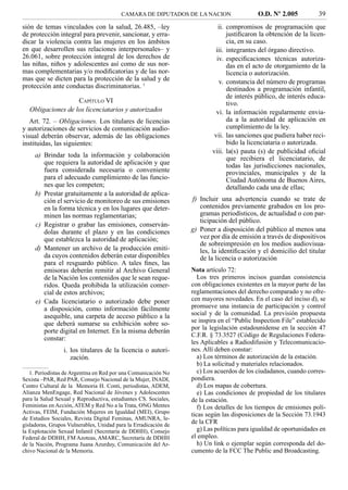 CAMARA DE DIPUTADOS DE LA NACION                  O.D. Nº 2.005           39
sión de temas vinculados con la salud, 26.485, –ley                         ii. compromisos de programación que
de protección integral para prevenir, sancionar, y erra-                        justiﬁcaron la obtención de la licen-
dicar la violencia contra las mujeres en los ámbitos                            cia, en su caso.
en que desarrollen sus relaciones interpersonales– y                      iii. integrantes del órgano directivo.
26.061, sobre protección integral de los derechos de                       iv. especiﬁcaciones técnicas autoriza-
las niñas, niños y adolescentes así como de sus nor-                            das en el acto de otorgamiento de la
mas complementarias y/o modiﬁcatorias y de las nor-                             licencia o autorización.
mas que se dicten para la protección de la salud y de                       v. constancia del número de programas
protección ante conductas discriminatorias. 1                                   destinados a programación infantil,
                                                                                de interés público, de interés educa-
                    CAPÍTULO VI                                                 tivo.
   Obligaciones de los licenciatarios y autorizados                        vi. la información regularmente envia-
   Art. 72. – Obligaciones. Los titulares de licencias                          da a la autoridad de aplicación en
y autorizaciones de servicios de comunicación audio-                            cumplimiento de la ley.
visual deberán observar, además de las obligaciones                       vii. las sanciones que pudiera haber reci-
instituidas, las siguientes:                                                    bido la licenciataria o autorizada.
                                                                         viii. la(s) pauta (s) de publicidad oﬁcial
     a) Brindar toda la información y colaboración                              que recibiera el licenciatario, de
        que requiera la autoridad de aplicación y que                           todas las jurisdicciones nacionales,
        fuera considerada necesaria o conveniente                               provinciales, municipales y de la
        para el adecuado cumplimiento de las funcio-                            Ciudad Autónoma de Buenos Aires,
        nes que les competen;                                                   detallando cada una de ellas;
     b) Prestar gratuitamente a la autoridad de aplica-
        ción el servicio de monitoreo de sus emisiones           f) Incluir una advertencia cuando se trate de
        en la forma técnica y en los lugares que deter-             contenidos previamente grabados en los pro-
        minen las normas reglamentarias;                            gramas periodísticos, de actualidad o con par-
                                                                    ticipación del público.
     c) Registrar o grabar las emisiones, conserván-
        dolas durante el plazo y en las condiciones              g) Poner a disposición del público al menos una
        que establezca la autoridad de aplicación;                  vez por día de emisión a través de dispositivos
                                                                    de sobreimpresión en los medios audiovisua-
     d) Mantener un archivo de la producción emiti-                 les, la identiﬁcación y el domicilio del titular
        da cuyos contenidos deberán estar disponibles               de la licencia o autorización
        para el resguardo público. A tales ﬁnes, las
        emisoras deberán remitir al Archivo General              Nota artículo 72:
        de la Nación los contenidos que le sean reque-              Los tres primeros incisos guardan consistencia
        ridos. Queda prohibida la utilización comer-             con obligaciones existentes en la mayor parte de las
        cial de estos archivos;                                  reglamentaciones del derecho comparado y no ofre-
     e) Cada licenciatario o autorizado debe poner               cen mayores novedades. En el caso del inciso d), se
        a disposición, como información fácilmente               promueve una instancia de participación y control
        asequible, una carpeta de acceso público a la            social y de la comunidad. La previsión propuesta
        que deberá sumarse su exhibición sobre so-               se inspira en el “Public Inspection File” establecido
                                                                 por la legislación estadounidense en la sección 47
        porte digital en Internet. En la misma deberán
                                                                 C.F.R. § 73.3527 (Código de Regulaciones Federa-
        constar:
                                                                 les Aplicables a Radiodifusión y Telecomunicacio-
                 i. los titulares de la licencia o autori-       nes. Allí deben constar:
                    zación.                                         a) Los términos de autorización de la estación.
                                                                    b) La solicitud y materiales relacionados.
   1. Periodistas de Argentina en Red por una Comunicación No       c) Los acuerdos de los ciudadanos, cuando corres-
Sexista –PAR, Red PAR, Consejo Nacional de la Mujer, INADI,      pondiera.
Centro Cultural de la Memoria H. Conti, periodistas, ADEM,          d) Los mapas de cobertura.
Alianza MenEngage, Red Nacional de Jóvenes y Adolescentes           e) Las condiciones de propiedad de los titulares
para la Salud Sexual y Reproductiva, estudiantes CS. Sociales,   de la estación.
Feministas en Acción, ATEM y Red No a la Trata, ONG Mentes          f) Los detalles de los tiempos de emisiones polí-
Activas, FEIM, Fundación Mujeres en Igualdad (MEI), Grupo        ticas según las disposiciones de la Sección 73.1943
de Estudios Sociales, Revista Digital Feminas, AMUNRA, le-
gisladoras, Grupos Vulnerables, Unidad para la Erradicación de
                                                                 de la CFR
la Explotación Sexual Infantil (Secretaría de DDHH), Consejo        g) Las políticas para igualdad de oportunidades en
Federal de DDHH, FM Azoteas, AMARC, Secretaría de DDHH           el empleo.
de la Nación, Programa Juana Azurduy, Comunicación del Ar-          h) Un link o ejemplar según corresponda del do-
chivo Nacional de la Memoria.                                    cumento de la FCC The Public and Broadcasting.
 