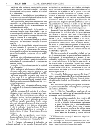 4          O.D. Nº 2.005              CAMARA DE DIPUTADOS DE LA NACION

       a) Alentar a los medios de comunicación –prensa       audiovisual se considera una actividad de interés pú-
    y radio, así como a los nuevos medios– a que sigan       blico, de carácter fundamental para el desarrollo so-
    desempeñando un importante papel en la sociedad          ciocultural de la población por el que se exterioriza
    de la información.                                       el derecho humano inalienable de expresar, recibir,
       b) Fomentar la formulación de legislaciones na-       difundir e investigar informaciones, ideas y opinio-
    cionales que garanticen la independencia y plurali-      nes. La explotación de los servicios de comunicación
    dad de los medios de comunicación.                       audiovisual podrá ser efectuada por prestadores de
       c) Tomar medidas apropiadas –siempre que sean         gestión estatal, de gestión privada con ﬁnes de lucro y
    compatibles con la libertad de expresión– para com-      de gestión privada sin ﬁnes de lucro, los que deberán
    batir los contenidos ilegales y perjudiciales en los     tener capacidad de operar y tener acceso equitativo a
    medios de comunicación.                                  todas las plataformas de transmisión disponibles.
       d) Alentar a los profesionales de los medios de
                                                                La condición de actividad de interés público impor-
    comunicación de los países desarrollados a crear re-
    laciones de colaboración y redes con los medios de
                                                             ta la preservación y el desarrollo de las actividades
    comunicación de los países en desarrollo, especial-      previstas en la presente como parte de las obligacio-
    mente en el campo de la capacitación.                    nes del Estado nacional establecidas en el artículo 75
       e) Promover una imagen equilibrada y variada de       inciso 19 de la Constitución Nacional. A tal efecto,
    las mujeres y los hombres en los medios de comu-         la comunicación audiovisual en cualquiera de sus so-
    nicación.                                                portes resulta una actividad social de interés público,
       f) Reducir los desequilibrios internacionales que     en la que el Estado debe salvaguardar el derecho a la
    afectan a los medios de comunicación, en particular      información, a la participación, preservación y desa-
    en lo que respecta a la infraestructura, los recursos    rrollo del Estado de Derecho, así como los valores de
    técnicos y el desarrollo de las capacidades humanas,     la libertad de expresión.
    aprovechando todas las ventajas que ofrecen las TIC         El objeto primordial de la actividad brindada por los
    al respecto.                                             servicios regulados en la presente es la promoción de
       g) Alentar a los medios de comunicación tradicio-     la diversidad y la universalidad en el acceso y la par-
    nales a reducir la brecha del conocimiento y facilitar   ticipación, implicando ello igualdad de oportunidades
    la circulación de contenido cultural, en particular en   de todos los habitantes de la Nación para acceder a
    las zonas rurales.                                       los beneﬁcios de su prestación. En particular, impor-
       Apartado 10. Dimensiones éticas de la sociedad        ta la satisfacción de las necesidades de información y
    de la información                                        comunicación social de las comunidades en que los
       25 La sociedad de la información debe basarse en      medios estén instalados y alcanzan en su área de co-
    valores aceptados universalmente, promover el bien       bertura o prestación. 1
    común e impedir la utilización indebida de las TIC.
                                                                (Legitimación) Toda persona que acredite interés2
       a) Tomar las medidas necesarias para promover
                                                             podrá requerir a la autoridad de aplicación competente
    la observancia de la paz y el mantenimiento de los
                                                             el cumplimiento por parte de los servicios de comu-
    valores fundamentales de libertad, igualdad, solida-
    ridad, tolerancia, responsabilidad compartida y res-
                                                             nicación audiovisual de las obligaciones previstas en
    peto de la naturaleza.                                   esta ley.
       b) Todas las partes interesadas deben acrecentar         Este derecho incluye el de participar en las audien-
    su conciencia de la dimensión ética de su utilización    cias públicas establecidas como requisito de prórrogas
    de las TIC.                                              de licencias, entre otras.
       c) Todos los actores de la sociedad de la informa-       Art. 3º – Objetivos. Se establecen para los servicios
    ción deben promover el bien común, proteger la pri-      de comunicación audiovisual y los contenidos de sus
    vacidad y los datos personales así como adoptar las      emisiones, los siguientes objetivos:
    medidas preventivas y acciones adecuadas, tal como
    lo establece la ley, contra la utilización abusiva de
                                                                  a) La promoción y garantía del libre ejercicio del
    las TIC, por ejemplo, las conductas ilegales y otros             derecho de toda persona a investigar, buscar,
    actos motivados por el racismo, la discriminación                recibir y difundir informaciones, opiniones
    racial, la xenofobia y otros tipos de intolerancia,              e ideas, sin censura, en el marco del respeto
    el odio, la violencia, y todas las formas del abuso              al Estado de Derecho democrático y los de-
    infantil, incluidas la pedoﬁlia y la pornografía in-             rechos humanos, conforme las obligaciones
    fantil, así como el tráﬁco y la explotación de seres             emergentes de la Convención Americana
    humanos.                                                         sobre Derechos Humanos y demás tratados
       d) Invitar a las correspondientes partes interesa-
    das, especialmente al sector docente, a seguir inves-       1. Pluralismo como derecho y rol del Estado. Sergio Soto,
    tigando sobre las dimensiones éticas de las TIC.         secretario gremial de la CTA.
                                                                2. Coalición por una Radiodifusión Democrática; Julio Bus-
  Art. 2º – Carácter y alcances de la deﬁnición. La          teros, CTA Brown; Sofía Rodríguez, Colegio San Javier; Néstor
actividad realizada por los servicios de comunicación        Busso, Fundación Alternativa Popular, Episcopado
 