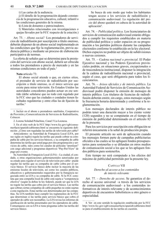 40            O.D. Nº 2.005                 CAMARA DE DIPUTADOS DE LA NACION

       i) Las cartas de la audiencia.                                        Se busca de este modo que todos los habitantes
       j) El detalle de la programación dejando constan-                   tengan acceso a los servicios de radiodifusión y
     cia de la programación educativa, cultural, infantil o                comunicación audiovisual. La regulación del pre-
     las condiciones generales de la misma.                                cio del abono quedará en cabeza de la autoridad de
       k) Lista de donantes o patrocinadores.                              aplicación4.
       l) Materiales relacionados con investigaciones o
     quejas llevados por la FCC respecto de la estación.)                Art. 74. – Publicidad política. Los licenciatarios de
                                                                      servicios de comunicación audiovisual estarán obliga-
   Art. 73. – Abono social.1 Los prestadores de servi-                dos a cumplir los requisitos establecidos en materia
cios de radiodifusión por suscripción a título oneroso,               de publicidad política y ceder espacios en su progra-
deberán disponer de un abono social implementado en                   mación a los partidos políticos durante las campañas
las condiciones que ﬁje la reglamentación, previa au-                 electorales conforme lo establecido en la ley electoral.
diencia pública y mediante un proceso de elaboración                  Dichos espacios no podrán ser objeto de subdivisiones
participativa de normas.                                              o nuevas cesiones.
   La oferta de señales que se determine para la presta-                 Art. 75. – Cadena nacional o provincial. El Poder
ción del servicio con abono social, deberá ser ofrecida               Ejecutivo nacional y los Poderes Ejecutivos provin-
a todos los prestadores a precio de mercado y en las                  ciales podrán, en situaciones graves, excepcionales o
mismas condiciones en todo el país.2                                  de trascendencia institucional, disponer la integración
     Nota artículo 73:                                                de la cadena de radiodifusión nacional o provincial,
        El abono social atiende a que, en ciertos sitios,             según el caso, que será obligatoria para todos los li-
     el prestador de servicio de radiodifusión por sus-               cenciatarios.
     cripción a título oneroso, es el único servicio que                 Art. 76. – Avisos oﬁciales y de interés público. La
     existe para mirar televisión. En Estados Unidos las              Autoridad Federal de Servicios de Comunicación Au-
     autoridades concedentes pueden actuar en ese sen-                diovisual podrá disponer la emisión de mensajes de
     tido (debe señalarse que no todo está regulado por               interés público. Los titulares de licencias de radiodi-
     la FCC sino que las ciudades o condados tienen fa-               fusión deberán emitir, sin cargo, estos mensajes según
     cultades regulatorias y entre ellas las de ﬁjación de            la frecuencia horaria determinada y conforme a la re-
     tarifas.3                                                        glamentación.
                                                                         Los mensajes declarados de interés público no
   1. Incluir en el abono a prestadores satelitales, Cooperativa      podrán tener una duración mayor a los ciento veinte
de Provisión y Comercialización de Servicios de Radiodifusión,
Colsecor.
                                                                      (120) segundos y no se computarán en el tiempo de
                                                                      emisión de publicidad determinado en el artículo 82
   2. Lorena Soledad Polachine, Canal 5 La Leonesa.
                                                                      de la presente.
   3. En el sitio web de la FCC http://www.fcc.gov/cgb/consu-
merfacts/spanish/cablerates.html se encuentra la siguiente deﬁ-          Para los servicios por suscripción esta obligación se
nición: ¿Cómo son reguladas las tarifas de televisión por cable?      referirá únicamente a la señal de producción propia.
   Antecedentes: su Autoridad de Franquicia Local (LFA, por              El presente artículo no será de aplicación cuando
sus siglas en inglés) regula las tarifas que puede cobrar su com-     los mensajes formen parte de campañas publicitarias
pañía de cable por los servicios básicos, y su compañía de cable
determina las tarifas que usted paga por otra programación y ser-
                                                                      oﬁciales a las cuales se les apliquen fondos presupues-
vicios de cable, tales como los canales de películas “premium”        tarios para sostenerlas o se difundan en otros medios
con cargo adicional y programas deportivos “Pay-Per-View” de          de comunicación social a los que se les apliquen fon-
pago por evento.                                                      dos públicos para sostenerlos.
   Su Autoridad de Franquicia Local (LFA) – La ciudad, el con-           Este tiempo no será computado a los efectos del
dado, u otras organizaciones gubernamentales autorizadas por          máximo de publicidad permitido por la presente ley.
su estado para regular el servicio de televisión por cable– puede
regular las tarifas que su compañía de cable cobra por el ser-
vicio básico. El servicio básico debe incluir la mayoría de las                           CAPÍTULO VII
emisoras locales de televisión, así como los canales públicos,                  Derecho al acceso a los contenidos
educativos y gubernamentales requeridos por la franquicia ne-                         de interés relevante
gociada entre su LFA y su compañía de cable. Si la FCC cons-
tata que una compañía local de cable está sujeta a “competencia         Art. 77. – Derecho de acceso. Se garantiza el de-
efectiva” (según la deﬁne la ley federal), puede ser que la LFA       recho al acceso universal –a través de los servicios
no regule las tarifas que cobra por el servicio básico. Las tarifas   de comunicación audiovisual– a los contenidos in-
que cobran ciertas compañías de cable pequeñas no están sujetas       formativos de interés relevante y de acontecimientos
a esta regulación. Estas tarifas son determinadas por las compa-
ñías. Su LFA también hace cumplir los reglamentos de la FCC
                                                                      deportivos de encuentros futbolísticos u otro género o
que determinan si las tarifas para servicio básico que cobra el       especialidad.
operador de cable son razonables. La LFA revisa los informes de
justiﬁcación de tarifas presentados por los operadores de cable.         4. Ver en este sentido la regulación establecida por la FCC
Comuníquese con su LFA si tiene preguntas sobre las tarifas del       http://www.fcc.gov/cgb/consumerfacts/spanish/cablerates.html
servicio básico.                                                      se para el establecimiento de las tarifas en cuestión.
 