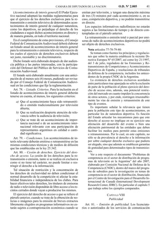 CAMARA DE DIPUTADOS DE LA NACION                     O.D. Nº 2.005            41
   (Acontecimientos de interés general) El Poder Ejecu-      emitan por televisión, y tengan una duración máxima
tivo nacional adoptará las medidas reglamentarias para       de tres (3) minutos por cada acontecimiento o, en su
que el ejercicio de los derechos exclusivos para la re-      caso, competición deportiva, y no podrán transmitirse
transmisión o emisión televisiva de determinados acon-       en directo.
tecimientos de interés general de cualquier naturaleza,        Los espacios informativos radiofónicos no estarán
como los deportivos, no perjudique el derecho de los         sujetos a las limitaciones de tiempo y de directo con-
ciudadanos a seguir dichos acontecimientos en directo y      templadas en el párrafo anterior.
de manera gratuita, en todo el territorio nacional.            La retransmisión o emisión total o parcial por emi-
   En el cumplimiento de estas previsiones, el Consejo       soras de radio de acontecimientos deportivos no podrá
Federal de Comunicación Audiovisual deberá elaborar          ser objeto de derechos exclusivos.
un listado anual de acontecimientos de interés general
para la retransmisión o emisión televisiva, respecto de          Nota artículos 77-78-79-80:
los cuales el ejercicio de derechos exclusivos deberá               Se toman como fuentes los principios y regulacio-
ser justo, razonable y no discriminatorio.                       nes que sobre la materia establecen la reciente Di-
   Dicho listado será elaborado después de dar audien-           rectiva Europea Nº 65/2007, así como ley 21/1997,
cia pública a las partes interesadas, con la participa-          del 3 de julio, reguladora de las Emisiones y Re-
ción del Defensor del Público de Servicios de Comu-              transmisiones de Competiciones y Acontecimientos
nicación Audiovisual.                                            Deportivos de España, y resoluciones de tribunales
                                                                 de defensa de la competencia, incluidos los antece-
   El listado será elaborado anualmente con una antici-          dentes de la propia CNDC de la Argentina.
pación de al menos seis (6) meses, pudiendo ser revisa-             La existencia de derechos exclusivos acordados
do por el Consejo Federal de Comunicación Audiovi-               entre particulares trae aparejada no sólo la exclusión
sual en las condiciones que ﬁje la reglamentación.               de parte de la población al pleno ejercicio del dere-
   Art. 78. – Listado. Criterios. Para la inclusión en el        cho de acceso sino, además, una potencial restric-
listado de acontecimientos de interés general deberán            ción del mercado en cuanto impiden la concurrencia
tenerse en cuenta, al menos, los siguientes criterios:           de otros actores, y por ende, restringen irrazonable-
     a) Que el acontecimiento haya sido retransmiti-             mente las vías de emisión y retransmisión de este
         do o emitido tradicionalmente por televisión            tipo de eventos.
         abierta;                                                   Es importante señalar la relevancia que tienen
                                                                 para la población este tipo de acontecimientos, en
     b) Que su realización despierte atención de rele-           particular los de naturaleza deportiva. Es función
         vancia sobre la audiencia de televisión;                del Estado articular los mecanismos para que este
     c) Que se trate de un acontecimiento de impor-              derecho al acceso no implique en su ejercicio una
         tancia nacional o de un acontecimiento inter-           afectación del desarrollo del evento o bien una
         nacional relevante con una participación de             afectación patrimonial de las entidades que deben
         representantes argentinos en calidad o canti-           facilitar los medios para permitir estas emisiones
         dad signiﬁcativa.                                       o retransmisiones. Por lo cual, en este capítulo, no
   Art. 79. – Condiciones. Los acontecimientos de in-            sólo se da prevalencia al derecho a la información
terés relevante deberán emitirse o retransmitirse en las         por sobre cualquier derecho exclusivo que pudiera
mismas condiciones técnicas y de medios de difusión              ser alegado, sino que además se establecen garantías
que las establecidas en la ley 25.342.                           de gratuidad para determinados tipos de transmisio-
   Art. 80. – Cesión de derechos. Ejercicio del dere-            nes.
cho de acceso. La cesión de los derechos para la re-                Ver a este respecto el documento “Problemas de
transmisión o emisión, tanto si se realiza en exclusiva          competencia en el sector de distribución de progra-
como si no tiene tal carácter, no puede limitar o res-           mas de televisión en la Argentina” del año 2007,
tringir el derecho a la información.                             elaborado por Comisión Nacional de Defensa de la
                                                                 Competencia (CNDC), dentro del marco del progra-
   Tal situación de restricción y la concentración de            ma de subsidios para la investigación en temas de
los derechos de exclusividad no deben condicionar el             competencia en el sector de distribución, ﬁnanciado
normal desarrollo de la competición ni afectar la esta-          por el Centro de Investigación para el Desarrollo In-
bilidad ﬁnanciera e independencia de los clubes. Para            ternacional de Canadá (International Development
hacer efectivos tales derechos, los titulares de emisoras        Research Center, IDRC). En particular el capítulo 5
de radio o televisión dispondrán de libre acceso a los re-       que trabaja sobre los ejemplos comparados.
cintos cerrados donde vayan a producirse los mismos.
   El ejercicio del derecho de acceso a que se reﬁere el                         CAPÍTULO VIII
párrafo anterior, cuando se trate de la obtención de no-                          Publicidad
ticias o imágenes para la emisión de breves extractos
libremente elegidos en programas informativos no es-            Art. 81. – Emisión de publicidad. Los licenciata-
tarán sujetos a contraprestación económica cuando se         rios o autorizados de los servicios de comunicación
 