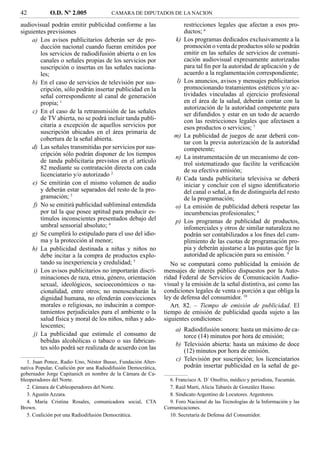 42           O.D. Nº 2.005              CAMARA DE DIPUTADOS DE LA NACION

audiovisual podrán emitir publicidad conforme a las                    restricciones legales que afectan a esos pro-
siguientes previsiones                                                 ductos; 6
     a) Los avisos publicitarios deberán ser de pro-                k) Los programas dedicados exclusivamente a la
        ducción nacional cuando fueran emitidos por                    promoción o venta de productos sólo se podrán
        los servicios de radiodifusión abierta o en los                emitir en las señales de servicios de comuni-
        canales o señales propias de los servicios por                 cación audiovisual expresamente autorizadas
        suscripción o insertas en las señales naciona-                 para tal ﬁn por la autoridad de aplicación y de
        les;                                                           acuerdo a la reglamentación correspondiente;
     b) En el caso de servicios de televisión por sus-              l) Los anuncios, avisos y mensajes publicitarios
        cripción, sólo podrán insertar publicidad en la                promocionando tratamientos estéticos y/o ac-
        señal correspondiente al canal de generación                   tividades vinculadas al ejercicio profesional
        propia; 1                                                      en el área de la salud, deberán contar con la
                                                                       autorización de la autoridad competente para
     c) En el caso de la retransmisión de las señales                  ser difundidos y estar en un todo de acuerdo
        de TV abierta, no se podrá incluir tanda publi-                con las restricciones legales que afectasen a
        citaria a excepción de aquellos servicios por                  esos productos o servicios; 7
        suscripción ubicados en el área primaria de
        cobertura de la señal abierta.                             m) La publicidad de juegos de azar deberá con-
                                                                       tar con la previa autorización de la autoridad
     d) Las señales transmitidas por servicios por sus-                competente;
        cripción sólo podrán disponer de los tiempos
                                                                    n) La instrumentación de un mecanismo de con-
        de tanda publicitaria previstos en el artículo                 trol sistematizado que facilite la veriﬁcación
        82 mediante su contratación directa con cada                   de su efectiva emisión;
        licenciatario y/o autorizado 2
                                                                    ñ) Cada tanda publicitaria televisiva se deberá
     e) Se emitirán con el mismo volumen de audio                      iniciar y concluir con el signo identiﬁcatorio
        y deberán estar separados del resto de la pro-                 del canal o señal, a ﬁn de distinguirla del resto
        gramación; 3                                                   de la programación;
     f) No se emitirá publicidad subliminal entendida               o) La emisión de publicidad deberá respetar las
        por tal la que posee aptitud para producir es-                 incumbencias profesionales; 8
        tímulos inconscientes presentados debajo del                p) Los programas de publicidad de productos,
        umbral sensorial absoluto; 4                                   infomerciales y otros de similar naturaleza no
     g) Se cumplirá lo estipulado para el uso del idio-                podrán ser contabilizados a los ﬁnes del cum-
        ma y la protección al menor;                                   plimiento de las cuotas de programación pro-
     h) La publicidad destinada a niñas y niños no                     pia y deberán ajustarse a las pautas que ﬁje la
        debe incitar a la compra de productos explo-                   autoridad de aplicación para su emisión. 9
        tando su inexperiencia y credulidad; 5                    No se computará como publicidad la emisión de
     i) Los avisos publicitarios no importarán discri-         mensajes de interés público dispuestos por la Auto-
        minaciones de raza, etnia, género, orientación         ridad Federal de Servicios de Comunicación Audio-
        sexual, ideológicos, socioeconómicos o na-             visual y la emisión de la señal distintiva, así como las
        cionalidad, entre otros; no menoscabarán la            condiciones legales de venta o porción a que obliga la
        dignidad humana, no ofenderán convicciones             ley de defensa del consumidor. 10
        morales o religiosas, no inducirán a compor-              Art. 82. – Tiempo de emisión de publicidad. El
        tamientos perjudiciales para el ambiente o la          tiempo de emisión de publicidad queda sujeto a las
        salud física y moral de los niños, niñas y ado-        siguientes condiciones:
        lescentes;
                                                                    a) Radiodifusión sonora: hasta un máximo de ca-
     j) La publicidad que estimule el consumo de                       torce (14) minutos por hora de emisión;
        bebidas alcohólicas o tabaco o sus fabrican-
                                                                    b) Televisión abierta: hasta un máximo de doce
        tes sólo podrá ser realizada de acuerdo con las
                                                                       (12) minutos por hora de emisión.
   1. Juan Ponce, Radio Uno, Néstor Busso, Fundación Alter-
                                                                    c) Televisión por suscripción; los licenciatarios
nativa Popular, Coalición por una Radiodifusión Democrática,           podrán insertar publicidad en la señal de ge-
gobernador Jorge Capitanich en nombre de la Cámara de Ca-
bleoperadores del Norte.                                         6. Francisco A. D´ Onofrio, médico y periodista, Tucumán.
   2. Cámara de Cableoperadores del Norte.                       7. Raúl Marti, Alicia Tabarés de González Hueso.
   3. Agustín Azzara.                                            8. Sindicato Argentino de Locutores. Argentores.
   4. María Cristina Rosales, comunicadora social, CTA           9. Foro Nacional de las Tecnologías de la Información y las
Brown.                                                         Comunicaciones.
   5. Coalición por una Radiodifusión Democrática.               10. Secretaría de Defensa del Consumidor.
 