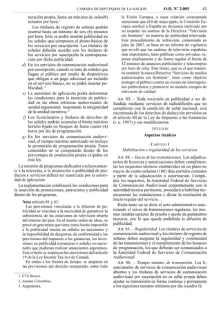 CAMARA DE DIPUTADOS DE LA NACION                      O.D. Nº 2.005           43
         neración propia, hasta un máximo de ocho(8)               la Unión Europea, a cuya colación corresponde
         minutos por hora.1                                        mencionar que el 6 de mayo ppdo, la Comisión Eu-
            Los titulares de registro de señales podrán            ropea notiﬁcó a España un dictamen motivado por
         insertar hasta un máximo de seis (6) minutos              no respetar las normas de la Directiva “Televisión
         por hora. Sólo se podrá insertar publicidad en            sin fronteras” en materia de publicidad televisada.
         las señales que componen el abono básico de               Este procedimiento de infracción, comenzado en
         los servicios por suscripción. Los titulares de           julio de 2007, se basa en un informe de vigilancia
         señales deberán acordar con los titulares de              que reveló que las cadenas de televisión españolas
         los servicios por suscripción la contrapresta-            más importantes, tanto públicas como privadas, su-
         ción por dicha publicidad.                                peran ampliamente y de forma regular el límite de
     d) En los servicios de comunicación audiovisual               12 minutos de anuncios publicitarios y telecompras
         por suscripción, cuando se trate de señales que           por hora de reloj. Este límite, que es el que mantie-
         llegan al público por medio de dispositivos               ne también la nueva Directiva “Servicios de medios
         que obligan a un pago adicional no incluido               audiovisuales sin fronteras”, tiene como objetivo
         en el servicio básico, no se podrá insertar pu-           proteger al público contra un exceso de interrupcio-
         blicidad; 2                                               nes publicitarias y promover un modelo europeo de
      e) La autoridad de aplicación podrá determinar               televisión de calidad.
         las condiciones para la inserción de publici-            Art. 83. – Toda inversión en publicidad a ser di-
         dad en las obras artísticas audiovisuales de          fundida mediante servicios de radiodifusión que no
         unidad argumental; respetando la integralidad         cumplieran con la condición de señal nacional, será
         de la unidad narrativa; 3                             exceptuada de los derechos de deducción previstos en
      f) Los licenciatarios y titulares de derechos de         el artículo 80 de la Ley de Impuesto a las Ganancias
         las señales podrán acumular el límite máximo          (t. o. 1997) y sus modiﬁcatorias.
         horario ﬁjado en bloques de hasta cuatro (4)                                TITULO IV
         horas por día de programación.
     g) En los servicios de comunicación audiovi-                                Aspectos técnicos
         sual, el tiempo máximo autorizado no incluye
         la promoción de programación propia. Estos                                 CAPÍTULO I
         contenidos no se computarán dentro de los                  Habilitación y regularidad de los servicios
         porcentajes de producción propia exigidos en
                                                                  Art. 84. – Inicio de las transmisiones. Los adjudica-
         esta ley.
                                                               tarios de licencias y autorizaciones deben cumplimen-
   La emisión de programas dedicados exclusivamen-             tar los requisitos técnicos establecidos en un plazo no
te a la televenta, a la promoción o publicidad de pro-         mayor de ciento ochenta (180) días corridos contados
ductos y servicios deberá ser autorizada por la autori-        a partir de la adjudicación o autorización. Cumpli-
dad de aplicación.                                             dos los requisitos, la Autoridad Federal de Servicios
   La reglamentación establecerá las condiciones para          de Comunicación Audiovisual conjuntamente con la
la inserción de promociones, patrocinios y publicidad          autoridad técnica pertinente, procederá a habilitar téc-
dentro de los programas.                                       nicamente las instalaciones y dictar la resolución de
                                                               inicio regular del servicio.
    Nota artículo 81 y 82:
      Las previsiones vinculadas a la difusión de pu-             Hasta tanto no se dicte el acto administrativo auto-
    blicidad se vinculan a la necesidad de garantizar la       rizando el inicio de transmisiones regulares, las mis-
    subsistencia de las estaciones de televisión abierta       mas tendrán carácter de prueba y ajuste de parámetros
    del interior del país. En el mismo orden de ideas, se      técnicos, por lo que queda prohibida la difusión de
    prevé un gravamen que tiene como hecho imponible           publicidad.
    a la publicidad inserta en señales no nacionales y            Art. 85. – Regularidad. Los titulares de servicios de
    la imposibilidad de desgravar, de conformidad a las        comunicación audiovisual y los titulares de registro de
    previsiones del impuesto a las ganancias, las inver-       señales deben asegurar la regularidad y continuidad
    siones en publicidad extranjeras o señales no nacio-       de las transmisiones y el cumplimiento de los horarios
    nales que pudieran realizar anunciantes argentinos.        de programación, los que deberán ser comunicados a
    Este criterio se inspira en las previsiones del artículo   la Autoridad Federal de Servicios de Comunicación
    19 de la Ley Income Tax Act de Canadá.                     Audiovisual.
      En orden a los límites de tiempo, se amparan en             Art. 86. – Tiempo mínimo de transmisión. Los li-
    las previsiones del derecho comparado, sobre todo          cenciatarios de servicios de comunicación audiovisual
                                                               abiertos y los titulares de servicios de comunicación
  1. CTA Brown.                                                audiovisual por suscripción en su señal propia deben
  2. Jonatan Colombino.                                        ajustar su transmisión en forma continua y permanente
  3. Argentores.                                               a los siguientes tiempos mínimos por día (cuadro 1).
 