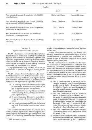 44          O.D. Nº 2.005             CAMARA DE DIPUTADOS DE LA NACION

                                                        Cuadro 1

                                                                           Radio                       TV

Area primaria de servicio de seiscientos mil (600.000)              Dieciséis (16) horas        Catorce (14) horas
o más habitantes

Area primaria de servicio de entre cien mil (100.000)                Catorce (14) horas          Diez (10) horas
y seiscientos mil (600.000) habitantes

Area primaria de servicio de entre treinta mil (30.000)               Doce (12) horas            Ocho (8) horas
y cien mil (100.000) habitantes

Area primaria de servicio de entre tres mil (3.000)                   Doce (12) horas             Seis (6) horas
y treinta mil (30.000) habitantes

Area primaria de servicio de menos de tres mil (3.000)                Diez (10) horas             Seis (6) horas
habitantes


                      CAPÍTULO II                            con las localizaciones previstas en la Norma Nacional
         Regulación técnica de los servicios                 de Servicio.
                                                                El Plan Técnico de Frecuencias y las Normas Téc-
   Art. 87. – Instalación y operatividad. Los servicios      nicas de Servicio serán considerados objeto de infor-
de comunicación audiovisual abierta y/o que utilicen         mación positiva, y deberán estar disponibles en la
espectro radioeléctrico se instalarán y operarán con         página web de la Autoridad Federal de Servicios de
sujeción a los parámetros técnicos y la calidad de ser-      Comunicación Audiovisual.
vicio que establezca la Norma Nacional de Servicio
elaborada por la autoridad de aplicación y los demás            Art. 89. – Reservas en la administración del espec-
organismos con jurisdicción en la materia.                   tro radioeléctrico. En oportunidad de elaborar el Plan
                                                             Técnico de Frecuencias, la Autoridad Federal de Ser-
   El equipamiento técnico y las obras civiles de sus        vicios de Comunicación Audiovisual deberá realizar
instalaciones se ajustarán al proyecto técnico presen-       las siguientes reservas de frecuencias, sin perjuicio de
tado.                                                        la posibilidad de ampliar las reservas de frecuencia en
   Art. 88. – Norma Nacional de Servicio. La Autori-         virtud de la incorporación de nuevas tecnologías que
dad Federal de Servicios de Comunicación Audiovi-            permitan un mayor aprovechamiento del espectro ra-
sual confeccionará y modiﬁcará, con la participación         dioeléctrico.
de la respectiva autoridad técnica, la Norma Nacional
de Servicio con sujeción a los siguientes criterios:               a) Para el Estado nacional se reservarán las fre-
                                                                      cuencias necesarias para el cumplimiento de
     a) Las normas y restricciones técnicas que surjan                los objetivos de Radio y Televisión Argentina
        de los tratados internacionales vigentes en los               Sociedad del Estado, sus repetidoras operati-
        que la Nación Argentina sea signataria;                       vas, y las repetidoras necesarias a ﬁn de cubrir
     b) Los requerimientos de la política nacional de                 todo el territorio nacional;
        comunicación y de las jurisdicciones munici-               b) Para cada Estado provincial y la Ciudad Au-
        pales y provinciales;                                         tónoma de Buenos Aires se reservará una (1)
     c) El aprovechamiento del espectro radioeléctri-                 frecuencia de radiodifusión sonora por modu-
        co que promueva la mayor cantidad de emi-                     lación de amplitud (AM), una (1) frecuencia
        soras;                                                        de radiodifusión sonora por modulación de
     d) Las condiciones geomorfológicas de la zona                    frecuencia (FM) y una (1) frecuencia de tele-
        que será determinada como área de presta-                     visión abierta, con más las repetidoras necesa-
        ción. 1                                                       rias a ﬁn de cubrir todo el territorio propio;
   Toda localización radioeléctrica no prevista en la              c) Para cada Estado municipal una (1) frecuen-
norma, podrá ser adjudicada a petición de parte inte-                 cia de radiodifusión sonora por modulación de
resada, según el procedimiento que corresponda, si se                 frecuencia (FM);
veriﬁca su factibilidad y compatibilidad radioeléctrica            d) En cada localización donde esté la sede central
                                                                      de una universidad nacional, una (1) frecuen-
  1. Asoc. Misionera de Radios.                                       cia de televisión abierta, y una (1) frecuencia
 