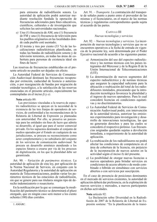 CAMARA DE DIPUTADOS DE LA NACION                   O.D. Nº 2.005          45
        para emisoras de radiodifusión sonora. La             Art. 91. – Transporte. La contratación del transpor-
        autoridad de aplicación podrá autorizar me-        te de señales punto a punto entre el proveedor de las
        diante resolución fundada la operación de          mismas y el licenciatario, en el marco de las normas
        frecuencias adicionales para ﬁnes educativos,      técnicas y regulatorias correspondientes queda sujeta
        cientíﬁcos, culturales o de investigación que      al acuerdo de las partes.
        soliciten las universidades nacionales;
     e) Una (1) frecuencia de AM, una (1) frecuencia                           CAPÍTULO III
        de FM y una (1) frecuencia de televisión para                 Nuevas tecnologías y servicios
        los pueblos originarios en las localidades don-
        de cada pueblo esté asentado;                         Art. 92. – Nuevas tecnologías y servicios. La incor-
                                                           poración de nuevas tecnologías y servicios que no se
     f) El treinta y tres por ciento (33 %) de las lo-     encuentren operativos a la fecha de entrada en vigen-
        calizaciones radioeléctricas planiﬁcadas, en       cia de la presente ley, será determinada por el Poder
        todas las bandas de radiodifusión sonora y de      Ejecutivo nacional de acuerdo a las siguientes pautas:
        televisión terrestres, en todas las áreas de co-
        bertura para personas de existencia ideal sin           a) Armonización del uso del espectro radioeléc-
        ﬁnes de lucro.1                                            trico y las normas técnicas con los países in-
   Las reservas de frecuencias establecidas en el pre-             tegrantes del Mercosur y de la Región II de la
sente artículo no pueden ser dejadas sin efecto.                   Unión Internacional de Telecomunicaciones
                                                                   (UIT).
   La Autoridad Federal de Servicios de Comunica-
ción Audiovisual destinará las frecuencias recupera-            b) La determinación de nuevos segmentos del
das por extinción, caducidad de licencia o autoriza-               espectro radioeléctrico y de normas técnicas
ción, o por reasignación de bandas por migración de                que aseguren la capacidad suﬁciente para la
estándar tecnológico, a la satisfacción de las reservas            ubicación o reubicación del total de los radio-
enunciadas en el presente artículo, especialmente las              difusores instalados, procurando que la intro-
contempladas en el inciso f).y e).                                 ducción tecnológica favorezca la pluralidad y
                                                                   el ingreso de nuevos operadores. Para lo cual
    Nota artículo 89:                                              concederá licencias en condiciones equitati-
      Las previsiones vinculadas a la reserva de espec-            vas y no discriminatorias.
    tro radioeléctrico se apoyan en la necesidad de la          c) La Autoridad Federal de Servicios de Comu-
    existencia de las tres franjas de operadores de ser-           nicación Audiovisual podrá, con intervención
    vicios, de conformidad a las recomendaciones de la             de la autoridad técnica, autorizar las emisio-
    Relatoría de Libertad de Expresión ya planteadas               nes experimentales para investigación y desa-
    con anterioridad. Por ello, se preserva un porcen-             rrollo de innovaciones tecnológicas, las que
    taje para las entidades sin ﬁnes de lucro que admita           no generarán derechos y para las cuales se
    su desarrollo, al igual que para el sector comercial           concederá el respectivo permiso. Las frecuen-
    privado. En los supuestos destinados al conjunto de            cias asignadas quedarán sujetas a devolución
    medios operados por el Estado en cualquiera de sus             inmediata, a requerimiento de la autoridad de
    jurisdicciones, se procura su reconocimiento como              aplicación.
    actor complementario y no subsidiario del conjunto
    de los servicios de comunicación audiovisual. Se            d) La reubicación de los radiodifusores no podrá
    procura un desarrollo armónico atendiendo a los                afectar las condiciones de competencia en el
    espacios futuros a crearse por vía de los procesos             área de cobertura de la licencia, sin perjuicio
    de digitalización, en los que la pluralidad debe ser           de la incorporación de nuevos actores en la
    garantizada.                                                   actividad según el inciso b) del presente.
                                                                e) La posibilidad de otorgar nuevas licencias a
   Art. 90. – Variación de parámetros técnicos. La                 nuevos operadores para brindar servicios en
autoridad de aplicación de esta ley, por aplicación de             condiciones de acceso abierto o de modo com-
la Norma Nacional de Servicio, en conjunto con la                  binado o híbrido en simultáneo con servicios
Autoridad Regulatoria y la autoridad de aplicación en              abiertos o con servicios por suscripción.
materia de Telecomunicaciones, podrán variar los pa-
rámetros técnicos de las estaciones de radiodifusión,        En el caso de presencia de posiciones dominantes
sin que se genere para sus titulares ningún tipo de de-    en el mercado de servicios existentes, la autoridad de
recho indemnizatorio o resarcitorio.                       aplicación deberá dar preferencia, en la explotación de
                                                           nuevos servicios y mercados, a nuevos participantes
   En la notiﬁcación por la que se comunique la modi-      en dichas actividades.
ﬁcación del parámetro técnico se determinará el plazo
otorgado, que en ningún caso será menor a los ciento           Nota artículo 92:
ochenta (180) días corridos.                                     La Declaración sobre Diversidad en la Radiodi-
                                                               fusión de 2007 de la Relatoría de Libertad de Ex-
  1. AMARC.                                                    presión sostiene: “En la planiﬁcación de la transi-
 
