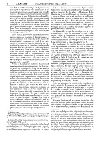 46            O.D. Nº 2.005                 CAMARA DE DIPUTADOS DE LA NACION

     ción de la radiodifusión análoga a la digital se debe              Art. 93. – Transición a los servicios digitales. En la
     considerar el impacto que tiene en el acceso a los              transición a los servicios de radiodifusión digitales, se
     medios de comunicación y en los diferentes tipos de             deberán mantener los derechos y obligaciones de los
     medios. Esto requiere un plan claro para el cambio              titulares de licencias obtenidas por concurso público
     que promueva, en lugar de limitar, los medios públi-            y sus repetidoras para servicios abiertos analógicos,
     cos. Se deben adoptar medidas para asegurar que el              garantizando su vigencia y área de cobertura, en las
     costo de la transición digital no limite la capacidad           condiciones que ﬁje el Plan Nacional de Servicios
     de los medios comunitarios para operar. Cuando sea              de Comunicación Audiovisual Digitales, en tanto se
     apropiado, se debe considerar reservar, a mediano               encuentren en funcionamiento hasta la fecha que es-
     plazo, parte del espectro para la transmisión análo-            tablecerá el Poder Ejecutivo nacional de acuerdo al
     ga de radio. Al menos parte del espectro liberado a             párrafo tercero de este artículo.
     través de la transición digital se debe reservar para              Se deja establecido que durante el período en el que
     uso de radiodifusión.”                                          el licenciatario emita en simultáneo de manera ana-
        Ahora bien, al plantearse la necesidad de nuevos             lógica y digital, y siempre que se trate de los mismos
     actores, además de instancias de democratización y              contenidos, la señal adicional no se computará a los
     desconcentración en la propiedad de los medios de               efectos del cálculo de los topes previstos en la cláusu-
     comunicación y contenidos, en virtud de las cues-               la de multiplicidad de licencias del artículo 45.
     tiones ya expuestas, se recogen instancias de pro-
     tección a la competencia como las resueltas por la                 Las condiciones de emisión durante la transición
     Comisión Europea al autorizar condicionadamen-                  serán reglamentadas por medio del Plan Nacional de
     te los procesos de fusión entre Stream y Telepiú,1              Servicios de Comunicación Audiovisual Digitales,
     como dice Herbert Ungerer, jefe de División de la               que será aprobado por el Poder Ejecutivo nacional
     Comisión Europea para la Competencia en el área                 dentro de los ciento ochenta (180) días de la entrada
     de Información, Comunicación y Multimedia en su                 en vigencia de la presente. El Poder Ejecutivo nacio-
     trabajo “Impact of European Competition Policy on               nal ﬁjará la fecha de ﬁnalización del proceso de tran-
     Media (Impacto de la Política Europea de la Com-                sición tecnológica para cada servicio.
     petencia en los Medios)”.                                          Este Plan deberá prever que los licenciatarios o au-
        “Como la digitalización multiplica la capacidad              torizados que operen servicios digitales no satelitales
     de canales disponibles en números del 5 a 10, el ma-            ﬁjos o móviles, deberán reservar una porción de la
     yor punto de preocupación desde una perspectiva                 capacidad de transporte total del canal radioeléctri-
     de la competencia debe ser transformar este medio               co asignado, para la emisión de contenidos deﬁnidos
     ambiente multicarrier en una verdaderamente más                 como de “alcance universal” por la reglamentación a
     ancha opción para los usuarios. Esto implica que el             dictar por el Poder Ejecutivo nacional. Asimismo de-
     mayor objetivo de las políticas de competencia en               berá prever las condiciones de transición de las emiso-
     el área es el mantenimiento, o creación, de un nivel            ras de titularidad estatal, universitarias, de los pueblos
     de campo de juego durante la transición. En pocas               originarios y de la Iglesia Católica.
     palabras, la digitalización debe llevarnos a más ac-               A ﬁn de garantizar la participación ciudadana, la
     tores en el mercado y no menos. No debe llevar a                universalización del acceso a nuevas tecnologías y la
     los actores tradicionales, en muchas instancias ya              satisfacción de los objetivos previstos en la presente
     muy poderosos, a usar los nuevos canales para re-               ley, previo a cualquier toma de decisión se deberán
     forzar su situación aún más, en detrimento de los               cumplir con la sustanciación de un procedimiento de
     entrantes a los mercados y los nuevos medios que                elaboración participativa de normas y otro de audien-
     están desarrollando tales como los nuevos provee-               cias públicas, de acuerdo a las normas y principios
     dores con base en Internet. Tampoco debe llevar a               pertinentes.
     actores poderosos en los mercados aledaños a elevar
                                                                        Una vez ﬁnalizado el proceso de transición a los
     sus posiciones dominantes indebidamente ni los re-
                                                                     servicios digitales en las condiciones que se establez-
     cientemente en desarrollo mercados de los medios.
                                                                     can luego de cumplimentadas las obligaciones ﬁjadas
     Durante la transición nosotros debemos fortalecer el
                                                                     en el párrafo anterior, las bandas de frecuencias ori-
     pluralismo y las estructuras pro competitivas”2 3.
                                                                     as the major goal of competition policy in the area the mainte-
   1. Verinformeen:                                                  nance, or creation, of a level playing ﬁeld during the transition.
   http://europa.eu/rapid/pressReleasesAction.do?reference=IP        In short, digitisation must lead to more market actors and not to
/03/478&format=PDF&aged=1&language=ES&guiLanguage=                   less. It must not lead to the traditional actors, in many instances
en.                                                                  already very powerful, to use the new channels to entrench their
   2. Disponible en http://ec.europa.eu/comm/competition/spee-       positions further, to the detriment of market entrants and the new
ches/text/sp2005_002_en.pdf.                                         media that are developing such as the newinternet based media
   3. As digitisation multiplies the number of available channel     providers. Neither must it lead powerful actors in neighbour-
capacity by a ﬁgure of 5 - 10, the main concern under a competi-     ing market to leverage their dominant position unduly into the
tion perspective must be to transform this new multi-channel         newly developing media markets. During the transition we must
environment into a truly larger choice for the users. This implies   strengthen pluralism and a pro-competitive market structure.
 