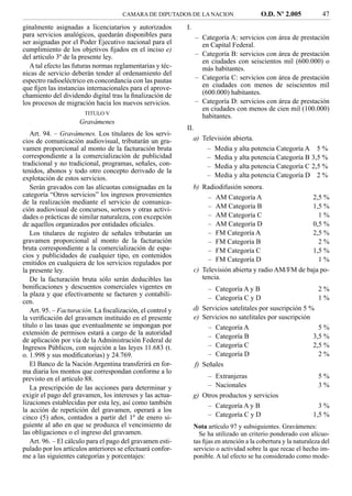 CAMARA DE DIPUTADOS DE LA NACION                      O.D. Nº 2.005            47
ginalmente asignadas a licenciatarios y autorizados        I.
para servicios analógicos, quedarán disponibles para            – Categoría A: servicios con área de prestación
ser asignadas por el Poder Ejecutivo nacional para el             en Capital Federal.
cumplimiento de los objetivos ﬁjados en el inciso e)
del artículo 3º de la presente ley.                             – Categoría B: servicios con área de prestación
                                                                  en ciudades con seiscientos mil (600.000) o
   A tal efecto las futuras normas reglamentarias y téc-          más habitantes.
nicas de servicio deberán tender al ordenamiento del
espectro radioeléctrico en concordancia con las pautas          – Categoría C: servicios con área de prestación
que ﬁjen las instancias internacionales para el aprove-           en ciudades con menos de seiscientos mil
chamiento del dividendo digital tras la ﬁnalización de            (600.000) habitantes.
los procesos de migración hacia los nuevos servicios.           – Categoría D: servicios con área de prestación
                                                                  en ciudades con menos de cien mil (100.000)
                       TITULO V
                                                                  habitantes.
                     Gravámenes
                                                           II.
   Art. 94. – Gravámenes. Los titulares de los servi-
cios de comunicación audiovisual, tributarán un gra-          a) Televisión abierta.
vamen proporcional al monto de la facturación bruta               – Media y alta potencia Categoría A 5 %
correspondiente a la comercialización de publicidad               – Media y alta potencia Categoría B 3,5 %
tradicional y no tradicional, programas, señales, con-            – Media y alta potencia Categoría C 2,5 %
tenidos, abonos y todo otro concepto derivado de la
explotación de estos servicios.                                   – Media y alta potencia Categoría D 2 %
   Serán gravados con las alícuotas consignadas en la           b) Radiodifusión sonora.
categoría “Otros servicios” los ingresos provenientes                – AM Categoría A                    2,5 %
de la realización mediante el servicio de comunica-
ción audiovisual de concursos, sorteos y otras activi-               – AM Categoría B                    1,5 %
dades o prácticas de similar naturaleza, con excepción               – AM Categoría C                      1%
de aquellos organizados por entidades oﬁciales.                      – AM Categoría D                    0,5 %
   Los titulares de registro de señales tributarán un                – FM Categoría A                    2,5 %
gravamen proporcional al monto de la facturación                     – FM Categoría B                      2%
bruta correspondiente a la comercialización de espa-                 – FM Categoría C                    1,5 %
cios y publicidades de cualquier tipo, en contenidos
                                                                     – FM Categoría D                      1%
emitidos en cualquiera de los servicios regulados por
la presente ley.                                                c) Televisión abierta y radio AM/FM de baja po-
   De la facturación bruta sólo serán deducibles las               tencia.
boniﬁcaciones y descuentos comerciales vigentes en                   – Categoría A y B                        2%
la plaza y que efectivamente se facturen y contabili-
                                                                     – Categoría C y D                        1%
cen.
   Art. 95. – Facturación. La ﬁscalización, el control y        d) Servicios satelitales por suscripción 5 %
la veriﬁcación del gravamen instituido en el presente           e) Servicios no satelitales por suscripción
título o las tasas que eventualmente se impongan por                 – Categoría A                            5%
extensión de permisos estará a cargo de la autoridad
                                                                     – Categoría B                          3,5 %
de aplicación por vía de la Administración Federal de
Ingresos Públicos, con sujeción a las leyes 11.683 (t.               – Categoría C                          2,5 %
o. 1.998 y sus modiﬁcatorias) y 24.769.                              – Categoría D                            2%
   El Banco de la Nación Argentina transferirá en for-          f) Señales
ma diaria los montos que correspondan conforme a lo
previsto en el artículo 88.                                         – Extranjeras                                 5%
   La prescripción de las acciones para determinar y                – Nacionales                                  3%
exigir el pago del gravamen, los intereses y las actua-         g) Otros productos y servicios
lizaciones establecidas por esta ley, así como también              – Categoría A y B                             3%
la acción de repetición del gravamen, operará a los
cinco (5) años, contados a partir del 1º de enero si-               – Categoría C y D                           1,5 %
guiente al año en que se produzca el vencimiento de             Nota artículo 97 y subsiguientes. Gravámenes:
las obligaciones o el ingreso del gravamen.                       Se ha utilizado un criterio ponderado con alícuo-
   Art. 96. – El cálculo para el pago del gravamen esti-        tas ﬁjas en atención a la cobertura y la naturaleza del
pulado por los artículos anteriores se efectuará confor-        servicio o actividad sobre la que recae el hecho im-
me a las siguientes categorías y porcentajes:                   ponible. A tal efecto se ha considerado como mode-
 