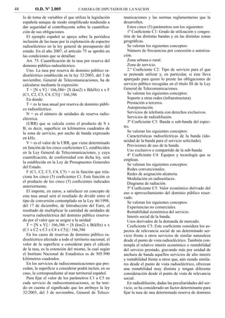 48          O.D. Nº 2.005               CAMARA DE DIPUTADOS DE LA NACION

     lo de toma de variables el que utiliza la legislación     municaciones y las normas reglamentarias que la
     española aunque de modo simpliﬁcado tendiendo a           desarrollen.
     dar seguridad al contribuyente sobre la cuantiﬁca-           Estos cinco (5) parámetros son los siguientes:
     ción de sus obligaciones.                                    1º Coeﬁciente C1: Grado de utilización y conges-
        El ejemplo español se apoya sobre la periódica         tión de las distintas bandas y en las distintas zonas
     inclusión de las tasas por la explotación de espectro     geográﬁcas.
     radioeléctrico en la ley general de presupuesto del          Se valoran los siguientes conceptos:
     estado. En el año 2007, el artículo 75 se aprobó en          Número de frecuencias por concesión o autoriza-
     las condiciones que se detallan:                          ción.
        Art. 75. Cuantiﬁcación de la tasa por reserva del         Zona urbana o rural.
     dominio público radioeléctrico.                              Zona de servicio.
        Uno. La tasa por reserva de dominio público ra-           2.º Coeﬁciente C2: Tipo de servicio para el que
     dioeléctrico establecida en la ley 32/2003, del 3 de      se pretende utilizar y, en particular, si éste lleva
     noviembre, General de Telecomunicaciones, ha de           aparejado para quien lo preste las obligaciones de
     calcularse mediante la expresión:                         servicio público recogidas en el título III de la Ley
        T = [N x V] / 166,386= [S (km2) x B(kHz) x x F         General de Telecomunicaciones.
     (C1, C2, C3, C4, C5)] / 166,386                              Se valoran los siguientes conceptos:
        En donde:                                                 Soporte a otras redes (infraestructura).
        T = es la tasa anual por reserva de dominio públi-        Prestación a terceros.
     co radioeléctrico.                                           Autoprestación.
        N = es el número de unidades de reserva radio-            Servicios de telefonía con derechos exclusivos.
     eléctrica.                                                   Servicios de radiodifusión.
        (URR) que se calcula como el producto de S x              3º Coeﬁciente C3: Banda o sub-banda del espec-
     B, es decir, superﬁcie en kilómetros cuadrados de         tro.
     la zona de servicio, por ancho de banda expresado            Se valoran los siguientes conceptos:
     en kHz.                                                      Características radioeléctricas de la banda (ido-
                                                               neidad de la banda para el servicio solicitado).
        V = es el valor de la URR, que viene determinado
                                                                  Previsiones de uso de la banda.
     en función de los cinco coeﬁcientes Ci, establecidos
                                                                  Uso exclusivo o compartido de la sub-banda.
     en la Ley General de Telecomunicaciones, y cuya
                                                                  4º Coeﬁciente C4: Equipos y tecnología que se
     cuantiﬁcación, de conformidad con dicha ley, será
                                                               emplean.
     la establecida en la Ley de Presupuestos Generales
                                                                  Se valoran los siguientes conceptos:
     del Estado.
                                                                  Redes convencionales.
        F (C1, C2, C3, C4, C5) = es la función que rela-          Redes de asignación aleatoria.
     ciona los cinco (5) coeﬁcientes Ci. Esta función es          Modulación en radioenlaces.
     el producto de los cinco (5) coeﬁcientes indicados           Diagrama de radiación.
     anteriormente.                                               5º Coeﬁciente C5: Valor económico derivado del
        El importe, en euros, a satisfacer en concepto de      uso o aprovechamiento del dominio público reser-
     esta tasa anual será el resultado de dividir entre el     vado.
     tipo de conversión contemplado en la Ley 46/1998,            Se valoran los siguientes conceptos:
     del 17 de diciembre, de Introducción del Euro, el            Experiencias no comerciales.
     resultado de multiplicar la cantidad de unidades de          Rentabilidad económica del servicio.
     reserva radioeléctrica del dominio público reserva-          Interés social de la banda.
     do por el valor que se asigne a la unidad:                   Usos derivados de la demanda de mercado.
        T = [N x V] / 166,386 = [S (km2) x B(kHz) x x             Coeﬁciente C5: Este coeﬁciente considera los as-
     (C1 x C2 x C3 x C4 x C5)] / 166,386                       pectos de relevancia social de un determinado ser-
        En los casos de reservas de dominio público ra-        vicio frente a otros servicios de similar naturaleza
     dioeléctrico afectado a todo el territorio nacional, el   desde el punto de vista radioeléctrico. También con-
     valor de la superﬁcie a considerar para el cálculo        templa el relativo interés económico o rentabilidad
     de la tasa, es la extensión del mismo, la cual según      del servicio prestado, gravando más por unidad de
     el Instituto Nacional de Estadística es de 505.990        anchura de banda aquellos servicios de alto interés
     kilómetros cuadrados.                                     y rentabilidad frente a otros que, aún siendo simila-
        En los servicios de radiocomunicaciones que pro-       res desde el punto de vista radioeléctrico, ofrezcan
     cedan, la superﬁcie a considerar podrá incluir, en su     una rentabilidad muy distinta y tengan diferente
     caso, la correspondiente al mar territorial español.      consideración desde el punto de vista de relevancia
        Para ﬁjar el valor de los parámetros C1 a C5 en        social.
     cada servicio de radiocomunicaciones, se ha teni-            En radiodifusión, dadas las peculiaridades del ser-
     do en cuenta el signiﬁcado que les atribuye la ley        vicio, se ha considerado un factor determinante para
     32/2003, del 3 de noviembre, General de Teleco-           ﬁjar la tasa de una determinada reserva de dominio
 