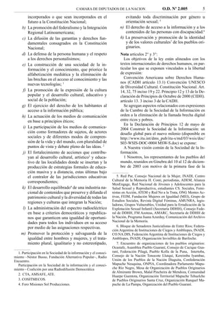 CAMARA DE DIPUTADOS DE LA NACION                           O.D. Nº 2.005              5
           incorporados o que sean incorporados en el                      evitando toda discriminación por género u
           futuro a la Constitución Nacional;                              orientación sexual; 5
     b)    La promoción del federalismo y la Integración                n) El derecho de acceso a la información y a los
           Regional Latinoamericana;                                       contenidos de las personas con discapacidad.6
     c)    La difusión de las garantías y derechos fun-                 ñ) La preservación y promoción de la identidad
           damentales consagrados en la Constitución                       y de los valores culturales7 de los pueblos ori-
           Nacional;                                                       ginarios.
     d)    La defensa de la persona humana y el respeto                 Nota artículos 2° y 3°:
           a los derechos personalísimos;                                  Los objetivos de la ley están alineados con los
     e)    La construcción de una sociedad de la in-                    textos internacionales de derechos humanos, en par-
           formación y el conocimiento, que priorice la                 ticular los que se exponen vinculados a la libertad
           alfabetización mediática y la eliminación de                 de expresión:
           las brechas en el acceso al conocimiento y las                  Convención Americana sobre Derechos Huma-
           nuevas tecnologías; 1                                        nos (CADH artículo 13.1) Convención UNESCO
                                                                        de Diversidad Cultural. Constitución Nacional. Art.
      f)   La promoción de la expresión de la cultura                   14, 32, 75 inciso 19 y 22. Principio 12 y 13 de la De-
           popular y el desarrollo cultural, educativo y                claración de Principios de Octubre de 2000 (CIDH).
           social de la población;                                      artículo 13. 3 inciso 3 de la CADH.
     g)    El ejercicio del derecho de los habitantes al                   Se agregan aspectos relacionados con expresiones
           acceso a la información pública;                             de la Cumbre de la Sociedad de la Información en
     h)    La actuación de los medios de comunicación                   orden a la eliminación de la llamada brecha digital
           en base a principios éticos;                                 entre ricos y pobres.
                                                                           En la Declaración de Principios 12 de mayo de
      i)   La participación de los medios de comunica-                  2004 Construir la Sociedad de la Información: un
           ción como formadores de sujetos, de actores                  desafío global para el nuevo milenio (disponible en
           sociales y de diferentes modos de compren-                   http://www.itu.int/dms_pub/itu-s/md/03/wsis/doc/
           sión de la vida y del mundo, con pluralidad de               S03-WSIS-DOC-0004 MSW-S.doc) se expone:
           puntos de vista y debate pleno de las ideas. 2                  A Nuestra visión común de la Sociedad de la In-
      j)   El fortalecimiento de acciones que contribu-                 formación.
           yan al desarrollo cultural, artístico3 y educa-                 1 Nosotros, los representantes de los pueblos del
           tivo de las localidades donde se insertan y la               mundo, reunidos en Ginebra del 10 al 12 de diciem-
           producción de estrategias formales de educa-                 bre de 2003 con motivo de la primera fase de la
           ción masiva y a distancia, estas últimas bajo
           el contralor de las jurisdicciones educativas              5. Red Par, Consejo Nacional de la Mujer, INADI, Centro
           correspondientes;                                       Cultural de la Memoria H. Conti, periodistas, ADEM, Alianza
                                                                   MenEngage, Red Nacional de Jóvenes y Adolescentes para la
     k)    El desarrollo equilibrado4 de una industria na-         Salud Sexual y Reproductiva, estudiantes CS. Sociales, Femi-
           cional de contenidos que preserve y difunda el          nistas en Acción, ATEM y Red No a la Trata, ONG Mentes Ac-
           patrimonio cultural y la diversidad de todas las        tivas, FEIM, Fundación Mujeres en Igualdad (MEI), Grupo de
           regiones y culturas que integran la Nación;             Estudios Sociales, Revista Digital Féminas, AMUNRA, legis-
                                                                   ladoras, Grupos Vulnerables, Unidad para la Erradicación de la
      l)   La administración del espectro radioeléctrico           Explotación Sexual Infantil (Secretaría DDHH), Consejo Fede-
           en base a criterios democráticos y republica-           ral de DDHH, FM Azoteas, AMARC, Secretaría de DDHH de
           nos que garanticen una igualdad de oportuni-            la Nación, Programa Juana Azurduy, Comunicación del Archivo
           dades para todos los individuos en su acceso            Nacional de la Memoria.
           por medio de las asignaciones respectivas.                 6. Bloque de Senadores Justicialistas de Entre Ríos; Federa-
                                                                   ción Argentina de Instituciones de Ciegos y Amblíopes, INADI,
    m)     Promover la protección y salvaguarda de la              CO.NA.DIS, Federación Argentina de Instituciones de Ciegos y
           igualdad entre hombres y mujeres, y el trata-           Amblíopes, INADI, Organización Invisibles de Bariloche.
           miento plural, igualitario y no estereotipado,             7. Encuentro de organizaciones de los pueblos originarios:
                                                                   Ocastafe, Asamblea Pueblo Guaraní, Consejo de Cacique Gua-
  1. Participación en la Sociedad de la información y el conoci-   raní, Federación Pilagá, Pueblo Kolla de la Puna, Intertoba,
miento –Néstor Busso, Fundación Alternativa Popular–, Radio        Consejo de la Nación Tonocote Llutqui, Kereimba Iyambae,
Encuentro.                                                         Unión de los Pueblos de la Nación Diaguita, Confederación
  Participación en la Sociedad de la información y el conoci-      Mapuche Neuquina, ONPIA, Coordinadora Parlamento Mapu-
miento - Coalición por una Radiodifusión Democrática               che Río Negro, Mesa de Organización de Pueblos Originarios
                                                                   de Almirante Brown, Malal Pincheira de Mendoza, Comunidad
  2. CTA, AMSAFE, ATE.                                             Huarpe Guentota, Organización Territorial Mapuche Tehuelche
  3. COSITMECOS.                                                   de Pueblos Originarios Santa Cruz, Organización Ranquel Ma-
  4. Foro Misiones Sol Producciones.                               puche de La Pampa, Organización del Pueblo Guaraní.
 