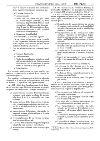CAMARA DE DIPUTADOS DE LA NACION                       O.D. Nº 2.005            51
        zados de carácter no estatal y para los titulares     Art. 105. – Reiteración. La reiteración dentro de un
        de los registros regulados en la presente ley:      mismo año calendario de las transgresiones previstas
                                                            en el artículo 104 será considerada como falta grave.1
          a) Llamado de atención;
                                                              Art. 106. – Falta grave. Se aplicará sanción de,
          b) Apercibimiento;                                multa, suspensión de publicidad y/o caducidad de li-
          c) Multa del cero coma uno por ciento             cencia según corresponda, en los siguientes casos por
             (0,1 %) al diez por ciento (10 %) de la        ser falta grave:
             facturación de publicidad obtenida en el
             mes anterior a la comisión del hecho pa-           a) Reincidencia del incumplimiento de normas
                                                                    técnicas en cuanto pueda afectar la calidad del
             sible de sanción. El instrumento median-
                                                                    servicio o las áreas de servicio establecidas
             te el cual se determine la multa tendrá el             para otras emisoras;
             carácter de título ejecutivo;
                                                                b) Incumplimiento de las disposiciones sobre
          d) Suspensión de publicidad;                              contenido relativas a los porcentajes de pro-
          e) Caducidad de la licencia o registro.                   ducción nacional, propia, local y/o indepen-
           A los efectos del presente inciso –cuando                diente y publicidad en las emisiones en forma
        se trate de personas jurídicas– los integrantes             reiterada;
        de los órganos directivos son pasibles de ser           c) Incumplimiento de las pautas establecidas en
        responsabilizados y sancionados.                            las condiciones de adjudicación de la licencia
     2. Para los administradores de emisoras estata-                de modo reiterado;
        les:                                                    d) La constitución de redes de emisoras sin la
                                                                    previa autorización de la autoridad de aplica-
         a) Llamado de atención;                                    ción;
         b) Apercibimiento;                                     e) Incurrir en las conductas previstas en el artí-
         c) Multa, la que deberá ser a título personal              culo 44 en materia de delegación de explota-
            del funcionario infractor. El instrumento               ción;
            mediante el cual se determine la multa               f) Reincidencia en los casos de faltas leves;
            tendrá el carácter de título ejecutivo;             g) La declaración falsa efectuada por el licencia-
         d) Inhabilitación.                                         tario, respecto de la propiedad de bienes afec-
   Las presentes sanciones no excluyen aquellas que                 tados al servicio;
pudieran corresponderle en virtud de su carácter de             h) La falta de datos o su actualización en la car-
funcionario público.                                                peta de acceso público;
   Las sanciones previstas en este artículo se aplicarán         i) Incurrir en actos deﬁnidos como falta grave
sin perjuicio de otras que pudieran resultar aplicables             por esta ley.
de acuerdo a la legislación civil y penal vigente.            Art. 107. – Sanciones en relación con el horario.
   Art. 104. – Falta leve. Se aplicará sanción de llama-    Dentro de los horarios caliﬁcados como apto para
do de atención, apercibimiento y/o multa, según co-         todo público serán considerados como falta grave y
rresponda, en los siguientes casos por ser falta leve:      sancionados con suspensión de publicidad:

    a) Incumplimiento ocasional de normas técnicas               a) Los mensajes que induzcan al consumo de
       en cuanto pueda afectar la calidad del servicio              sustancias psicoactivas;
       o las áreas de servicio establecidas para otras           b) Las escenas que contengan violencia verbal
       emisoras;                                                    y/o física injustiﬁcada;
    b) Incumplimiento de las disposiciones relativas             c) Los materiales previamente editados que en-
       a los porcentajes de producción nacional, pro-               faticen lo truculento, morboso o sórdido;
       pia, local y/o independiente y publicidad en              d) Las representaciones explícitas de actos
       las emisiones;                                               sexuales que no sean con ﬁnes educativos. La
    c) Incumplimiento de las pautas establecidas en                 desnudez y el lenguaje adulto fuera de con-
                                                                    texto;
       las condiciones de adjudicación de la licencia
       en forma ocasional;                                       e) La utilización de lenguaje obsceno de manera
                                                                    sistemática, sin una ﬁnalidad narrativa que lo
    d) El incumplimiento de las normas previstas                    avale;
       para la transmisión en red;
                                                                 f) La emisión de obras cinematográﬁcas cuya
    e) El exceso del tiempo máximo permitido por el                 caliﬁcación realizada por el organismo pú-
       artículo 82 para los avisos publicitarios.
    f) Aquellos actos deﬁnidos como falta leve por             1. Doctor Ernesto Salas López, subsecretario general, Gob.
       esta ley                                             de Tucumán.
 