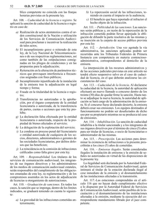 52          O.D. Nº 2.005            CAMARA DE DIPUTADOS DE LA NACION

        blico competente no coincida con las franjas            b) La repercusión social de las infracciones, te-
        horarias previstas en la presente ley.                      niendo en cuenta el impacto en la audiencia;
   Art. 108. – Caducidad de la licencia o registro. Se          c) El beneﬁcio que haya reportado al infractor el
aplicará la sanción de caducidad de la licencia o regis-            hecho objeto de la infracción.
tro en caso de:                                               Art. 111. – Publicidad de las sanciones. Las sancio-
                                                           nes serán públicas y, en razón de la repercusión de la
     a) Realización de actos atentatorios contra el or-
                                                           infracción cometida podrán llevar aparejada la obli-
        den constitucional de la Nación o utilización      gación de difundir la parte resolutiva de las mismas y
        de los Servicios de Comunicación Audiovi-          su inserción en la carpeta de acceso público prevista
        sual para proclamar e incentivar la realización    por esta ley
        de tales actos;
                                                              Art. 112. – Jurisdicción. Una vez agotada la vía
     b) El incumplimiento grave o reiterado de esta        administrativa, las sanciones aplicadas podrán ser
        ley, de la Ley Nacional de Telecomunicacio-        recurridas ante los Tribunales Federales de Primera
        nes o de sus respectivas reglamentaciones, así     Instancia con competencia en materia contencioso-
        como también de las estipulaciones consig-         administrativa, correspondientes al domicilio de la
        nadas en los pliegos de condiciones y en las       emisora.
        propuestas para la adjudicación;                      La interposición de los recursos administrativos y
     c) Reiteración en la alteración de parámetros téc-    de las acciones judiciales previstas en este artículo no
        nicos que provoquen interferencia a frecuen-       tendrá efecto suspensivo salvo en el caso de caduci-
        cias asignadas con ﬁnes públicos;                  dad de licencia, en el que deberán analizarse las cir-
     d) Incumplimiento injustiﬁcado de la instalación      cunstancias del caso.
        de la emisora tras la adjudicación en legal           Art. 113. – Caducidad de la licencia. Al declararse
        tiempo y forma;                                    la caducidad de la licencia, la autoridad de aplicación
     e) Fraude en la titularidad de la licencia o regis-   efectuará un nuevo llamado a concurso dentro de los
        tro;                                               treinta (30) días de quedar ﬁrme la sanción. Hasta tan-
     f) Transferencias no autorizadas o la aproba-         to se adjudique la nueva licencia, la autoridad de apli-
        ción, por el órgano competente de la entidad       cación se hará cargo de la administración de la emiso-
        licenciataria o autorizada, de la transferencia    ra. Si el concurso fuese declarado desierto, la emisora
        de partes, cuotas o acciones que esta ley pro-     deberá cesar sus emisiones. Los equipos destinados al
        híbe;                                              funcionamiento no podrán ser desafectados de dicho
                                                           uso por su propietario mientras no se produzca tal cese
     g) La declaración falsa efectuada por la entidad      de emisiones.
        licenciataria o autorizada, respecto de la pro-
                                                              Art. 114. – Inhabilitación. La sanción de caducidad
        piedad de bienes afectados al servicio;
                                                           inhabilita a la titular sancionada y a los integrantes de
     h) La delegación de la explotación del servicio;      sus órganos directivos por el término de cinco (5) años
     i) La condena en proceso penal del licenciatario      para ser titular de licencias, o socio de licenciatarias o
        o entidad autorizada de cualquiera de los so-      administrador de las mismas.
        cios, directores, administradores o gerentes de       Art. 115. – Prescripción. Las acciones para deter-
        las sociedades licenciatarias, por delitos dolo-   minar la existencia de infracciones a la presente pres-
        sos que las beneﬁcien;                             cribirán a los cinco (5) años de cometidas.
     j) La reincidencia en la comisión de infracciones        Art. 116. – Emisoras ilegales. Serán consideradas
        caliﬁcadas como falta grave por esta ley.          ilegales la instalación de emisoras y la emisión de se-
   Art. 109. – Responsabilidad. Los titulares de los       ñales no autorizadas en virtud de las disposiciones de
servicios de comunicación audiovisual, los integran-       la presente ley.
tes de sus órganos directivos y los administradores           La ilegalidad será declarada por la Autoridad Fede-
de los medios de comunicación audiovisual estatales,       ral de Servicios de Comunicación Audiovisual, quien
serán responsables del cumplimiento de las obligacio-      intimará al titular de la estación declarada ilegal al
nes emanadas de esta ley, su reglamentación y de los       cese inmediato de la emisión y al desmantelamiento
compromisos asumidos en los actos de adjudicación          de las instalaciones afectadas a la transmisión.
de licencias u otorgamiento de autorizaciones.                Art. 117.-Las estaciones comprendidas en el artí-
   Art. 110. – Graduación de sanciones. En todos los       culo 116 que no hayan dado cumplimiento efectivo
casos, la sanción que se imponga, dentro de los límites    a lo dispuesto por la Autoridad Federal de Servicios
indicados, se graduará teniendo en cuenta lo siguien-      de Comunicación Audiovisual, serán pasibles de la in-
te:                                                        cautación y el desmantelamiento de las instalaciones
                                                           afectadas a la emisión, mediante la ejecución del co-
     a) La gravedad de las infracciones cometidas an-      rrespondiente mandamiento librado por el juez com-
        teriormente;                                       petente.
 