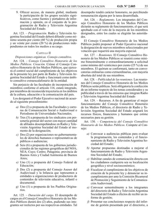 CAMARA DE DIPUTADOS DE LA NACION                   O.D. Nº 2.005          55
     9. Ofrecer acceso, de manera global, mediante         desempeño tendrá carácter honorario, no percibiendo
        la participación de los grupos sociales signi-     remuneración alguna por la tarea desarrollada.
        ﬁcativos, como fuentes y portadores de infor-         Art. 126. – Reglamento. Los integrantes del Con-
        mación y opinión, en el conjunto de la pro-        sejo Consultivo Honorario de los Medios Públicos
        gramación de Radio y Televisión Argentina          dictarán su reglamento de funcionamiento, el que será
        Sociedad del Estado.                               aprobado con el voto de la mayoría de los miembros
  Art. 123. – Programación. Radio y Televisión Ar-         designados, entre los cuales se elegirán las autorida-
gentina Sociedad del Estado deberá difundir como mí-       des.
nimo sesenta por ciento (60 %) de producción propia           El Consejo Consultivo Honorario de los Medios
y un veinte por ciento (20 %) de producciones inde-        Públicos podrá proponer al Poder Ejecutivo nacional
pendientes en todos los medios a su cargo.                 la designación de nuevos miembros seleccionados por
                                                           votación que requerirá una mayoría especial.
                      CAPÍTULO II
                                                              Art. 127. – Reuniones. El Consejo Consultivo Ho-
     Disposiciones orgánicas. Consejo consultivo.          norario de los Medios Públicos se reunirá como míni-
   Art. 124. – Consejo Consultivo Honorario de los         mo bimestralmente o extraordinariamente a solicitud
Medios Públicos. Creación. Créase el Consejo Con-          como mínimo del veinticinco por ciento (25 %) de sus
sultivo Honorario de los Medios Públicos, que ejerce-      miembros. El quórum se conformará, tanto en convo-
rá el control social del cumplimiento de los objetivos     catorias ordinarias como extraordinarias, con mayoría
de la presente ley por parte de Radio y Televisión Ar-     absoluta del total de sus miembros.
gentina Sociedad del Estado y funcionará como ámbi-
to consultivo extraescalafonario de la entidad.               Art. 128. – Publicidad de las reuniones. Las reunio-
                                                           nes del Consejo Consultivo Honorario de los Medios
   Sin perjuicio de las facultades de incorporación de
                                                           Públicos serán públicas. Será obligatoria la confección
miembros conforme el artículo 116, estará integrado,
por miembros de reconocida trayectoria en los ámbitos      de un informe respecto de los temas considerados y su
de la cultura, educación o la comunicación del país.       publicidad a través de las emisoras que integran Radio
                                                           y Televisión Argentina Sociedad del Estado
   Los designará el Poder Ejecutivo nacional de acuer-
do al siguiente procedimiento:                                Art. 129. – Recursos. A ﬁn de garantizar el mejor
                                                           funcionamiento del Consejo Consultivo Honorario
    a) Dos (2) a propuesta de las Facultades y carre-      de los Medios Públicos, el directorio de Radio y Te-
       ras de Comunicación Social o Audiovisual o          levisión Argentina Sociedad del Estado asignará los
       Periodismo de Universidades Nacionales;             recursos físicos, ﬁnancieros y humanos que estime
    b) Tres (3) a propuesta de los sindicatos con per-     necesarios para su gestión.
       sonería gremial del sector con mayor cantidad          Art. 130. – Competencia del Consejo Consultivo
       de aﬁliados desempeñándose en Radio y Tele-         Honorario de los Medios Públicos. Compete al Con-
       visión Argentina Sociedad del Estado al mo-         sejo:
       mento de la designación;
    c) Dos (2) por organizaciones no gubernamenta-             a) Convocar a audiencias públicas para evaluar
       les de derechos humanos o representativas de               la programación, los contenidos y el funcio-
       públicos o audiencias;                                     namiento de Radio y Televisión Argentina So-
    d) Seis (6) a propuesta de los gobiernos jurisdic-            ciedad del Estado;
       cionales de las regiones geográﬁcas del NOA;            b) Aportar propuestas destinadas a mejorar el
       NEA; Cuyo; Centro; Patagonia; provincia de                 funcionamiento de Radio y Televisión Argen-
       Buenos Aires y Ciudad Autónoma de Buenos                   tina Sociedad del Estado;
       Aires;                                                  c) Habilitar canales de comunicación directa con
    e) Uno (1) a propuesta del Consejo Federal de                 los ciudadanos cualquiera sea su localización
       Educación;                                                 geográﬁca y nivel socioeconómico;
    f) Dos (2) a propuesta del Consejo Asesor del              d) Fiscalizar el cumplimiento de los objetivos de
       Audiovisual y la Infancia que representen a                creación de la presente ley y denunciar su in-
       entidades u organizaciones de productores de               cumplimiento por ante la Comisión Bicameral
       contenidos de televisión educativa, infantil o             de Promoción y Seguimiento de la Comunica-
       documental;                                                ción Audiovisual;
    g) Uno (1) a propuesta de los Pueblos Origina-             e) Convocar semestralmente a los integrantes
       rios.                                                      del directorio de Radio y Televisión Argentina
  Art. 125. – Duración del cargo. El desempeño de                 Sociedad del Estado a efectos de recibir un in-
cargos en el Consejo Consultivo Honorario de los Me-              forme de gestión;
dios Públicos durará dos (2) años, pudiendo sus inte-          f) Presentar sus conclusiones respecto del infor-
grantes ser reelectos por sus respectivas entidades. Tal          me de gestión presentado por el directorio, a
 