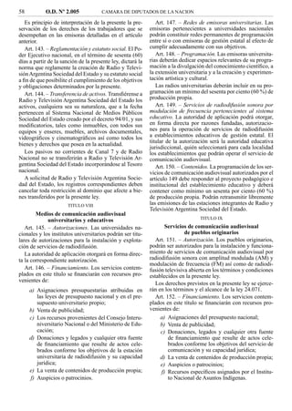 58          O.D. Nº 2.005             CAMARA DE DIPUTADOS DE LA NACION

   Es principio de interpretación de la presente la pre-        Art. 147. – Redes de emisoras universitarias. Las
servación de los derechos de los trabajadores que se         emisoras pertenecientes a universidades nacionales
desempeñan en las emisoras detalladas en el artículo         podrán constituir redes permanentes de programación
anterior.                                                    entre sí o con emisoras de gestión estatal al efecto de
   Art. 143. – Reglamentación y estatuto social. El Po-      cumplir adecuadamente con sus objetivos.
der Ejecutivo nacional, en el término de sesenta (60)           Art. 148. – Programación. Las emisoras universita-
días a partir de la sanción de la presente ley, dictará la   rias deberán dedicar espacios relevantes de su progra-
norma que reglamente la creación de Radio y Televi-          mación a la divulgación del conocimiento cientíﬁco, a
sión Argentina Sociedad del Estado y su estatuto social      la extensión universitaria y a la creación y experimen-
a ﬁn de que posibilite el cumplimiento de los objetivos      tación artística y cultural.
y obligaciones determinados por la presente.                    Las radios universitarias deberán incluir en su pro-
   Art. 144. – Transferencia de activos. Transﬁérense a      gramación un mínimo del sesenta por ciento (60 %) de
Radio y Televisión Argentina Sociedad del Estado los         producción propia.
activos, cualquiera sea su naturaleza, que a la fecha           Art. 149. – Servicios de radiodifusión sonora por
pertenecen al Sistema Nacional de Medios Públicos            modulación de frecuencia pertenecientes al sistema
Sociedad del Estado creado por el decreto 94/01, y sus       educativo. La autoridad de aplicación podrá otorgar,
modiﬁcatorios, tales como inmuebles, con todos sus           en forma directa por razones fundadas, autorizacio-
equipos y enseres, muebles, archivos documentales,           nes para la operación de servicios de radiodifusión
videográﬁcos y cinematográﬁcos así como todos los            a establecimientos educativos de gestión estatal. El
                                                             titular de la autorización será la autoridad educativa
bienes y derechos que posea en la actualidad.
                                                             jurisdiccional, quién seleccionará para cada localidad
   Los pasivos no corrientes de Canal 7 y de Radio           los establecimientos que podrán operar el servicio de
Nacional no se transferirán a Radio y Televisión Ar-         comunicación audiovisual.
gentina Sociedad del Estado incorporándose al Tesoro            Art. 150. – Contenidos. La programación de los ser-
nacional.                                                    vicios de comunicación audiovisual autorizados por el
   A solicitud de Radio y Televisión Argentina Socie-        artículo 149 debe responder al proyecto pedagógico e
dad del Estado, los registros correspondientes deben         institucional del establecimiento educativo y deberá
cancelar toda restricción al dominio que afecte a bie-       contener como mínimo un sesenta por ciento (60 %)
nes transferidos por la presente ley.                        de producción propia. Podrán retransmitir libremente
                       TITULO VIII                           las emisiones de las estaciones integrantes de Radio y
                                                             Televisión Argentina Sociedad del Estado.
        Medios de comunicación audiovisual
                                                                                   TITULO IX
             universitarios y educativos
   Art. 145. – Autorizaciones. Las universidades na-                Servicios de comunicación audiovisual
cionales y los institutos universitarios podrán ser titu-                    de pueblos originarios
lares de autorizaciones para la instalación y explota-          Art. 151. – Autorización. Los pueblos originarios,
ción de servicios de radiodifusión.                          podrán ser autorizados para la instalación y funciona-
   La autoridad de aplicación otorgará en forma direc-       miento de servicios de comunicación audiovisual por
ta la correspondiente autorización.                          radiodifusión sonora con amplitud modulada (AM) y
                                                             modulación de frecuencia (FM) así como de radiodi-
   Art. 146. – Financiamiento. Los servicios contem-         fusión televisiva abierta en los términos y condiciones
plados en este título se ﬁnanciarán con recursos pro-        establecidos en la presente ley.
venientes de:
                                                                Los derechos previstos en la presente ley se ejerce-
     a) Asignaciones presupuestarias atribuidas en           rán en los términos y el alcance de la ley 24.071.
        las leyes de presupuesto nacional y en el pre-          Art. 152. – Financiamiento. Los servicios contem-
        supuesto universitario propio;                       plados en este título se ﬁnanciarán con recursos pro-
     b) Venta de publicidad;                                 venientes de:
     c) Los recursos provenientes del Consejo Interu-             a) Asignaciones del presupuesto nacional;
        niversitario Nacional o del Ministerio de Edu-            b) Venta de publicidad;
        cación;                                                   c) Donaciones, legados y cualquier otra fuente
     d) Donaciones y legados y cualquier otra fuente                  de ﬁnanciamiento que resulte de actos cele-
        de ﬁnanciamiento que resulte de actos cele-                   brados conforme los objetivos del servicio de
        brados conforme los objetivos de la estación                  comunicación y su capacidad jurídica;
        universitaria de radiodifusión y su capacidad             d) La venta de contenidos de producción propia;
        jurídica;                                                 e) Auspicios o patrocinios;
     e) La venta de contenidos de producción propia;              f) Recursos especíﬁcos asignados por el Institu-
     f) Auspicios o patrocinios.                                      to Nacional de Asuntos Indígenas.
 