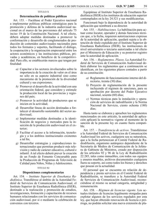 CAMARA DE DIPUTADOS DE LA NACION                    O.D. Nº 2.005          59
                      TITULO X                               Equipárase al Instituto Superior de Enseñanza Ra-
        Determinación de políticas públicas               diofónica (ISER) a los institutos de educación superior
                                                          contemplados en la ley 24.521 y sus modiﬁcatorias.
   Art. 153. – Facúltase al Poder Ejecutivo nacional
a implementar políticas públicas estratégicas para la        Funcionará bajo la dependencia de la autoridad de
promoción y defensa de la industria audiovisual na-       aplicación que nombrará a su director.
cional en el marco de las previsiones del artículo 75        Art. 155. – Habilitaciones. La habilitación para ac-
inciso 19 de la Constitución Nacional. A tal efecto,      tuar como locutor, operador y demás funciones técni-
deberá adoptar medidas destinadas a promover la           cas que, a la fecha, requieren autorizaciones expresas
conformación y desarrollo de conglomerados de pro-        de la autoridad de aplicación, quedará sujeta a la ob-
ducción de contenidos audiovisuales nacionales para       tención de título expedido por el Instituto Superior de
todos los formatos y soportes, facilitando el diálogo,    Enseñanza Radiofónica (ISER), las instituciones de
la cooperación y la organización empresarial entre los    nivel universitario o terciario autorizadas a tal efecto
actores económicos y las instituciones públicas, pri-     por el Ministerio de Educación y su posterior registro
vadas y académicas, en beneﬁcio de la competitivi-        ante la autoridad de aplicación.
dad. Para ello, se establecerán marcos que tengan por        Art. 156. – Reglamentos. Plazos. La Autoridad Fe-
ﬁnalidad:                                                 deral de Servicios de Comunicación Audiovisual de-
                                                          berá elaborar los reglamentos que a continuación se
    a) Capacitar a los sectores involucrados sobre la     identiﬁcan, en los siguientes plazos contados a partir
       importancia de la creación de valor en el área     de su constitución:
       no sólo en su aspecto industrial sino como
       mecanismo de la promoción de la diversidad              a) Reglamento de funcionamiento interno del di-
       cultural y sus expresiones;                                 rectorio, treinta (30) días;
    b) Promover el desarrollo de la actividad con una          b) Proyecto de reglamentación de la presente
       orientación federal, que considere y estimule               incluyendo el régimen de sanciones, para su
       la producción local de las provincias y regio-              aprobación por decreto del Poder Ejecutivo
                                                                   nacional, sesenta (60) días;
       nes del país;
                                                               c) Normas técnicas para la instalación y opera-
    c) Promover la actividad de productores que se
                                                                   ción de servicios de radiodifusión y la Norma
       inicien en la actividad;                                    Nacional de Servicio, ciento ochenta (180)
    d) Desarrollar líneas de acción destinadas a for-              días;
       talecer el desarrollo sustentable del sector au-
       diovisual;                                            Hasta tanto se elaboren y aprueben los reglamentos
                                                          mencionados en este artículo, la autoridad de aplica-
    e) Implementar medidas destinadas a la identi-        ción aplicará la normativa vigente al momento de la
       ﬁcación de negocios y mercados para la in-         sanción de la presente ley en cuanto fuera compati-
       serción de la producción audiovisual en el ex-     ble.
       terior;
                                                             Art. 157. – Transferencia de activos. Transﬁérense
    f) Facilitar el acceso a la información, tecnolo-     a la Autoridad Federal de Servicios de Comunicación
       gía y a los ámbitos institucionales existentes     Audiovisual los activos, cualquiera sea su naturaleza,
       a tal ﬁn;                                          que a la fecha pertenezcan al Comité Federal de Ra-
    g) Desarrollar estrategias y coproducciones in-       diodifusión, organismo autárquico dependiente de la
       ternacionales que permitan producir más tele-      Secretaría de Medios de Comunicación de la Jefatu-
       visión y radio de carácter educativo, cultural e   ra de Gabinete de Ministros, creado por disposición
       infantil. A tal efecto deberá prever la creación   de los artículos 92 y 96 de la Ley de Radiodifusión
       de un Fondo de Fomento Concursable para            22.285, tales como inmuebles, con todos sus equipos
       la Producción de Programas de Televisión de        y enseres muebles, archivos documentales cualquiera
       Calidad para Niños, Niñas y Adolescentes.          fuera su soporte, así como todos los bienes y derechos
                                                          que posean en la actualidad.
                      TITULO XI
                                                             El personal que se encuentra en relación de de-
           Disposiciones complementarias                  pendencia y presta servicios en el Comité Federal de
   Art. 154. – Instituto Superior de Enseñanza Ra-        Radiodifusión, se transﬁere a la Autoridad Federal
diofónica. Transﬁérese al ámbito de la Autoridad Fe-      de Servicios de Comunicación Audiovisual, recono-
deral de Servicios de Comunicación Audiovisual, el        ciéndose al mismo su actual categoría, antigüedad y
Instituto Superior de Enseñanza Radiofónica (ISER),       remuneración.
destinado a la realización y promoción de estudios,          Art. 158. – Régimen de licencias vigente. Los ac-
investigaciones, formación y capacitación de recursos     tuales titulares de licencias legalmente otorgadas para
humanos relacionados con los servicios de comunica-       explotar algunos de los servicios regulados por esta
ción audiovisual, por sí o mediante la celebración de     ley, que hayan obtenido renovación de licencia o pró-
convenios con terceros.                                   rroga, no podrán solicitar una nueva extensión de pla-
 