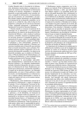 6          O.D. Nº 2.005              CAMARA DE DIPUTADOS DE LA NACION

    Cumbre Mundial sobre la Sociedad de la Informa-                  5 Reaﬁrmamos nuestro compromiso con lo dis-
    ción, declaramos nuestro deseo y compromiso co-               puesto en el artículo 29 de la Declaración Universal
    munes de construir una Sociedad de la Información             de Derechos Humanos, a saber, que toda persona
    centrada en la persona, integradora y orientada al            tiene deberes respecto a la comunidad, puesto que
    desarrollo, en que todos puedan crear, consultar, uti-        sólo en ella puede desarrollar libre y plenamente su
    lizar y compartir la información y el conocimiento,           personalidad, y que, en el ejercicio de sus derechos
    para que las personas, las comunidades y los pue-             y en el disfrute de sus libertades, toda persona estará
    blos puedan emplear plenamente sus posibilidades              solamente sujeta a las limitaciones establecidas por la
    en la promoción de su desarrollo sostenible y en la           ley con el único ﬁn de asegurar el reconocimiento y
    mejora de su calidad de vida, sobre la base de los            el respeto de los derechos y libertades de los demás,
    propósitos y principios de la Carta de las Naciones           y de satisfacer las justas exigencias de la moral, del
    Unidas, respetando plenamente y defendiendo la                orden público y del bienestar general en una sociedad
    Declaración Universal de Derechos Humanos.                    democrática. Estos derechos y libertades no podrán
       2 Nuestro desafío es encauzar el potencial de la           en ningún caso ser ejercidos en oposición a los pro-
    tecnología de la información y la comunicación                pósitos y principios de las Naciones Unidas. De esta
    para promover los objetivos de desarrollo de la De-           manera, fomentaremos una Sociedad de la Informa-
    claración del Milenio, a saber, erradicar la pobreza          ción en la que se respete la dignidad humana.
    extrema y el hambre, instaurar la enseñanza prima-               Asimismo, y sin que implique ello una regulación
    ria universal, promover la igualdad de género y la            en sí, se postula la búsqueda de la asunción de prin-
    autonomía de la mujer, reducir la mortalidad infan-           cipios éticos por parte de los titulares de los servicios
    til, mejorar la salud materna, combatir el VIH/sida,          y quienes participan de las emisiones, acompañando
    el paludismo y otras enfermedades, garantizar la              la perspectiva del principio 6 de la Declaración de
    sostenibilidad del medio ambiente y fomentar aso-             Principios de Octubre de 2000 de la CIDH.
    ciaciones mundiales para el desarrollo que permitan              La importancia de la adopción de medidas para la
    forjar un mundo más pacíﬁco, justo y próspero. Rei-           alfabetización mediática es uno de los fundamentos
    teramos asimismo nuestro compromiso con la con-               tomados en cuenta en la Directiva 65/2007 sobre
    secución del desarrollo sostenible y los objetivos de         servicios de comunicación audiovisual de la Unión
    desarrollo acordados, que se señalan en la Declara-           Europea adoptada en diciembre de 2007 por el Par-
    ción y el Plan de Aplicación de Johannesburgo y en            lamento europeo.
    el Consenso de Monterrey, y otros resultados de las              Los aspectos tenidos en cuenta para promover el
    Cumbres pertinentes de las Naciones Unidas.                   desarrollo de la industria de contenidos se reconoce
       3 Reaﬁrmamos la universalidad, indivisibili-               en iniciativas internacionales de creación de conglo-
    dad, interdependencia e interrelación de todos los            merados o “clusters” que han dado enormes resul-
    derechos humanos y las libertades fundamentales,              tados en países como Australia en la generación de
    incluido el derecho al desarrollo, tal como se consa-         contenidos para exhibición interna e internacional.
    gran en la Declaración de Viena. Reaﬁrmamos asi-                 En materia de derecho de acceso a la información:
    mismo que la democracia, el desarrollo sostenible y           Principio 4 de la Declaración de Principios sobre
    el respeto de los derechos humanos y las libertades           Libertad de Expresión CIDH Octubre de 2000. (El
    fundamentales, así como el buen gobierno a todos              acceso a la información en poder del Estado es un
    los niveles, son interdependientes y se refuerzan en-         derecho fundamental de los individuos. Los Esta-
    tre sí. Estamos además determinados a reforzar el             dos están obligados a garantizar el ejercicio de este
    respeto del imperio de la ley en los asuntos interna-         derecho. Este principio sólo admite limitaciones
    cionales y nacionales.                                        excepcionales que deben estar establecidas previa-
       4 Reaﬁrmamos, como fundamento esencial de la               mente por la ley para el caso que exista un peligro
    Sociedad de la Información, y según se estipula en            real e inminente que amenace la seguridad nacional
    el artículo 19 de la Declaración Universal de De-             en sociedades democráticas).
    rechos Humanos, que todo individuo tiene derecho                 En lo atinente a la Sociedad de la Información
    a la libertad de opinión y de expresión, que este             cabe también tener en cuenta entre los antecedentes
    derecho incluye el de no ser molestado a causa de             que el 14 de febrero de 2003, en Bávaro, República
    sus opiniones, el de investigar y recibir información         Dominicana, los países representados en la Confe-
    y opiniones, y el de difundirlas, sin limitación de           rencia Ministerial Regional preparatoria de América
    fronteras, por cualquier medio de expresión. La co-           Latina y el Caribe para la Cumbre Mundial sobre la
    municación es un proceso social fundamental, una              Sociedad de la Información, realizada con la cola-
    necesidad humana básica y el fundamento de toda               boración de la CEPAL, en la que participó la Re-
    organización social. Constituye el eje central de la          pública Argentina, suscribieron la “Declaración de
    Sociedad de la Información. Todas las personas, en            Bávaro sobre la Sociedad de la Información1”.
    todas partes, deben tener la oportunidad de partici-
    par, y nadie debería quedar excluido de los beneﬁ-         1. Ver “Los caminos hacia una sociedad de la información en
    cios que ofrece la Sociedad de la Información.           América Latina y el Caribe”. Naciones Unidas – CEPAL Santia-
 