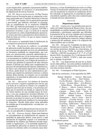 60          O.D. Nº 2.005             CAMARA DE DIPUTADOS DE LA NACION

zo por ningún título, quedando expresamente habilita-       ferencias y si tiene factibilidad de previsión en el Plan
dos para participar en concursos y/o procedimientos         Técnico la localización radioeléctrica en cuestión. En
de adjudicación de nuevas licencias.                        caso de encontrarse la emisora en condiciones de ha-
   Art. 159– Reserva de frecuencias. El Plan Técnico        ber solicitado su legalización, la autoridad de aplica-
deberá reservar frecuencias para su asignación a emi-       ción deberá expedirse sobre ella como condición para
soras autorizadas por el registro abierto por el decreto    el dictado del acto administrativo.
1.357/1989, que cuenten con la autorización precaria                               TITULO XII
y provisional, que hubieran solicitado su reinscrip-
                                                                             Disposiciones ﬁnales
ción en cumplimiento de la resolución COMFER
341/1993, que hubieran participado en el proceso de            Art. 163. – Limitaciones. Las jurisdicciones provin-
normalización convocado por el decreto 310/1998 o           ciales, la Ciudad Autónoma de Buenos Aires y las mu-
posteriores al mismo, y que a la fecha de la sanción        nicipalidades no podrán imponer condiciones de fun-
de la presente ley estén comprobadamente operativas.        cionamiento y gravámenes especiales que diﬁculten
La reserva prevista es para potencia efectivamente ra-      la prestación de los servicios reglados por la presente
diada de hasta un (1) kw o lo que en menos resuelva         ley, sin perjuicio de las atribuciones que le competen
la reglamentación.                                          en materia de habilitación comercial, códigos urbanos
                                                            y protección del ambiente, atento a la ocupación del
   Esta reserva se mantendrá hasta la ﬁnalización de        espacio público que se efectúa.
los respectivos procesos de normalización.
                                                               Art. 164. – Derogación. Cumplidos los plazos esta-
   Art. 160. – Resolución de conﬂictos. La autoridad        blecidos por el artículo 156, deróganse la ley 22.285,
de aplicación tendrá facultades para convocar a quie-       sus normas posteriores dictadas en consecuencia,, el
nes se encuentran operando servicios de radiodifusión       artículo 65 de la ley 23.696, los decretos 1.656/92,
en frecuencia modulada no categorizados, que con-           1.062/98 y 1.005/99, los artículos 4º, 6º, 7º, 8º y 9º del
taran con autorizaciones precarias administrativas o        decreto 94/01, los artículos 10 y 11 del decreto 614/01
derechos obtenidos por vía de resoluciones judiciales,      y los decretos 2.368/02, 1214/03 y toda otra norma
y se encontraran en conﬂicto operativo por utilización      que se oponga a la presente.
de isocanal o adyacente, con el objeto de encontrar so-
luciones que permitan la operación de tales emisoras           Art. 165. – Las disposiciones de esta ley se decla-
durante el período que faltare para cumplimentar los        ran de orden público. Los actos jurídicos mediante los
procesos de normalización del espectro radioeléctrico,      cuales se violaren las disposiciones de la presente ley
de oﬁcio o por solicitud de alguno de los afectados. A      son nulos de pleno derecho.
tal efecto, podrá dictar los actos administrativos per-        Art. 166. – Comuníquese al Poder Ejecutivo.
tinentes que regulen los parámetros técnicos a utilizar       Sala de las comisiones, 15 de septiembre de 2009.
durante dicho período, en conjunto con la autoridad
regulatoria y la autoridad de aplicación en materia de               Manuel Baladrón. – Gustavo Marconato.
telecomunicaciones.                                                    – María De La Rosa. – Raúl Solanas. –
   Art. 161. – Adecuación. Los titulares de licencias                  Cecilia Merchán. – María Lenz. – María J.
de los servicios y registros regulados por esta ley, que               Acosta. – Germán Alfaro. – Ariel Basteiro.
a la fecha de su sanción no reúnan o no cumplan los                    – Nélida Belous. – Rosana Bertone. – Lía
requisitos previstos por la misma, o las personas jurí-                F. Bianco. – Alberto Cantero Gutiérrez.
dicas que al momento de entrada en vigencia de esta                    – María Carmona. – Jorge Cejas. – Luis
ley fueran titulares de una cantidad mayor de licen-                   Cigogna. – Diana Conti. – Stella M.
cias, o con una composición societaria diferente a la                  Córdoba. – Miguel D. Dovena. – Patricia
permitida, deberán ajustarse a las disposiciones de la                 Fadel. – Amanda Genem. – Graciela
presente en un plazo no mayor a un (1) año desde que                   Giannettasio. – Juan C. Gioja. – Juan D.
la autoridad de aplicación establezca los mecanismos                   González. – Griselda Herrera. – Luis A.
de transición. Vencido dicho plazo serán aplicables                    Ilarregui. – Beatriz Korenfeld. – Stella M.
las medidas que al incumplimiento –en cada caso– co-                   Leverberg. – Edith Llanos. – Timoteo Llera.
rrespondiesen.                                                         – María C. Moisés. – Antonio Morante.
                                                                       – Carlos Moreno. – Guillermo Pereyra.
   Al solo efecto de la adecuación prevista en este artí-
                                                                       – Jorge Pérez. – Hugo Perié. – Julio
culo, no será aplicable lo dispuesto por el artículo 41.
                                                                       Piumato. – Carlos Raimundi. – Beatriz
   Art. 162. – Emisoras ilegales. Hasta tanto ﬁnalicen                 Rojkés de Alperovich. – Paola Spatola. –
los procedimientos de normalización de espectro, la                    Patricia Vaca Narvaja. – Gerónimo Vargas
autoridad de aplicación deberá, como previo a toda                     Aignasse. – Mariano West.
declaración de ilegalidad, requerir a la sumariada la         En disidencia parcial
totalidad de los trámites que hubieren iniciado requi-
riendo su legalización, y a la autoridad regulatoria y                Claudio Morgado. – Juan Pais. – Gustavo
la autoridad de aplicación en materia de telecomuni-                    Serebrinsky. – Carlos Snopek. – Silvia
caciones los informes sobre si la emisora causa inter-                  Vázquez.
 