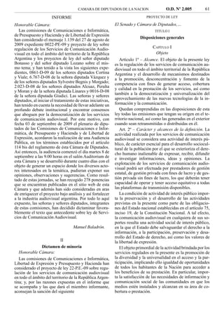 CAMARA DE DIPUTADOS DE LA NACION                     O.D. Nº 2.005          61
                      INFORME                                                  PROYECTO DE LEY

Honorable Cámara:                                            El Senado y Cámara de Diputados,…
   Las comisiones de Comunicaciones e Informática,                                  TITULO I
de Presupuesto y Hacienda y de Libertad de Expresión
han considerado el mensaje 1.139 del 27 de agosto de                       Disposiciones generales
2009 expediente 0022-PE-09 y proyecto de ley sobre
regulación de los Servicios de Comunicación Audio-                                 CAPÍTULO I
visual en todo el ámbito del territorio de la República                             Objeto
Argentina y los proyectos de ley del señor diputado             Artículo 1º – Alcance. El objeto de la presente ley
Bonasso y del señor diputado Lozano sobre el mis-            es la regulación de los servicios de comunicación au-
mo tema; y han tenido a la vista los siguientes expe-        diovisual en todo el ámbito territorial de la República
dientes, 0861-D-09 de los señores diputados Cortina          Argentina y el desarrollo de mecanismos destinados
y Viale; 6.767-D-08 de la señora diputada Vázquez y          a la promoción, desconcentración y fomento de la
de los señores diputados Sylvestre Begnis y Morgado;         competencia con ﬁnes de generar acceso, cobertura
2.023-D-08 de los señores diputados Alcuaz, Peralta
                                                             y calidad en la prestación de los servicios, así como
y Moran y de la señora diputada Linares y 0016-D-08
                                                             también a la democratización y universalización del
de la señora diputada Giudici. Las señoras y señores
diputados, al iniciar el tratamiento de estas iniciativas,   aprovechamiento de las nuevas tecnologías de la in-
han tenido en cuenta la necesidad de llevar adelante un      formación y la comunicación.
profundo debate institucional y encontrar consensos             Quedan comprendidas en las disposiciones de esta
que aboguen por la democratización de los servicios          ley todas las emisiones que tengan su origen en el te-
de comunicación audiovisual. Por este motivo, con            rritorio nacional, así como las generadas en el exterior
fecha 03 de septiembre de 2009 el plenario de dipu-          cuando sean retransmitidas o distribuidas en él.
tados de las Comisiones de Comunicaciones e Infor-              Art. 2º – Carácter y alcances de la deﬁnición. La
mática, de Presupuesto y Hacienda y de Libertad de           actividad realizada por los servicios de comunicación
Expresión, acordaron la realización de una Audiencia         audiovisual se considera una actividad de interés pú-
Pública, en los términos establecidos por el artículo        blico, de carácter esencial para el desarrollo sociocul-
114 bis del reglamento de ésta Cámara de Diputados.          tural de la población por el que se exterioriza el dere-
Así entonces, la audiencia comenzó el día martes 8 de        cho humano inalienable de expresar, recibir, difundir
septiembre a las 9.00 horas en el salón Auditorium de        e investigar informaciones, ideas y opiniones. La
esta Cámara y se desarrolló durante cuatro días con el       explotación de los servicios de comunicación audio-
objeto de generar un espacio donde los diversos acto-
                                                             visual podrá ser efectuada por prestadores de gestión
res interesados en la temática, pudieran exponer sus
opiniones, observaciones y sugerencias. Como resul-          estatal, de gestión privada con ﬁnes de lucro y de ges-
tado de estas jornadas, se han recogido 278 ponencias        tión privada sin ﬁnes de lucro, los que deberán tener
que se encuentran publicadas en el sitio web de esta         capacidad de operar y tener acceso equitativo a todas
Cámara y que además han sido consideradas en aras            las plataformas de transmisión disponibles.
de enriquecer el proyecto bajo análisis y así fortalecer        La condición de actividad de interés público impor-
a la industria audiovisual argentina. Por todo lo aquí       ta la preservación y el desarrollo de las actividades
expuesto, las señoras y señores diputados, integrantes       previstas en la presente como parte de las obligacio-
de estas comisiones, han decidido dictaminar favora-         nes del Estado nacional establecidas en el artículo 75,
blemente el texto que antecedente sobre ley de Servi-        inciso 19, de la Constitución Nacional. A tal efecto,
cios de Comunicación Audiovisual.                            la comunicación audiovisual en cualquiera de sus so-
                                                             portes resulta una actividad social de interés público,
                                   Manuel Baladrón.          en la que el Estado debe salvaguardar el derecho a la
                                                             información, a la participación, preservación y desa-
                                                             rrollo del Estado de derecho, así como los valores de
                            II                               la libertad de expresión.
                 Dictamen de minoría                            El objeto primordial de la actividad brindada por los
   Honorable Cámara:                                         servicios regulados en la presente es la promoción de
   Las comisiones de Comunicaciones e Informática,           la diversidad y la universalidad en el acceso y la par-
Libertad de Expresión y Presupuesto y Hacienda han           ticipación, implicando ello igualdad de oportunidades
considerado el proyecto de ley 22-P.E.-09 sobre regu-        de todos los habitantes de la Nación para acceder a
lación de los servicios de comunicación audiovisual          los beneﬁcios de su prestación. En particular, impor-
en todo el ámbito del territorio de la República Argen-      ta la satisfacción de las necesidades de información y
tina; y, por las razones expuestas en el informe que         comunicación social de las comunidades en que los
se acompaña y las que dará el miembro informante,            medios estén instalados y alcanzan en su área de co-
aconsejan la sanción del siguiente                           bertura o prestación.
 